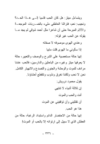 ‫ﻭﻴﺘﺴﺎﺀل ﻤﻴﺘﺯ: ﻫل ﻜﺎﻥ ﺍﻟﺤﺏ ﻗﺎﺴ ‪‬ﺎ ﺇﻟـﻰ ﻫـﺫﺍ ﺍﻟﺤـﺩ؟‬
                  ‫ﻴ‬
‫ﻭﻨﺠﻴﺏ: ﻨﻌﻡ، ﻓﺘﺭﺍﺜﻨﺎ ﺍﻟﻌﺎﻁﻔﻲ ﻤﻠﻲﺀ ﺒﺎﻟﻀـﺭﺒﺎﺕ ﺍﻟﻤﻭﺠﻌـﺔ‬
‫ﻭﺍﻵﻻﻡ ﺍﻟﻤﺒﺭﺤﺔ ﺤﺘﻰ ﺃﻥ ﺸﺎﻋ ‪‬ﺍ ﻤﺜل ﺃﺤﻤﺩ ﺸﻭﻗﻲ ﻟﻡ ﻴﺠﺩ ﻤـﺎ‬
                          ‫ﺭ‬
                               ‫ﻴﻘﻭﻟﻪ ﻋﻥ ﺍﻟﺤﺏ ﻏﻴﺭ ﻗﻭﻟﻪ:‬
                     ‫ﻭﻋﻨﺩﻱ ﺍﻟﻬﻭﻯ ﻤﻭﺼﻭﻓﻪ ﻻ ﺼﻔﺎﺘﻪ‬
                        ‫ﺇﺫﺍ ﺴﺄﻟﻭﻨﻲ ﻤﺎ ﺍﻟﻬﻭﻯ ﻗﻠﺕ ﻤﺎﺒﻴﺎ‬
                              ‫ﹸ‬
‫ﺇﻨﻬﺎ ﺤﺎﻟﺔ ﻤﺴﺘﻌﺼﻴﺔ ﻋﻠﻰ ﺍﻟﺸﺭﺡ ﻭﺍﻟﻭﺼﻑ ﻭﺍﻟﺘﻌﺒﻴﺭ، ﺤﺎﻟﺔ‬
‫ﻻ ﻴﻌﺭﻓﻬﺎ ﻤﻴﺘﺯ ﻭﻏﻴﺭﻩ ﻤﻥ ﺍﻟﺒﺎﺤﺜﻴﻥ ﻭﺍﻟﺩﺍﺭﺴﻴﻥ، ﻓﺎﻟﺤﺏ ﻋﻨﺩﻨﺎ‬
‫ﻤﺭﺍﺩﻑ ﻟﻠﻤﻭﺕ ﻭﺍﻟﻭﺤﺸﺔ ﻭﺍﻟﺠﻨﻭﻥ ﻭﺍﻟﺘﺼﺩﻉ ﻭﺍﻻﻨﻬﻴﺎﺭ ﺍﻟﻜﺎﻤل.‬
        ‫ﻨﺤﻥ ﻻ ﻨﺤﺏ ﻭﻟﻜﻨﻨﺎ ﻨﻐﺭﻕ ﻭﻨﺫﻭﺏ ﻭﺘﺘﻘﻁﻊ ﺃﺤﺸﺎﺅﻨﺎ.‬
                                ‫ﻴﻘﻭل ﻤﺤﻤﻭﺩ ﺩﺭﻭﻴﺵ:‬
                               ‫ﺇﻥ ﺜﻼﺜﺔ ﺃﺸﻴﺎﺀ ﻻ ﺘﻨﺘﻬﻲ‬
                                  ‫ﺃﻨﺕ ﻭﺍﻟﺤﺏ ﻭﺍﻟﻤﻭﺕ‬
                     ‫ﺃﻥ ﺘﻘﺘﻠﻴﻨﻲ ﻭﺃﻥ ﺘﻭﻗﻔﻴﻨﻲ ﻋﻥ ﺍﻟﻤﻭﺕ‬
                                       ‫ﻫﺫﺍ ﻫﻭ ﺍﻟﺤﺏ.‬
‫ﺇﻨﻬﺎ ﺤﺎﻟﺔ ﻤﻥ ﺍﻻﺤﺘﻀﺎﺭ ﺍﻟﺩﺍﺌﻡ ﻭﺍﺴﺘﺒﺩﺍﺩ ﺍﻟﺭﻏﺒﺔ، ﺤﺎﻟﺔ ﻤﻥ‬
     ‫ﺍﻟﻌﻁﺵ ﺍﻟﺫﻱ ﻻ ﺴﺒﻴل ﺇﻟﻰ ﺍﺭﺘﻭﺍﺌﻪ ﺇﻻ ﺒﺎﻟﺤﺏ ﺃﻭ ﺍﻟﻤﻭﺕ!‬


                     ‫- ٦٣٣ -‬
 