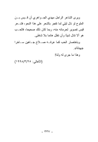 ‫ﻭﻴﺭﻯ ﺍﻟﺸﺎﻋﺭ ﺍﻟﺭﺍﺤل ﻤﻬﺩﻱ ﺍﻟﺠـﻭﺍﻫﺭﻱ ﺃﻥ ﻗـﻴﺱ ﺒـﻥ‬
‫ﺍﻟﻤﻠﻭﺡ ﻟﻭ ﻨﺎل ﻟﻴﻠﻲ ﻟﻤﺎ ﺘﻔﺠﺭ ﺒﺎﻟﺸﻌﺭ ﻋﻠﻰ ﻫﺫﺍ ﺍﻟﻨﺤﻭ، ﻓﺸـﻌﺭ‬
‫ﻗﻴﺱ ﺘﺼﻭﻴﺭ ﻟﺤﺭﻤﺎﻨﻪ ﻤﻨﻪ، ﺭﺒﻤﺎ ﻜﺎﻥ ﺫﻟﻙ ﺼﺤﻴ ‪‬ﺎ، ﻓﺎﻟﺤـﺏ‬
         ‫ﺤ‬
               ‫ﻫﻭ ﺃﻻ ﺘﻨﺎل ﺸﻴ ًﺎ ﻭﺃﻥ ﺘﻅل ﻫﺎﺌ ‪‬ﺎ ﺒﻼ ﺸﺎﻁﻰ.‬
                         ‫ﻤ‬              ‫ﺌ‬
‫ﻭﺒﺎﺨﺘﺼﺎﺭ ﺍﻟﺤﺏ ﻜﻤﺎ ﻋﺭﻓـﻪ ﺼـﻼﺡ ﺠـﺎﻫﻴﻥ ﺴـﺎﺨ ‪‬ﺍ‬
 ‫ﺭ‬
                                              ‫»ﺒﻬﺩﻟﺔ«.‬
                                ‫ﻭﻫﺫﺍ ﻤﺎ ﺠﺭﻯ ﻟﻪ ﻭﻟﻨﺎ!‬
‫)ﺍﻷﻫﺎﻟﻲ: ٥٢/٣/٨٩٩١(‬




                     ‫- ٧٣٣ -‬
 