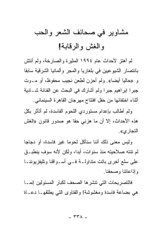 ‫ﻤﺸﺎﻭﻴﺭ ﻓﻲ ﺼﺤﺎﺌﻑ ﺍﻟﺸﻌﺭ ﻭﺍﻟﺤﺏ‬
                 ‫ﻭﺍﻟﻐﺵ ﻭﺍﻟﺭﻗﺎﺒﺔ!‬
‫ﻟﻡ ﺃﻫﺘﺯ ﻷﺤﺩﺍﺙ ﻋﺎﻡ ٤٩٩١ ﺍﻟﻤﺜﻴﺭﺓ ﻭﺍﻟﺼﺎﺭﺨﺔ، ﻭﻟﻡ ﺃﻨﺘﺵ‬
‫ﺒﺎﻨﺘﺼﺎﺭ ﺍﻟﺸﻴﻭﻋﻴﻴﻥ ﻓﻲ ﺒﻠﻐﺎﺭﻴﺎ ﻭﺍﻟﻤﺠﺭ ﻭﺃﻟﻤﺎﻨﻴﺎ ﺍﻟﺸﺭﻗﻴﺔ ﺴﺎﺒ ﹰﺎ‬
 ‫ﻘ‬
‫ﻭ »ﺤﺎﻟ ‪‬ﺎ ﺃﻴ ‪‬ﺎ«. ﻭﻟﻡ ﺃﺤﺯﻥ ﻟﻁﻌﻥ ﻨﺠﻴﺏ ﻤﺤﻔﻭﻅ، ﺃﻭ ﻤـﻭﺕ‬
                                     ‫ﻴ ﻀ‬
‫ﺠﺒﺭﺍ ﺇﺒﺭﺍﻫﻴﻡ ﺠﺒﺭﺍ ﻭﻟﻡ ﺃﺸﺎﺭﻙ ﻓﻲ ﺍﻟﺒﺤﺙ ﻋﻥ ﺍﻟﻔﻨﺎﻨﺔ ﺸـﺎﺩﻴﺔ‬
    ‫ﺃﺜﻨﺎﺀ ﺍﺨﺘﻔﺎﺌﻬﺎ ﻤﻥ ﺤﻔل ﺍﻓﺘﺘﺎﺡ ﻤﻬﺭﺠﺎﻥ ﺍﻟﻘﺎﻫﺭﺓ ﺍﻟﺴﻴﻨﻤﺎﺌﻲ.‬
‫ﻭﻟﻡ ﺃﻁﺎﻟﺏ ﺒﺈﻋﺩﺍﻡ ﻤﺴﺘﻭﺭﺩﻱ ﺍﻟﻠﺤﻭﻡ ﺍﻟﻔﺎﺴﺩﺓ، ﻟﻡ ﺃﺘﺄﺜﺭ ﺒﻜل‬
‫ﻫﺫﻩ ﺍﻷﺤﺩﺍﺙ، ﺇﻻ ﺃﻥ ﻤﺎ ﻫﺯﻨﻲ ﺤ ﹰﺎ ﻫﻭ ﺼﺩﻭﺭ ﻗﺎﻨﻭﻥ »ﺍﻟﻐﺵ‬
                     ‫ﻘ‬
                                                ‫ﺍﻟﺘﺠﺎﺭﻱ«.‬
‫ﻭﻟﻴﺱ ﻤﻌﻨﻰ ﺫﻟﻙ ﺃﻨﻨﺎ ﺴﻨﺄﻜل ﻟﺤﻭ ‪‬ﺎ ﻏﻴﺭ ﻓﺎﺴﺩﺓ، ﺃﻭ ﺩﺠﺎ ‪‬ﺎ‬
 ‫ﺠ‬                    ‫ﻤ‬
‫ﻟﻡ ﺘﻨﺘﻪ ﺼﻼﺤﻴﺘﻪ ﻤﻨﺫ ﺴﻨﻭﺍﺕ، ﺃﺒ ‪‬ﺍ، ﻭﻟﻜﻥ ﻷﻨﻪ ﺴﻭﻑ ﻴﻨﻁﺒـﻕ‬
                      ‫ﺩ‬
‫ﻋﻠﻰ ﺴﻠﻊ ﺃﺨﺭﻯ ﺒﺎﺘﺕ ﻤﺘﺩﺍﻭﻟـﺔ ﻓـﻲ ﺃﺴـﻭﺍﻗﻨﺎ ﻭﺘﻠﻴﻔﺯﻴﻭﻨﻨـﺎ‬
                                         ‫ﻭﺇﺫﺍﻋﺎﺘﻨﺎ ﻭﺼﺤﻔﻨﺎ.‬
‫ﻓﺎﻟﺘﺼﺭﻴﺤﺎﺕ ﺍﻟﺘﻲ ﺘﻨﺸﺭﻫﺎ ﺍﻟﺼﺤﻑ ﻟﻜﺒﺎﺭ ﺍﻟﻤﺴﺌﻭﻟﻴﻥ ﺇﻨﻤـﺎ‬
‫ﻫﻲ ﺒﻀﺎﻋﺔ ﻓﺎﺴﺩﺓ ﻭﻤﻐﺸﻭﺸﺔ! ﻭﺍﻟﻔﺘﺎﻭﻯ ﺍﻟﺘﻲ ﻴﻁﻠﻘﻬـﺎ ﺩﻋـﺎﺓ‬



                      ‫- ٨٣٣ -‬
 