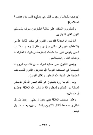 ‫ﺍﻹﺭﻫﺎﺏ ﺒﺈﻟﺤﺎﺩﻨﺎ ﻭﻭﺠﻭﺏ ﻗﺘﻠﻨﺎ ﻫﻲ »ﺴﻠﻊ« ﻓﺎﺴـﺩﺓ ﻭﻋﺩﻴﻤـﺔ‬
                                               ‫ﺍﻟﺼﻼﺤﻴﺔ!‬
‫ﻭﺍﻟﻤﻁﺭﺒﻭﻥ ﺍﻟﻁﻠﻘﺎﺀ ﻋﻠﻰ ﺸﺎﺸﺔ ﺍﻟﺘﻠﻴﻔﺯﻴﻭﻥ ﺴﻭﻑ ﻴﺸـﻤﻠﻬﻡ‬
                                    ‫ﻗﺎﻨﻭﻥ ﺍﻟﻐﺵ ﺍﻟﺘﺠﺎﺭﻱ.‬
‫ﺃﻤﺎ ﺸﻌﺭﺍﺀ ﺍﻟﺤﺩﺍﺜﺔ ﻓﻘﺩ ﻨﺹ ﺍﻟﻘﺎﻨﻭﻥ ﻓﻲ ﻤﺎﺩﺘﻪ ﺍﻟﺜﺎﻟﺜﺔ ﻋﻠـﻰ‬
‫»ﺍﻟﺘﺤﻔﻅ« ﻋﻠﻴﻬﻡ ﻓﻲ ﻤﻜﺎﻥ ﻤﻭﺯﻭﻥ ﻭﻤﻘﻔﻰ!! ﻭﻫـﻭ ﻤﻁﻠـﺏ‬
‫ﺸﻌﺒﻲ ﻭﻗﻭﻤﻲ ﻜﺜﻴ ‪‬ﺍ ﻤﺎ ﻤﺎﻁﻠﺕ ﺍﻟﺤﻜﻭﻤﺔ ﻓﻲ ﺘﻠﺒﻴﺘـﻪ ﺍﺤﺘﺭﺍ ‪‬ـﺎ‬
  ‫ﻤ‬                                    ‫ﺭ‬
                               ‫ﻟﺭﻏﺒﺎﺕ ﺍﻟﻨﺎﺱ ﻭﺍﺤﺘﻴﺎﺠﺎﺘﻬﻡ.‬
‫ﻭﻴﻨﺹ ﺍﻟﻘﺎﻨﻭﻥ ﻋﻠﻰ ﺤﻤﺎﻴﺔ ﺍﻟﻘﺭﺍﺀ ﻤـﻥ ﻜﺘـﺎﺏ ﺍﻟﺯﻭﺍﻴـﺎ‬
‫ﺍﻟﺼﺤﻔﻴﺔ ﻓﻲ ﺍﻟﺼﺤﻑ ﺍﻟﻘﻭﻤﻴﺔ )ﻟﻡ ﻴﺘﻌﺭﺽ ﺍﻟﻘﺎﻨﻭﻥ ﻟﻠﺼـﺤﻑ‬
            ‫ﺍﻟﺤﺯﺒﻴﺔ ﺤﺘﻰ ﻜﺘﺎﺒﺔ ﻫﺫﻩ ﺍﻟﺴﻁﻭﺭ ﻭﻨﻐﻠﻕ ﺍﻟﻘﻭﺱ(.‬
‫ﻭﻟﻌل ﺃﻫﻡ ﻤﺎ ﻭﺭﺩ ﺒﺎﻟﻘﺎﻨﻭﻥ ﻫﻭ ﺫﻟﻙ ﺍﻟﻨﺹ ﺍﻟـﺫﻱ ﻴﻔـﺽ‬
‫ﺍﻟﻌﻼﻗﺔ ﺒﻴﻥ ﺍﻟﺤﺎﻜﻡ ﻭﺍﻟﻤﺤﻜﻭﻡ ﺇﺫﺍ ﻤﺎ ﺸﺎﺏ ﻫﺫﻩ ﺍﻟﻌﻼﻗﺔ »ﻏﺵ«‬
                                             ‫ﺃﻭ »ﺇﺫﻋﺎﻥ«.‬
‫ﻭﻫﻜﺫﺍ ﺃﺼﺒﺤﺕ ﺍﻟﻌﻼﻗﺔ ﺒﻴﻨﻲ ﻭﺒﻴﻥ ﺯﻭﺠﺘﻲ – ﻭﺒﻌﺩ ﻁـﻭل‬
‫ﺍﺴﺘﻘﺭﺍﺭ – ﻤﺤﻁ ﺃﻨﻅﺎﺭ ﺍﻟﺘﺸﺭﻴﻊ ﻭﺍﻟﻤﺸـﺭﻋﻴﻥ، ﺒﻌـﺩ ﻁـﻭل‬
                                                  ‫ﺘﺠﺎﻫل!‬



                      ‫- ٩٣٣ -‬
 