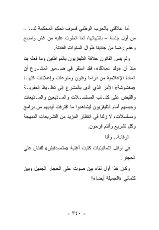 ‫ﺃﻤﺎ ﻋﻼﻗﺘﻲ ﺒﺎﻟﺤﺯﺏ ﺍﻟﻭﻁﻨﻲ ﻓﺴﻭﻑ ﺘﺤﻜﻡ ﺍﻟﻤﺤﻜﻤﺔ ﻟﻨـﺎ –‬
‫ﻤﻥ ﺃﻭل ﺠﻠﺴﺔ – ﺒﺎﻨﺘﻬﺎﺌﻬﺎ، ﻟﻤﺎ ﺍﻨﻁﻭﺕ ﻋﻠﻴﻪ ﻤﻥ ﻏﺵ ﻭﺍﻀﺢ‬
               ‫ﻭﻋﺩﻡ ﺭﻀﺎ ﻤﻥ ﺠﺎﻨﺒﻨﺎ ﻁﻭﺍل ﺍﻟﺴﻨﻭﺍﺕ ﺍﻟﻔﺎﺌﺘﺔ.‬
‫ﻭﻟﻡ ﻴﻨﺱ ﺍﻟﻘﺎﻨﻭﻥ ﻋﻼﻗﺔ ﺍﻟﺘﻠﻴﻔﺯﻴﻭﻥ ﺒﺎﻟﻤﻭﺍﻁﻨﻴﻥ ﻭﻤﺎ ﻓﻌﻠﻪ ﺒﻨﺎ‬
‫ﻤﻨﺫ ﺃﻥ »ﻭﻟﺩ ﻋﻤﻼ ﹰﺎ«، ﻓﻘﺩ ﺍﺴﺘﻘﺭ ﻓﻲ ﻀـﻤﻴﺭ ﺍﻟﻤﺸـﺭﻉ ﺃﻥ‬
                                 ‫ﻗ‬
‫ﺍﻟﻤﺎﺩﺓ ﺍﻹﻋﻼﻤﻴﺔ ﻤﻥ ﺩﺭﺍﻤﺎ ﻭﻓﻨﻭﻥ ﻭﻤﻨﻭﻋﺎﺕ ﻭﺇﻋﻼﻨﺎﺕ ﻜﻠﻬـﺎ‬
‫»ﻤﻐﺸﻭﺸﺔ« ﺍﻷﻤﺭ ﺍﻟﺫﻱ ﺃﺩﻯ ﺒﺎﻟﻤﺸﺭﻉ ﺇﻟﻰ ﺘﻐﻠـﻴﻅ ﺍﻟﻌﻘﻭﺒـﺔ‬
‫ﻭﺍﻟﻘﺒﺽ ﻋﻠﻰ ﻜﺘـﺎﺏ ﺍﻟﻤﺴﻠﺴـﻼﺕ ﻭﺍﻟﻤـﺫﻴﻌﻴﻥ ﻭﺍﻟﻤـﺫﻴﻌﺎﺕ‬
‫ﻭﺤﺒﺴﻬﻡ ﺃﻤﺎﻡ ﺍﻟﺘﻠﻴﻔﺯﻴﻭﻥ ﻟﻴﺸﺎﻫﺩﻭﺍ ﻤﺎ ﺍﻗﺘﺭﻓﺕ ﺃﻴﺩﻴﻬﻡ ﻤﻥ ﺒﺭﺍﻤﺞ‬
‫ﻭﻤﺴﻠﺴﻼﺕ، ﻻ ﺯﻟﻨﺎ ﻓﻲ ﺍﻨﺘﻅﺎﺭ ﺍﻟﻤﺯﻴﺩ ﻤﻥ ﺍﻟﺘﺸﺭﻴﻌﺎﺕ ﺍﻟﻤﺒﻬﺠﺔ‬
                                 ‫ﻭﻜل ﺘﺸﺭﻴﻊ ﻭﺃﻨﺘﻡ ﻓﺭﺤﻭﻥ.‬
                                          ‫ﺍﻟﺭﻗﺎﺒﺔ.. ﻭﺃﻨﺎ‬
‫ﻓﻲ ﺃﻭﺍﺌل ﺍﻟﺜﻤﺎﻨﻴﻨﻴﺎﺕ ﻜﺘﺒﺕ ﺃﻏﻨﻴﺔ »ﻤﺘﺼﺩﻗﻴﺵ« ﻟﻠﻔﻨﺎﻥ ﻋﻠﻲ‬
                                                   ‫ﺍﻟﺤﺠﺎﺭ.‬
‫ﻭﻜﺎﻥ ﻫﺫﺍ ﺃﻭل ﻟﻘﺎﺀ ﺒﻴﻥ ﺼﻭﺕ ﻋﻠﻲ ﺍﻟﺤﺠﺎﺭ ﺍﻟﺠﻤﻴل ﻭﺒﻴﻥ‬
                                   ‫ﻜﻠﻤﺎﺘﻲ »ﺍﻟﺠﻤﻴﻠﺔ ﺃﻴ ‪‬ﺎ«!‬
                                      ‫ﻀ‬




                      ‫- ٠٤٣ -‬
 