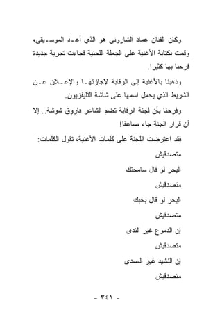 ‫ﻭﻜﺎﻥ ﺍﻟﻔﻨﺎﻥ ﻋﻤﺎﺩ ﺍﻟﺸﺎﺭﻭﻨﻲ ﻫﻭ ﺍﻟﺫﻱ ﺃﻋـﺩ ﺍﻟﻤﻭﺴـﻴﻘﻰ،‬
‫ﻭﻗﻤﺕ ﺒﻜﺘﺎﺒﺔ ﺍﻷﻏﻨﻴﺔ ﻋﻠﻰ ﺍﻟﺠﻤﻠﺔ ﺍﻟﻠﺤﻨﻴﺔ ﻓﺠﺎﺀﺕ ﺘﺠﺭﺒﺔ ﺠﺩﻴﺩﺓ‬
                                        ‫ﻓﺭﺤﻨﺎ ﺒﻬﺎ ﻜﺜﻴ ‪‬ﺍ.‬
                                          ‫ﺭ‬
‫ﻭﺫﻫﺒﻨﺎ ﺒﺎﻷﻏﻨﻴﺔ ﺇﻟﻰ ﺍﻟﺭﻗﺎﺒﺔ ﻹﺠﺎﺯﺘﻬـﺎ ﻭﺍﻹﻋـﻼﻥ ﻋـﻥ‬
           ‫ﺍﻟﺸﺭﻴﻁ ﺍﻟﺫﻱ ﻴﺤﻤل ﺍﺴﻤﻬﺎ ﻋﻠﻰ ﺸﺎﺸﺔ ﺍﻟﺘﻠﻴﻔﺯﻴﻭﻥ.‬
‫ﻭﻓﺭﺤﻨﺎ ﺒﺄﻥ ﻟﺠﻨﺔ ﺍﻟﺭﻗﺎﺒﺔ ﺘﻀﻡ ﺍﻟﺸﺎﻋﺭ ﻓﺎﺭﻭﻕ ﺸﻭﺸﺔ.. ﺇﻻ‬
                              ‫ﺃﻥ ﻗﺭﺍﺭ ﺍﻟﺠﻨﺔ ﺠﺎﺀ ﺼﺎﻋ ﹰﺎ!‬
                                ‫ﻘ‬
 ‫ﻓﻘﺩ ﺍﻋﺘﺭﻀﺕ ﺍﻟﻠﺠﻨﺔ ﻋﻠﻰ ﻜﻠﻤﺎﺕ ﺍﻷﻏﻨﻴﺔ، ﺘﻘﻭل ﺍﻟﻜﻠﻤﺎﺕ:‬
                                           ‫ﻤﺘﺼﺩﻗﻴﺵ‬
                                ‫ﺍﻟﺒﺤﺭ ﻟﻭ ﻗﺎل ﺴﺎﻤﺤﺘﻙ‬
                                           ‫ﻤﺘﺼﺩﻗﻴﺵ‬
                                   ‫ﺍﻟﺒﺤﺭ ﻟﻭ ﻗﺎل ﺒﺤﺒﻙ‬
                                           ‫ﻤﺘﺼﺩﻗﻴﺵ‬
                                ‫ﺇﻥ ﺍﻟﺩﻤﻭﻉ ﻏﻴﺭ ﺍﻟﻨﺩﻯ‬
                                           ‫ﻤﺘﺼﺩﻗﻴﺵ‬
                                ‫ﺇﻥ ﺍﻟﻨﺸﻴﺩ ﻏﻴﺭ ﺍﻟﺼﺩﻯ‬
                                           ‫ﻤﺘﺼﺩﻗﻴﺵ‬

                     ‫- ١٤٣ -‬
 