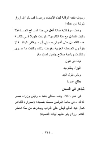 ‫ﻭﺴﻭﻑ ﺘﻨﺘﺒﻪ ﺍﻟﺭﻗﺎﺒﺔ ﻟﻬﺫﻩ ﺍﻷﺒﻴﺎﺕ، ﻭﺭﺒﻤـﺎ ﻓﺼـﻠﻭﺍ ﻓـﺎﺭﻭﻕ‬
                                        ‫ﺸﻭﺸﺔ ﻤﻥ ﻋﻤﻠﻪ!‬
‫ﻭﺨﻔﺕ ﻤﺭﺓ ﺜﺎﻨﻴﺔ ﻓﻤﺎﺫﺍ ﺃﻓﻌل ﻓﻲ ﻫﺫﺍ ﺍﻟﻤﻨـﺎﺥ ﺍﻟﻀـﺎﻏﻁ؟‬
‫ﻭﻜﻴﻑ ﺘﺘﻌﺎﻤل ﻤﻊ ﻫﺫﺍ ﺍﻟﻜﺎﺒﻭﺱ؟ ﻭﺘﺭﺩﺩﺕ ﻁﻭﻴﻼ ﻓـﻲ ﻜﺘﺎﺒـﺔ‬
           ‫ﹰ‬
‫ﻫﺫﻩ ﺍﻟﺘﻔﺎﺼﻴل ﺤﺘﻰ ﺃﺨﺒﺭﻨﻲ ﺼﺩﻴﻘﻲ ﺃﻥ ﻤـﻭﻅﻔﻲ ﺍﻟﺭﻗﺎﺒـﺔ ﻻ‬
‫ﻴﻘﺭﺃ ﻭﻥ ﺍﻟﺼﺤﻑ ﺍﻟﺤﺯﺒﻴﺔ ﻭﻓﺭﺤﺕ ﺒﺫﻟﻙ، ﻭﻜﺘﺒﺕ ﻤﺎ ﺠـﺭﻯ‬
                 ‫ﻭﺘﺫﻜﺭﺕ ﺭﺒﺎﻋﻴﺔ ﺼﻼﺡ ﺠﺎﻫﻴﻥ ﺍﻟﻤﻤﻨﻭﻋﺔ:‬
                                        ‫ﻓﻴﻪ ﻨﺎﺱ ﺘﻘﻭل‬
                                       ‫ﺍﻟﻬﺯل ﻴﻁﻠﻊ ﺠﺩ‬
                                      ‫ﻭﻨﺎﺱ ﺘﻘﻭل ﺍﻟﺠﺩ‬
                                          ‫ﻴﻁﻠﻊ ﻋﺒﺱ!‬

                                     ‫ﺸﺎﻋﺭ ﻓﻲ ﺍﻟﺴﺠﻥ‬
‫ﻓﻲ ﻋﺎﻡ ٦٤٩١ ﻭﻗﻑ ﺼﺩﻗﻲ ﺒﺎﺸﺎ – ﺭﺌﻴﺱ ﻭﺯﺭﺍﺀ ﻤﺼﺭ‬
‫ﺃﻨﺫﺍﻙ – ﻓﻲ ﺴﺎﺤﺔ ﺍﻟﺒﺭﻟﻤﺎﻥ ﻤﻤﺴ ﹰﺎ ﺒﻘﺼﻴﺩﺓ »ﺇﺼﺭﺍﺭ« ﻟﻠﺸﺎﻋﺭ‬
                       ‫ﻜ‬
‫ﻜﻤﺎل ﻋﺒﺩ ﺍﻟﺤﻠﻴﻡ ﻟﻴﻌﻠﻥ ﻋﻠﻰ ﺍﻟﻨﻭﺍﺏ ﻭﻴﺤﺫﺭﻫﻡ ﻤﻥ ﻫﺫﺍ ﺍﻟﺨﻁﺭ‬
                   ‫ﺍﻟﻘﺎﺩﻡ، ﻭﺭﺍﺡ ﻴﺘﻠﻭ ﻋﻠﻴﻬﻡ ﺃﺒﻴﺎﺕ ﺍﻟﻘﺼﻴﺩﺓ!‬




                    ‫- ٤٤٣ -‬
 