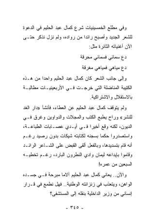 ‫ﻭﻓﻲ ﻤﻁﻠﻊ ﺍﻟﺨﻤﺴﻴﻨﻴﺎﺕ ﺸﺭﻉ ﻜﻤﺎل ﻋﺒﺩ ﺍﻟﺤﻠﻴﻡ ﻓﻲ ﺍﻟﺩﻋﻭﺓ‬
‫ﻟﻠﺸﻌﺭ ﺍﻟﺠﺩﻴﺩ ﻭﺃﺼﺒﺢ ﺭﺍﺌ ‪‬ﺍ ﻤﻥ ﺭﻭﺍﺩﻩ، ﻭﻟﻡ ﻨﺯل ﻨﺫﻜﺭ ﺤﺘـﻰ‬
                             ‫ﺩ‬
                                 ‫ﺍﻵﻥ ﺃﻏﻨﻴﺎﺘﻪ ﺍﻟﺜﺎﺌﺭﺓ ﻤﺜل:‬
                             ‫ﺩﻉ ﺴﻤﺎﺌﻲ ﻓﺴﻤﺎﺌﻲ ﻤﺤﺭﻗﺔ‬
                                 ‫‪‬‬
                              ‫ﺩﻉ ﻤﻴﺎﻫﻲ ﻓﻤﻴﺎﻫﻲ ﻤﻐﺭﻗﺔ‬
                                  ‫‪‬‬
‫ﻭﺇﻟﻰ ﺠﺎﻨﺏ ﺍﻟﺸﻌﺭ ﻜﺎﻥ ﻜﻤﺎل ﻋﺒﺩ ﺍﻟﺤﻠﻴﻡ ﻭﺍﺤ ‪‬ﺍ ﻤﻥ ﻫـﺫﻩ‬
         ‫ﺩ‬
‫ﺍﻟﻜﺘﻴﺒﺔ ﺍﻟﻤﻨﺎﻀﻠﺔ ﺍﻟﺘﻲ ﺨﺭﺠـﺕ ﻓـﻲ ﺍﻷﺭﺒﻌﻴﻨﻴـﺎﺕ ﻤﻁﺎﻟﺒـﺔ‬
                                  ‫ﺒﺎﻻﺴﺘﻘﻼل ﻭﺍﻻﺸﺘﺭﺍﻜﻴﺔ.‬
‫ﻭﻟﻡ ﻴﺘﻭﻗﻑ ﻜﻤﺎل ﻋﺒﺩ ﺍﻟﺤﻠﻴﻡ ﻋﻥ ﺍﻟﻌﻁﺎﺀ، ﻓﺄﻨﺸﺄ »ﺩﺍﺭ ﺍﻟﻐﺩ‬
‫ﻟﻠﻨﺸﺭ« ﻭﺭﺍﺡ ﻴﻁﺒﻊ ﺍﻟﻜﺘﺏ ﻭﺍﻟﻤﺠﻼﺕ ﻭﺍﻟﺩﻭﺍﻭﻴﻥ ﻭﻏﺭﻕ ﻓـﻲ‬
‫ﺍﻟﺩﻴﻭﻥ، ﻟﻜﻨﻪ ﻭﻗﻊ ﺃﺨﻴ ‪‬ﺍ ﻓـﻲ ﺃﻴـﺩﻱ ﻋﺼـﺎﺒﺎﺕ ﺍﻟﻁﺒﺎﻋـﺔ،‬
                             ‫ﺭ‬
‫ﻭﺍﺴﺘﺼﺩﺭﻭﺍ ﺤﻜ ‪‬ﺎ ﺒﺴﺠﻨﻪ ﻟﻜﺘﺎﺒﺘﻪ ﺸﻴﻜﺎﺕ ﺒﺩﻭﻥ ﺭﺼﻴﺩ ﺭﻏـﻡ‬
                                    ‫ﻤ‬
‫ﺃﻨﻪ ﻗﺎﻡ ﺒﺘﺴﺩﻴﺩﻫﺎ، ﻭﺒﺎﻟﻔﻌل ﺃﻟﻘﻰ ﺍﻟﻘﺒﺽ ﻋﻠﻰ ﺍﻟﺸـﺎﻋﺭ ﺍﻟﺭﺍﺌـﺩ‬
‫ﻭﻗﺎﻤﻭﺍ ﺒﺈﻴﺩﺍﻋﻪ ﻟﻴﻤﺎﻥ ﻭﺍﺩﻱ ﺍﻟﻨﻁﺭﻭﻥ ﺍﻟﺒﺎﺭﺩ، ﺭﻏـﻡ ﺘﺨﻁﻴـﻪ‬
                                      ‫ﺍﻟﺴﺒﻌﻴﻥ ﻤﻥ ﻋﻤﺭﻩ!‬
‫ﻭﺍﻵﻥ.. ﻴﻌﺎﻨﻲ ﻜﻤﺎل ﻋﺒﺩ ﺍﻟﺤﻠﻴﻡ ﺁﻻﻤﺎ ﻤﺒﺭﺤﺔ ﻓـﻲ ﺠﺴـﺩﻩ‬
                 ‫‪‬‬
‫ﺍﻟﻭﺍﻫﻥ، ﻭﻴﺘﻌﺫﺏ ﻓﻲ ﺯﻨﺯﺍﻨﺘﻪ ﺍﻟﻭﻁﻨﻴﺔ.. ﻓﻬل ﻨﻁﻤﻊ ﻓﻲ ﻗـﺭﺍﺭ‬
             ‫ﺇﻨﺴﺎﻨﻲ ﻤﻥ ﻭﺯﻴﺭ ﺍﻟﺩﺍﺨﻠﻴﺔ ﺒﻨﻘﻠﻪ ﺇﻟﻰ ﺍﻟﻤﺴﺘﺸﻔﻰ؟‬

                     ‫- ٥٤٣ -‬
 