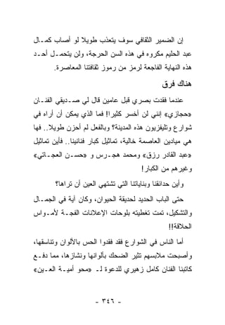 ‫ﺇﻥ ﺍﻟﻀﻤﻴﺭ ﺍﻟﺜﻘﺎﻓﻲ ﺴﻭﻑ ﻴﺘﻌﺫﺏ ﻁﻭﻴﻼ ﻟﻭ ﺃﺼﺎﺏ ﻜﻤـﺎل‬
              ‫ﹰ‬
‫ﻋﺒﺩ ﺍﻟﺤﻠﻴﻡ ﻤﻜﺭﻭﻩ ﻓﻲ ﻫﺫﻩ ﺍﻟﺴﻥ ﺍﻟﺤﺭﺠﺔ، ﻭﻟﻥ ﻴﺘﺤﻤـل ﺃﺤـﺩ‬
       ‫ﻫﺫﻩ ﺍﻟﻨﻬﺎﻴﺔ ﺍﻟﻔﺎﺠﻌﺔ ﻟﺭﻤﺯ ﻤﻥ ﺭﻤﻭﺯ ﺜﻘﺎﻓﺘﻨﺎ ﺍﻟﻤﻌﺎﺼﺭﺓ.‬

                                                ‫ﻫﻨﺎﻙ ﻓﺭﻕ‬
‫ﻋﻨﺩﻤﺎ ﻓﻘﺩﺕ ﺒﺼﺭﻱ ﻗﺒل ﻋﺎﻤﻴﻥ ﻗﺎل ﻟﻲ ﺼـﺩﻴﻘﻲ ﺍﻟﻔﻨـﺎﻥ‬
‫»ﺤﺠﺎﺯﻱ« ﺇﻨﻨﻲ ﻟﻥ ﺃﺨﺴﺭ ﻜﺜﻴ ‪‬ﺍ! ﻓﻤﺎ ﺍﻟﺫﻱ ﻴﻤﻜﻥ ﺃﻥ ﺃﺭﺍﻩ ﻓﻲ‬
                           ‫ﺭ‬
‫ﺸﻭﺍﺭﻉ ﻭﺘﻠﻴﻔﺯﻴﻭﻥ ﻫﺫﻩ ﺍﻟﻤﺩﻴﻨﺔ؟ ﻭﺒﺎﻟﻔﻌل ﻟﻡ ﺃﺤﺯﻥ ﻁﻭﻴﻼ.. ﻓﻬﺎ‬
      ‫ﹰ‬
‫ﻫﻲ ﻤﻴﺎﺩﻴﻥ ﺍﻟﻌﺎﺼﻤﺔ ﺨﺎﻟﻴﺔ، ﺘﻤﺎﺜﻴل ﻜﺒﺎﺭ ﻓﻨﺎﻨﻴﻨﺎ.. ﻓﺄﻴﻥ ﺘﻤﺎﺜﻴل‬
‫»ﻋﺒﺩ ﺍﻟﻘﺎﺩﺭ ﺭﺯﻕ« ﻭﻤﺤﻤﺩ ﻫﺠـﺭﺱ ﻭ »ﺤﺴـﻥ ﺍﻟﻌﺠـﺎﺘﻲ«‬
                                        ‫ﻭﻏﻴﺭﻫﻡ ﻤﻥ ﺍﻟﻜﺒﺎﺭ!‬
        ‫ﻭﺃﻴﻥ ﺤﺩﺍﺌﻘﻨﺎ ﻭﺒﻨﺎﻴﺎﺘﻨﺎ ﺍﻟﺘﻲ ﺘﺸﺘﻬﻲ ﺍﻟﻌﻴﻥ ﺃﻥ ﺘﺭﺍﻫﺎ؟‬
‫ﺤﺘﻰ ﺍﻟﺒﺎﺏ ﺍﻟﺤﺩﻴﺩ ﻟﺤﺩﻴﻘﺔ ﺍﻟﺤﻴﻭﺍﻥ، ﻭﻜﺎﻥ ﺁﻴﺔ ﻓﻲ ﺍﻟﺠﻤـﺎل‬
‫ﻭﺍﻟﺘﺸﻜﻴل، ﺘﻤﺕ ﺘﻐﻁﻴﺘﻪ ﺒﻠﻭﺤﺎﺕ ﺍﻹﻋﻼﻨﺎﺕ ﺍﻟﻔﺠـﺔ ﻷﻤـﻭﺍﺱ‬
                                                   ‫ﺍﻟﺤﻼﻗﺔ!!‬
‫ﺃﻤﺎ ﺍﻟﻨﺎﺱ ﻓﻲ ﺍﻟﺸﻭﺍﺭﻉ ﻓﻘﺩ ﻓﻘﺩﻭﺍ ﺍﻟﺤﺱ ﺒﺎﻷﻟﻭﺍﻥ ﻭﺘﻨﺎﺴﻘﻬﺎ،‬
‫ﻭﺃﺼﺒﺤﺕ ﻤﻼﺒﺴﻬﻡ ﺘﺜﻴﺭ ﺍﻟﻀﺤﻙ ﺒﺄﻟﻭﺍﻨﻬﺎ ﻭﻨﺸﺎﺯﻫﺎ، ﻤﻤﺎ ﺩﻓـﻊ‬
‫ﻜﺎﺘﺒﻨﺎ ﺍﻟﻔﻨﺎﻥ ﻜﺎﻤل ﺯﻫﻴﺭﻱ ﻟﻠﺩﻋﻭﺓ ﻟـ »ﻤﺤﻭ ﺃﻤﻴـﺔ ﺍﻟﻌـﻴﻥ«‬


                       ‫- ٦٤٣ -‬
 