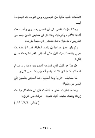 ‫ﻓﺎﻟﻘﺎﻋﺎﺕ ﺍﻟﻔﻨﻴﺔ ﺨﺎﻟﻴﺔ ﻤﻥ ﺍﻟﺠﻤﻬﻭﺭ، ﻭﻤﻥ ﺍﻟﻠﻭﺤـﺎﺕ ﺍﻟﺠﻤﻴﻠـﺔ‬
                                                   ‫ﺃﻴ ‪‬ﺎ!‬
                                                     ‫ﻀ‬
‫ﻭﻫﻜﺫﺍ ﻋﺯﺒﺕ ﻨﻔﺴﻲ ﺇﻟﻰ ﺃﻥ ﺘﺤﺴﻥ ﺒﺼـﺭﻱ ﻭﺃﺼـﺒﺤﺕ‬
‫ﺃﺸﺎﻫﺩ ﺍﻷﺸﻴﺎﺀ ﻭﺃﺩﺭﻜﻬﺎ، ﻭﻫﻨﺎ ﻗﺎل ﻟﻲ ﺼﺩﻴﻘﻲ ﺍﻟﻔﻨﺎﻥ »ﻋﻤـﺎﺭ‬
       ‫ﺍﻟﺸﺭﻴﻌﻲ« ﻤﺩﺍﻋ ‪‬ﺎ: »ﺃﻨﺕ ﻓﺘﺤﺕ.. ﺩﻱ ﺤﺎﺠﺔ ﺘﻘﺭﻑ«.‬
                                    ‫ﺒ‬
‫ﻭﻟﻡ ﻴﻜﻥ ﻋﻤﺎﺭ ﻤﺩﺍﻋ ‪‬ﺎ ﺒل ﻴﻘﺼﺩ ﺍﻟﺤﻘﻴﻘﺔ، ﻓﻤـﺎ ﺃﻥ ﻓﺘﺤـﺕ‬
                                ‫ﺒ‬
‫ﻋﻴﻨﻲ ﻭﺸﺎﻫﺩﺕ ﻤﻴﺎﻩ ﺍﻟﻨﻴل ﺤﺘﻰ ﺃﺼﺎﺒﻨﻲ ﺍﻟﻐﻡ ﻟﻤﺎ ﻴﺤﻤﻠﻪ ﻤـﻥ‬
                                                   ‫ﻗﺫﺍﺭﺓ.‬
‫ﻫل ﻫﺫﺍ ﻫﻭ ﺍﻟﻨﻴل ﺍﻟﺫﻱ ﺃﻗﺴﻡ ﺒﻪ ﺍﻟﻤﺼﺭﻴﻭﻥ ﺫﺍﺕ ﻴﻭﻡ ﺃﻤـﺎﻡ‬
   ‫ﺍﻟﻤﺤﺎﻜﻡ ﻋﻨﺩﻤﺎ ﻜﺎﻥ ﺍﻟﺸﺎﻫﺩ ﻴﻘﺴﻡ ﺃﻨﻪ »ﻟﻡ ﻴﻌﺘﺩ ﻋﻠﻰ ﺍﻟﻨﻴل«.‬
‫ﺃﻤﺎ ﻤﺴﺎﺠﺩﻨﺎ ﺍﻷﺜﺭﻴﺔ ﻭﻤﺎ ﺃﺼﺎﺒﻬﺎ، ﻓﻘﺩ ﺃﺼﺎﺒﻨﻲ ﺒﺎﻟﺤﻨﻴﻥ ﺇﻟﻰ‬
                                         ‫ﺍﻟﻌﻤﻰ ﻤﺭﺓ ﺜﺎﻨﻴﺔ!‬
‫ﻭﻋﻨﺩﻤﺎ ﺸﻜﻭﺕ ﻟﻌﻤﺎﺭ ﻤﺎ ﺸﺎﻫﺩﺘﻪ ﻗﺎل ﻟﻲ ﻀﺎﺤ ﹰﺎ: »ﺃﻨـﺕ‬
        ‫ﻜ‬
     ‫ﺯﺭﺘﻨﺎ ﻭﺸﻔﺕ ﻋﺎﻟﻤﻨﺎ، ﺃﺩﻴﻙ ﻓﺘﺤﺕ.. ﻋﺭﻓﺕ ﺒﻘﻰ ﺍﻟﻔﺭﻕ«!‬
‫)ﺍﻷﻫﺎﻟﻲ: ٤/١/٥٩٩١(‬




                     ‫- ٧٤٣ -‬
 