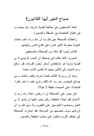 ‫ﺼﺒﺎﺡ ﺍﻟﺨﻴﺭ ﺃﻴﻬﺎ ﺍﻟﻜﺫﺍﺒﻭﻥ!‬
‫ﺃﺨﻁﺄ ﺍﻟﺼﺤﻔﻴﻭﻥ ﻓﻲ ﻤﻌﺎﻟﺠﺔ ﻗﻀﻴﺔ ﻤﺎﺭﻴﻨﺎ، ﻭﻟﻡ ﻴﻨﺠﺤـﻭﺍ‬
                ‫ﻓﻲ ﺍﺨﺘﻴﺎﺭ ﺍﻟﻤﻔﺎﻀﻠﺔ ﺒﻴﻥ ﺍﻟﺼﻔﻘﺔ ﻭﺍﻟﻀﻤﻴﺭ!‬
‫ﻭﺃﺨﻁﺄﺕ ﺍﻟﺼﺤﺎﻓﺔ ﺤﻴﻥ ﻅﻨـﺕ ﺃﻥ ﻋﺸـﺭﺍﺕ ﺍﻟﺼـﻔﺤﺎﺕ‬
     ‫ﺍﻟﻤﻠﻭﻨﺔ ﻤﺩﻓﻭﻋﺔ ﺍﻷﺠﺭ ﻗﺎﺩﺭﺓ ﻋﻠﻰ ﺇﻗﻨﺎﻉ ﺍﻟﻨﺎﺱ ﻭﺇﻟﻬﺎﻤﻬﻡ.‬
        ‫ﻓﺎﻟﻨﺎﺱ ﻟﻴﺴﻭﺍ ﺃﻗل ﺫﻜﺎﺀ ﻤﻥ ﺍﻟﺼﺤﺎﻓﺔ ﻭﺍﻟﺼﺤﻔﻴﻴﻥ.‬
‫ﺘﺼﻭﺭﻭﺍ ﻜﺎﺘ ‪‬ﺎ ﻴﻜﺘﺏ ﻓﻲ ﺼﺤﻴﻔﺔ ﺃﻥ ﺍﻟﺴﺒﺏ ﺍﻟﺭﺌﻴﺴﻲ ﻓـﻲ‬
                                    ‫ﺒ‬
‫ﻗﻀﻴﺔ ﻤﺎﺭﻴﻨﺎ ﻫﻭ »ﺍﻨﺨﻔﺎﺽ ﺃﺴﻌﺎﺭ ﺩﺨﻭل ﺍﻟﻘﺭﻴﺔ«، ﻓﻠﻭ ﺍﺭﺘﻔﻊ‬
      ‫ﺭﺴﻡ ﺍﻟﺩﺨﻭل ﺇﻟﻰ ﺜﻼﺜﻴﻥ ﺠﻨﻴ ‪‬ﺎ ﻟﻤﺎ ﻗﻀﻰ ﺍﻟﺸﺎﺏ ﻨﺤﺒﻪ!‬
                           ‫ﻬ‬
‫ﻭﺒﻌﺩ ﺃﻥ ﺭﻭﻯ ﻟﻨﺎ ﺍﻟﻜﺎﺘﺏ ﻗﺼﺔ ﻤﺎﺭﻴﻨﺎ ﻭﻜﻴﻑ ﻋﺎﺸﺕ ﺒـﻴﻥ‬
‫ﺠﻭﺍﻨﺢ ﺍﻟﻤﻬﻨﺩﺱ ﺤﺴـﺏ ﺍﷲ ﺍﻟﻜﻔـﺭﺍﻭﻱ ﺤﻠ ‪‬ـﺎ، ﻓﺨـﺎﻁ ‪‬ﺍ،‬
  ‫ﺭ‬          ‫ﻤ‬
                   ‫ﻓﺎﺤﺘﻤﺎﻻ، ﺤﺘﻰ ﺃﺼﺒﺤﺕ ﺤﻘﻴﻘﺔ ﻻ ﺨﻴﺎﻻ!‬
                    ‫ﹰ‬                       ‫ﹰ‬
‫ﻜﺎﻥ ﻴﺠﺏ ﻋﻠﻰ ﺍﻟﺼﺤﺎﻓﺔ ﺃﻥ ﺘـﺭﻓﺽ ﺇﻋﻼﻨـﺎﺕ ﺭﺠـل‬
‫ﺍﻷﻋﻤﺎل ﻗﺒل ﺇﺠﻼﺀ ﺍﻟﺤﻘﻴﻘﺔ، ﻭﻜﺎﻥ ﻴﺠﺏ ﻋﻠﻴﻬﺎ ﺃﻥ ﺘﻨﺤﺎﺯ ﺇﻟـﻰ‬
‫ﺍﻟﻌﺩل ﻭﻤﺤﺎﺼﺭﺓ ﺍﻟﺨﺎﺭﺠﻴﻥ ﻋﻠﻰ ﺍﻟﻘﺎﻨﻭﻥ، ﻭﺍﻟـﺫﻴﻥ ﻅﻨـﻭﺍ ﺃﻥ‬
‫ﺜﺭﻭﺍﺘﻬﻡ ﺴﻭﻑ ﺘﻌﺼﻤﻬﻡ ﻤﻥ ﺍﻟﻤﺴﺎﺀﻟﺔ. ﻓﻘﺩ ﺍﻨﺤﺎﺯﺕ ﺍﻟﺼﺤﺎﻓﺔ‬
    ‫ﺇﻟﻰ ﺘﺤﺎﻟﻑ ﺍﻟﺜﺭﻭﺓ ﻭﺍﻟﻨﻔﻭﺫ ﻋﻠﻰ ﺤﺴﺎﺏ ﺍﻟﺤﻘﻴﻘﺔ ﻭﺍﻟﻀﻤﻴﺭ.‬

                     ‫- ٨٤٣ -‬
 