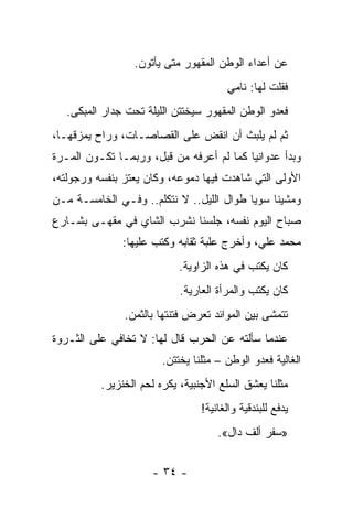 ‫ﻋﻥ ﺃﻋﺩﺍﺀ ﺍﻟﻭﻁﻥ ﺍﻟﻤﻘﻬﻭﺭ ﻤﺘﻰ ﻴﺄﺘﻭﻥ.‬
                                       ‫ﻓﻘﻠﺕ ﻟﻬﺎ: ﻨﺎﻤﻲ‬
   ‫ﻓﻌﺩﻭ ﺍﻟﻭﻁﻥ ﺍﻟﻤﻘﻬﻭﺭ ﺴﻴﺨﺘﺘﻥ ﺍﻟﻠﻴﻠﺔ ﺘﺤﺕ ﺠﺩﺍﺭ ﺍﻟﻤﺒﻜﻰ.‬
‫ﺜﻡ ﻟﻡ ﻴﻠﺒﺙ ﺃﻥ ﺍﻨﻘﺽ ﻋﻠﻰ ﺍﻟﻘﺼﺎﺼـﺎﺕ، ﻭﺭﺍﺡ ﻴﻤﺯﻗﻬـﺎ،‬
‫ﻭﺒﺩﺃ ﻋﺩﻭﺍﻨ ‪‬ﺎ ﻜﻤﺎ ﻟﻡ ﺃﻋﺭﻓﻪ ﻤﻥ ﻗﺒل، ﻭﺭﺒﻤـﺎ ﺘﻜـﻭﻥ ﺍﻟﻤـﺭﺓ‬
                                          ‫ﻴ‬
‫ﺍﻷﻭﻟﻰ ﺍﻟﺘﻲ ﺸﺎﻫﺩﺕ ﻓﻴﻬﺎ ﺩﻤﻭﻋﻪ، ﻭﻜﺎﻥ ﻴﻌﺘﺯ ﺒﻨﻔﺴﻪ ﻭﺭﺠﻭﻟﺘﻪ،‬
‫ﻭﻤﺸﻴﻨﺎ ﺴﻭ ‪‬ﺎ ﻁﻭﺍل ﺍﻟﻠﻴل.. ﻻ ﻨﺘﻜﻠﻡ.. ﻭﻓـﻲ ﺍﻟﺨﺎﻤﺴـﺔ ﻤـﻥ‬
                                          ‫ﻴ‬
‫ﺼﺒﺎﺡ ﺍﻟﻴﻭﻡ ﻨﻔﺴﻪ، ﺠﻠﺴﻨﺎ ﻨﺸﺭﺏ ﺍﻟﺸﺎﻱ ﻓﻲ ﻤﻘﻬـﻰ ﺒﺸـﺎﺭﻉ‬
               ‫ﻤﺤﻤﺩ ﻋﻠﻲ، ﻭﺃﺨﺭﺝ ﻋﻠﺒﺔ ﺜﻘﺎﺒﻪ ﻭﻜﺘﺏ ﻋﻠﻴﻬﺎ:‬
                            ‫ﻜﺎﻥ ﻴﻜﺘﺏ ﻓﻲ ﻫﺫﻩ ﺍﻟﺯﺍﻭﻴﺔ.‬
                            ‫ﻜﺎﻥ ﻴﻜﺘﺏ ﻭﺍﻟﻤﺭﺃﺓ ﺍﻟﻌﺎﺭﻴﺔ.‬
               ‫ﺘﺘﻤﺸﻰ ﺒﻴﻥ ﺍﻟﻤﻭﺍﺌﺩ ﺘﻌﺭﺽ ﻓﺘﻨﺘﻬﺎ ﺒﺎﻟﺜﻤﻥ.‬
‫ﻋﻨﺩﻤﺎ ﺴﺄﻟﺘﻪ ﻋﻥ ﺍﻟﺤﺭﺏ ﻗﺎل ﻟﻬﺎ: ﻻ ﺘﺨﺎﻓﻲ ﻋﻠﻰ ﺍﻟﺜـﺭﻭﺓ‬
                        ‫ﺍﻟﻐﺎﻟﻴﺔ ﻓﻌﺩﻭ ﺍﻟﻭﻁﻥ – ﻤﺜﻠﻨﺎ ﻴﺨﺘﺘﻥ.‬
          ‫ﻤﺜﻠﻨﺎ ﻴﻌﺸﻕ ﺍﻟﺴﻠﻊ ﺍﻷﺠﻨﺒﻴﺔ، ﻴﻜﺭﻩ ﻟﺤﻡ ﺍﻟﺨﻨﺯﻴﺭ.‬
                                 ‫ﻴﺩﻓﻊ ﻟﻠﺒﻨﺩﻗﻴﺔ ﻭﺍﻟﻐﺎﻨﻴﺔ!‬
                                     ‫»ﺴﻔﺭ ﺃﻟﻑ ﺩﺍل«.‬


                      ‫- ٤٣ -‬
 