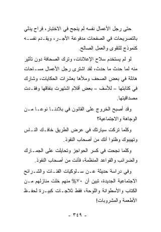 ‫ﺤﺘﻰ ﺭﺠل ﺍﻷﻋﻤﺎل ﻨﻔﺴﻪ ﻟﻡ ﻴﻨﺠﺢ ﻓﻲ ﺍﻻﺨﺘﺒﺎﺭ، ﻓﺭﺍﺡ ﻴﺩﻟﻲ‬
‫ﺒﺎﻟﺘﺼﺭﻴﺤﺎﺕ ﻓﻲ ﺍﻟﺼﻔﺤﺎﺕ ﻤﺩﻓﻭﻋﺔ ﺍﻷﺠـﺭ، ﻭﻴﻘـﺩﻡ ﻨﻔﺴـﻪ‬
                        ‫ﻜﻨﻤﻭﺫﺝ ﻟﻠﺘﻘﻭﻯ ﻭﺍﻟﻌﻤل ﺍﻟﺼﺎﻟﺢ.‬
‫ﻟﻭ ﻟﻡ ﻴﺴﺘﺨﺩﻡ ﺴﻼﺡ ﺍﻹﻋﻼﻨﺎﺕ، ﻭﺘﺭﻙ ﺍﻟﺼﺤﺎﻓﺔ ﺩﻭﻥ ﺘﺄﺜﻴﺭ‬
‫ﻤﻨﻪ ﻟﻤﺎ ﺤﺩﺙ ﻤﺎ ﺤﺩﺙ، ﻟﻘﺩ ﺍﺸﺘﺭﻯ ﺭﺠل ﺍﻷﻋﻤﺎل ﻤﺴـﺎﺤﺎﺕ‬
‫ﻫﺎﺌﻠﺔ ﻓﻲ ﺒﻌﺽ ﺍﻟﺼﺤﻑ ﻭﻤﻸﻫﺎ ﺒﻌﺸﺭﺍﺕ ﺍﻟﺤﻜﺎﻴﺎﺕ، ﻭﺸﺎﺭﻙ‬
‫ﻓﻲ ﻜﺘﺎﺒﺘﻬﺎ – ﻟﻸﺴﻑ – ﺒﻌﺽ ﺃﻗﻼﻡ ﺍﺸﺘﻬﺭﺕ ﺒﻨﻔﺎﻗﻬﺎ ﻭﻓﻘـﺩﺕ‬
                                          ‫ﻤﺼﺩﺍﻗﻴﺘﻬﺎ.‬
‫ﻭﻗﺩ ﺃﺼﺒﺢ ﺍﻟﺨﺭﻭﺝ ﻋﻠﻰ ﺍﻟﻘﺎﻨﻭﻥ ﻓﻲ ﺒﻼﺩﻨـﺎ ﻨﻭ ‪‬ـﺎ ﻤـﻥ‬
      ‫ﻋ‬
                                 ‫ﺍﻟﻭﺠﺎﻫﺔ ﻭﺍﻻﺠﺘﻤﺎﻋﻴﺔ؟‬
‫ﻭﻜﻠﻤﺎ ﺘﺭﻜﺕ ﺴﻴﺎﺭﺘﻙ ﻓﻲ ﻋﺭﺽ ﺍﻟﻁﺭﻴﻕ ﺨﺎﻓـﻙ ﺍﻟﻨـﺎﺱ‬
                 ‫ﻭﺘﻬﻴﺒﻭﻙ ﻭﻅﻨﻭﺍ ﺃﻨﻙ ﻤﻥ ﺃﺼﺤﺎﺏ ﺍﻟﻨﻔﻭﺫ.‬
‫ﻭﻜﻠﻤﺎ ﻨﺠﺤﺕ ﻓﻲ ﻜﺴﺭ ﺍﻟﺤﻭﺍﺠﺯ ﻭﺘﺤﺎﻴﻠﺕ ﻋﻠﻰ ﺍﻟﺠﻤـﺎﺭﻙ‬
    ‫ﻭﺍﻟﻀﺭﺍﺌﺏ ﻭﺍﻟﻘﻭﺍﻋﺩ ﺍﻟﻤﻨﻅﻤﺔ، ﻓﺄﻨﺕ ﻤﻥ ﺃﺼﺤﺎﺏ ﺍﻟﻨﻔﻭﺫ.‬
‫ﻭﻓﻲ ﺩﺭﺍﺴﺔ ﺤﺩﻴﺜﺔ ﻋـﻥ ﺴـﻠﻭﻜﻴﺎﺕ ﺍﻟﻔﺌـﺎﺕ ﻭﺍﻟﺸـﺭﺍﺌﺢ‬
‫ﺍﻻﺠﺘﻤﺎﻋﻴﺔ ﺍﻟﺠﺩﻴﺩﺓ، ﺘﺒﻴﻥ ﺃﻥ ٠٧% ﻤﻨﻬﻡ ﺨﻠﺕ ﻤﻨﺎﺯﻟﻬﻡ ﻤـﻥ‬
‫ﺍﻟﻜﺘﺎﺏ ﻭﺍﻷﺴﻁﻭﺍﻨﺔ ﻭﺍﻟﻠﻭﺤﺔ، ﻓﻘﻁ ﺜﻼﺠـﺎﺕ ﻜﺒﻴـﺭﺓ ﻟﺤﻔـﻅ‬
                                ‫ﺍﻷﻁﻌﻤﺔ ﻭﺍﻟﻤﺸﺭﻭﺒﺎﺕ!‬

                    ‫- ٩٤٣ -‬
 