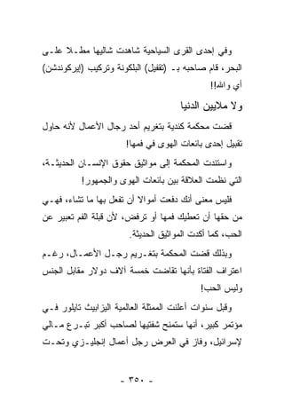 ‫ﻭﻓﻲ ﺇﺤﺩﻯ ﺍﻟﻘﺭﻯ ﺍﻟﺴﻴﺎﺤﻴﺔ ﺸﺎﻫﺩﺕ ﺸﺎﻟﻴ ‪‬ﺎ ﻤﻁـﻼ ﻋﻠـﻰ‬
     ‫ﹰ‬     ‫ﻬ‬
‫ﺍﻟﺒﺤﺭ، ﻗﺎﻡ ﺼﺎﺤﺒﻪ ﺒـ )ﺘﻘﻔﻴل( ﺍﻟﺒﻠﻜﻭﻨﺔ ﻭﺘﺭﻜﻴﺏ )ﺇﻴﺭﻜﻭﻨﺩﺸﻥ(‬
                                               ‫ﺃﻱ ﻭﺍﷲ!!‬

                                      ‫ﻭﻻ ﻤﻼﻴﻴﻥ ﺍﻟﺩﻨﻴﺎ‬
‫ﻗﻀﺕ ﻤﺤﻜﻤﺔ ﻜﻨﺩﻴﺔ ﺒﺘﻐﺭﻴﻡ ﺃﺤﺩ ﺭﺠﺎل ﺍﻷﻋﻤﺎل ﻷﻨﻪ ﺤﺎﻭل‬
                       ‫ﺘﻘﺒﻴل ﺇﺤﺩﻯ ﺒﺎﺌﻌﺎﺕ ﺍﻟﻬﻭﻯ ﻓﻲ ﻓﻤﻬﺎ!‬
‫ﻭﺍﺴﺘﻨﺩﺕ ﺍﻟﻤﺤﻜﻤﺔ ﺇﻟﻰ ﻤﻭﺍﺜﻴﻕ ﺤﻘﻭﻕ ﺍﻹﻨﺴـﺎﻥ ﺍﻟﺤﺩﻴﺜـﺔ،‬
          ‫ﺍﻟﺘﻲ ﻨﻅﻤﺕ ﺍﻟﻌﻼﻗﺔ ﺒﻴﻥ ﺒﺎﺌﻌﺎﺕ ﺍﻟﻬﻭﻯ ﻭﺍﻟﺠﻤﻬﻭﺭ!‬
‫ﻓﻠﻴﺱ ﻤﻌﻨﻰ ﺃﻨﻙ ﺩﻓﻌﺕ ﺃﻤﻭﺍﻻ ﺃﻥ ﺘﻔﻌل ﺒﻬﺎ ﻤﺎ ﺘﺸﺎﺀ، ﻓﻬـﻲ‬
                          ‫ﹰ‬
‫ﻤﻥ ﺤﻘﻬﺎ ﺃﻥ ﺘﻌﻁﻴﻙ ﻓﻤﻬﺎ ﺃﻭ ﺘﺭﻓﺽ، ﻷﻥ ﻗﺒﻠﺔ ﺍﻟﻔﻡ ﺘﻌﺒﻴﺭ ﻋﻥ‬
                        ‫ﺍﻟﺤﺏ، ﻜﻤﺎ ﺃﻜﺩﺕ ﺍﻟﻤﻭﺍﺜﻴﻕ ﺍﻟﺤﺩﻴﺜﺔ.‬
‫ﻭﺒﺫﻟﻙ ﻗﻀﺕ ﺍﻟﻤﺤﻜﻤﺔ ﺒﺘﻐـﺭﻴﻡ ﺭﺠـل ﺍﻷﻋﻤـﺎل، ﺭﻏـﻡ‬
‫ﺍﻋﺘﺭﺍﻑ ﺍﻟﻔﺘﺎﺓ ﺒﺄﻨﻬﺎ ﺘﻘﺎﻀﺕ ﺨﻤﺴﺔ ﺁﻻﻑ ﺩﻭﻻﺭ ﻤﻘﺎﺒل ﺍﻟﺠﻨﺱ‬
                                            ‫ﻭﻟﻴﺱ ﺍﻟﺤﺏ!‬
‫ﻭﻗﺒل ﺴﻨﻭﺍﺕ ﺃﻋﻠﻨﺕ ﺍﻟﻤﻤﺜﻠﺔ ﺍﻟﻌﺎﻟﻤﻴﺔ ﺍﻟﻴﺯﺍﺒﻴﺙ ﺘﺎﻴﻠﻭﺭ ﻓـﻲ‬
‫ﻤﺅﺘﻤﺭ ﻜﺒﻴﺭ، ﺃﻨﻬﺎ ﺴﺘﻤﻨﺢ ﺸﻔﺘﻴﻬﺎ ﻟﺼﺎﺤﺏ ﺃﻜﺒﺭ ﺘﺒـﺭﻉ ﻤـﺎﻟﻲ‬
‫ﻹﺴﺭﺍﺌﻴل، ﻭﻓﺎﺯ ﻓﻲ ﺍﻟﻌﺭﺽ ﺭﺠل ﺃﻋﻤﺎل ﺇﻨﺠﻠﻴـﺯﻱ ﻭﺘﺤـﺕ‬


                     ‫- ٠٥٣ -‬
 