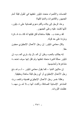 ‫ﺍﻟﻌﺩﺴﺎﺕ ﻭﺍﻷﻀﻭﺍﺀ ﻤﻨﺤﺕ ﺘﺎﻴﻠﻭﺭ ﺸﻔﺘﻴﻬﺎ ﻓﻲ ﺃﻁﻭل ﻗﺒﻠﺔ ﺃﻤﺎﻡ‬
                        ‫ﺍﻟﺠﻤﻬﻭﺭ ﻭﺍﻟﻜﺎﻤﻴﺭﺍﺕ ﻭﺍﻟﺩﻨﻴﺎ ﻜﻠﻬﺎ!‬
‫ﻭﻋﺎﺩ ﺍﻟﺭﺠل ﺇﻟﻰ ﺒﻼﺩﻩ ﻭﺃﻗﺎﻡ ﺩﻋﻭﻯ ﻗﻀﺎﺌﻴﺔ ﻋﻠﻰ ﺘـﺎﻴﻠﻭﺭ،‬
                         ‫ﻷﻨﻬﺎ ﻜﺫﺒﺕ ﻋﻠﻴﻪ ﻭﻋﻠﻰ ﺍﻟﺠﻤﻬﻭﺭ.‬
‫ﻟﻘﺩ ﻭﻋﺩﺕ ﺒـ »ﻗﺒﻠﺔ ﺴﺎﺨﻨﺔ« ﻟﻜﻥ ﻗﺒﻠﺘﻬﺎ ﻟﻪ ﻜﺎﻨـﺕ ﻓـﺎﺘﺭﺓ‬
                                   ‫ﻭﺒﺎﺭﺩﺓ ﻋﻠﻰ ﺤﺩ ﻗﻭﻟﻪ.‬
‫ﻭﻗﺎل ﻤﺤﺎﻤﻲ ﺘﺎﻴﻠﻭﺭ: ﺇﻥ ﺭﺠل ﺍﻷﻋﻤﺎل ﺍﻹﻨﺠﻠﻴﺯﻱ ﻤﺠﻨﻭﻥ‬
                                                   ‫ﺤ ﹰﺎ.‬
                                                     ‫ﻘ‬
‫ﺇﻨﻪ ‪‬ﻁﺎﻟﺏ ﺒﺎﻟﺤﺏ، ﻭﻅﻥ ﺃﻥ ﺍﻟﻤـﺎل ﻴﺸـﺘﺭﻱ ﺍﻟﺤـﺏ، ﺇﻥ‬
                                          ‫ﻴ‬
‫ﺘﺎﻴﻠﻭﺭ ﻤﻤﺜﻠﺔ ﻗﺩﻴﺭﺓ ﻤﻨﺤﺘﻪ ﺸﻔﺘﻴﻬﺎ ﻭﻟﻡ ﺘﻘل ﺇﻨﻬﺎ ﺴﻭﻑ ﺘﻤﻨﺤـﻪ‬
                                   ‫ﻤﺸﺎﻋﺭﻫﺎ ﻭﺃﺤﺎﺴﻴﺴﻬﺎ.‬
‫ﺇﻥ ﻤﻼﻴﻴﻥ ﺍﻟﺩﻨﻴﺎ – ﻜﻤﺎ ﻴﻘﻭل ﻤﺤﺎﻤﻲ ﺘﺎﻴﻠﻭﺭ – ﻟـﻡ ﺘﻤـﻨﺢ‬
  ‫ﺭﺠل ﺍﻷﻋﻤﺎل ﺍﻹﻨﺠﻠﻴﺯﻱ ﺃﻭ ﺃﻱ ﺭﺠل ﻗﺒﻠﺔ ﺴﺎﺨﻨﺔ ﻭﺤﻘﻴﻘﻴﺔ.‬
‫ﻭﻫﻜﺫﺍ ﺨﺴﺭ ﺭﺠل ﺍﻷﻋﻤﺎل ﺍﻹﻨﺠﻠﻴﺯﻱ ﻗﻀﻴﺘﻪ ﻭﺍﻨﺘﺼـﺭﺕ‬
‫ﺍﻟﻤﺸﺎﻋﺭ ﺍﻹﻨﺴﺎﻨﻴﺔ ﺍﻟﺼﺎﺩﻗﺔ، ﻭﺃﻜﺩﺕ ﺃﻨﻬﺎ ﺒـﻼ ﺜﻤـﻥ ﻤﻬﻤـﺎ‬
                                       ‫ﻋﻅﻤﺕ ﺍﻟﺜﺭﻭﺍﺕ.‬




                     ‫- ١٥٣ -‬
 