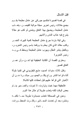 ‫ﻗﺒل ﺍﻟﺘﺴﻠل‬
‫ﻓﻲ ﻗﺼﺔ ﻗﺼﻴﺭﺓ ﻟﻤﻜﺴﻴﻡ ﺠﻭﺭﻜﻲ ﻋﻥ ﻋﺎﻤل ﻤﻁﺒﻌﺔ ﻴﻘـﻭﻡ‬
‫ﺒﺠﻤﻊ ﻤﻘﺎﻻﺕ ﺭﺌﻴﺱ ﺘﺤﺭﻴﺭ ﻤﺠﻠﺔ ﻤﻭﺍﻟﻴﺔ ﻟﻠﻘﻴﺼـﺭ، ﻴﺘﻌـﺫﺏ‬
‫ﻋﺎﻤل ﺍﻟﻤﻁﺒﻌﺔ، ﻭﻴﻀﻴﻕ ﺒﻬﺫﺍ ﺍﻟﻨﻔﺎﻕ ﻭﻴﺘﻤﻨﻰ ﻟﻭ ﻜﺘﺏ ﻫﻭ ﻤﻘﺎﻻ‬
‫ﹰ‬
                         ‫ﻴﺸﺭﺡ ﻓﻴﻪ ﻋﺫﺍﺏ ﺍﻟﻨﺎﺱ ﻭﺁﻻﻤﻬﻡ.‬
‫ﻭﻓﻲ ﻟﻴﻠﺔ ﺒﺎﺭﺩﺓ ﺠﺭﻉ ﻋﺎﻤل ﺍﻟﻤﻁﺒﻌﺔ ﻜﻤﻴﺔ ﻜﺒﻴﺭﺓ، ﺍﻟﺨﻤـﺭ‬
‫ﻭﻜﺘﺏ ﻤﻘﺎﻟﻪ ﺍﻟﺫﻱ ﻜﺎﻥ ﻴﺤﻠﻡ ﺒﻪ ﻭﻭﻗﻌﻪ ﺒﺎﺴﻡ ﺭﺌﻴﺱ ﺍﻟﺘﺤﺭﻴـﺭ،‬
‫ﻭﺒﺎﻟﻔﻌل ﻴﻨﺸﺭ ﺍﻟﻤﻘﺎل ﻭﻴﻬﺭﺏ ﻋﺎﻤل ﺍﻟﻤﻁﺒﻌﺔ ﻭﻴﺴﻘﻁ ﻓـﻲ ﻴـﺩ‬
                                        ‫ﺭﺌﻴﺱ ﺍﻟﺘﺤﺭﻴﺭ!‬
‫ﻭﻤﻐﺯﻯ ﺍﻟﻘﺼﺔ ﺃﻥ ﺍﻟﻜﺘﺎﺒﺔ ﺍﻟﺤﻘﻴﻘﻴﺔ ﻟﻬﺎ ﺜﻤـﻥ، ﻭﺃﻥ ﻋﻤـﺭ‬
                                          ‫ﺍﻟﻨﻔﺎﻕ ﻗﺼﻴﺭ.‬
‫ﻭﻗﺒل ﺜﻼﺙ ﺴﻨﻭﺍﺕ ﺃﺼﻴﺏ ﻤﺫﻴﻊ ﺘﻠﻴﻔﺯﻴﻭﻨﻲ ﻓﻲ ﻜﻴﻨﻴﺎ ﺒﻠﻭﺜﺔ‬
‫ﺃﺜﻨﺎﺀ ﻗﺭﺍﺀﺓ ﺍﻟﻨﺸﺭ ﻭﺭﺍﺡ ﻴﻜﻠـﻡ ﺍﻟﺠﻤﻬـﻭﺭ ﻤﺒﺎﺸـﺭﺓ ﻋـﻥ ﺃﻥ‬
          ‫ﺍﻷﺨﺒﺎﺭ ﺍﻟﺘﻲ ﻗﺭﺃﻫﺎ ﻋﻠﻴﻬﻡ ﻗﺒل ﻟﺤﻅﺎﺕ ﻜﻠﻬﺎ ﻜﺎﺫﺒﺔ!‬
‫ﻓﺎﻟﺤﻘﻴﻘﺔ ﻤﻬﻤﺎ ﺨﺒﺕ ﻭﺘﻭﺍﺭﺕ، ﻻ ﺘﻤﻭﺕ، ﻭﺍﻟﻀـﻤﻴﺭ ﻴﻨـﺎﻡ‬
         ‫ﺒﻌﺽ ﺍﻟﻭﻗﺕ ﻟﻜﻨﻪ ﻴﺘﻌﺫﺏ ﻁﻭﻴﻼ ﻟﻭ ﻁﺎل ﻫﺫﺍ ﺍﻟﻨﻭﻡ.‬
                           ‫ﹰ‬
‫ﻭﻨﺤﻥ ﻓﻲ ﺍﻟﺼﺤﺎﻓﺔ ﺘﺘﻌﺫﺏ ﻀﻤﺎﺌﺭﻨﺎ ﻁﻭﻴﻼ ﻤﻤـﺎ ﻨﻜﺘﺒـﻪ‬
            ‫ﹰ‬
‫ﻭﻨﻨﺸﺭﻩ ﺒﻌﺩ ﺃﻥ ﺘﻌﺩﺩﺕ ﺍﻟﻤﺤـﺎﺫﻴﺭ، ﻭﻜﺜـﺭﺕ ﺍﻟﻤﺤﻅـﻭﺭﺍﺕ،‬

                    ‫- ٢٥٣ -‬
 