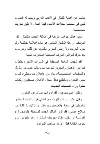 ‫ﺨﺎ ‪‬ﺎ ﻋﻥ ﺃﻫﻤﻴﺔ ﺍﻟﻘﻁﺎﺭ ﻓﻲ ﺍﻷﺩﺏ ﺍﻟﻌﺭﺒﻲ ﻭﻴﺠﻨﺩ ﻟﻪ ﺃﻗﻼ ‪‬ـﺎ‬
  ‫ﻤ‬                                              ‫ﺼ‬
‫ﺸﺘﻰ ﻓﻲ ﻤﺨﺘﻠﻑ ﻤﺠﺎﻻﺕ ﺍﻷﺩﺏ، ﻓﻬﺫﺍ ﺍﻓﺘﻌﺎل ﻻ ﻴﻠﻴﻕ ﺒﺠﺭﻴﺩﺓ‬
                                            ‫ﻤﺘﺨﺼﺼﺔ.‬
‫ﻨﻌﻡ، ﻫﻨﺎﻙ ﺠﻭﺍﻨﺏ ﻁﺭﻴﻔﺔ ﻓﻲ ﻋﻼﻗﺔ ﺍﻷﺩﻴﺏ ﺒﺎﻟﻘﻁﺎﺭ، ﻟﻜﻥ‬
‫ﺍﻟﻤﺅﺴﻑ ﺃﻥ ﻫﺫﺍ ﺍﻟﻤﻠﺤﻕ ﺍﻟﺨﺎﺹ ﻫﻭ ﻤﺎﺩﺓ ﺇﻋﻼﻨﻴﺔ ﺨﺎﻟﺼﺔ ﻭﻟﻡ‬
‫ﺘﻠﺘﺯﻡ ﺍﻟﺠﺭﻴﺩﺓ ﻭﻻ ﺭﺌﻴﺱ ﺍﻟﺘﺤﺭﻴﺭ ﺒﺎﻟﺘﻨﻭﻴﻪ ﻋﻥ ﺫﻟﻙ، ﻭﻫﻭ ﻤـﺎ‬
       ‫ﻴﻌﺩ ﺨﺭ ﹰﺎ ﻟﻤﻭﺍﺜﻴﻕ ﺍﻟﺸﺭﻑ ﺍﻟﺼﺤﻔﻴﺔ ﺍﻟﻤﺘﻌﺎﺭﻑ ﻋﻠﻴﻬﺎ.‬
                                              ‫ﻗ‬
‫ﻟﻘﺩ ﺸﻬﺩﺕ ﺍﻟﺴﺎﺤﺔ ﺍﻟﺼﺤﻔﻴﺔ ﻓﻲ ﺍﻟﺴﻨﻭﺍﺕ ﺍﻷﺨﻴﺭﺓ ﺨﻠ ﹰـﺎ‬
  ‫ﻁ‬
‫ﻓﺠﺎ ﺒﻴﻥ ﺍﻹﻋﻼﻥ ﻭﺍﻟﺘﺤﺭﻴﺭ ﺘﺤـﺕ ﻤﺴـﻤﻴﺎﺕ ﺠﺩﻴـﺩﺓ، ﻤﺜـل‬
‫»ﺍﻟﺼﻔﺤﺎﺕ ﺍﻟﻤﺘﺨﺼﺼﺔ« ﺒﺩﻻ ﻤﻥ »ﺇﻋﻼﻥ ﺘﺴـﺠﻴﻠﻲ« ﻜﻤـﺎ‬
                       ‫ﹰ‬
‫ﻴﻨﺹ ﺍﻟﻘﺎﻨﻭﻥ، ﻭﺒﺎﻟﻁﺒﻊ ﺩﺨل ﻤﺠﺎل ﺍﻹﻋﻼﻥ ﺼﺤﻔﻴﻭﻥ ﻭﻜﺘﺎﺏ‬
   ‫ﹸ‬
                           ‫ﺘﺨﻔﻭﺍ ﻭﺭﺍﺀ ﺍﻟﺘﺴﻤﻴﺎﺕ ﺍﻟﺠﺩﻴﺩﺓ،‬
    ‫ﻭﻅﻨﻭﺍ ﺃﻨﻬﻡ ﻴﺨﺩﻋﻭﻥ ﺍﻟﻘﺭﺍﺀ ﻭﺃﻨﻬﻡ ﺒﻤﻨﺄﻯ ﻋﻥ ﺍﻟﻘﺎﻨﻭﻥ.‬
‫ﻭﻗﺒل ﻋﺸﺭ ﺴﻨﻭﺍﺕ ﺃﺜﻴﺭﺕ ﻤﻌﺭﻜﺔ ﻓﻲ ﻓﺭﻨﺴﺎ ﻗﻤﺕ ﺃﻨﺎ ﺒﻨﺸﺭ‬
‫ﺘﻔﺎﺼﻴﻠﻬﺎ ﻓﻲ ﻤﺠﻠﺔ »ﺍﻟﺼﺤﻔﻴﻭﻥ« ﻭﻗﺕ ﺃﻥ ﺘﻭﻻﻫـﺎ ﺍﻟﻜﺎﺘـﺏ‬
‫ﺼﻼﺡ ﻋﻴﺴﻰ، ﻓﻘﺩ ﻗﺭﺭ ﺍﻟﻤﺎﻟﻙ ﺍﻟﺠﺩﻴﺩ ﻟﺼﺤﻴﻔﺔ »ﻟﻭﻓﻴﺠـﺎﺭ«‬
‫ﺍﻟﻔﺭﻨﺴﻴﺔ ﺃﻥ ﻴﻜﺘﺏ ﻤﻘﺎﻻ ﺒﺠﺭﻴﺩﺘﻪ ﺍﻟﻤﺸﺘﺭﺍﺓ ﻭﻫﻭ ﻤﻠﻴﻭﻨﻴﺭ ﻟـﻡ‬
                                 ‫ﹰ‬
                ‫ﻴﺠﺭﺏ ﺍﻟﻜﺘﺎﺒﺔ ﻗﻁ، ﺇﻻ ﺃﻨﻪ ﺼﺎﺤﺏ ﺍﻟﺠﺭﻴﺩﺓ.‬

                    ‫- ٤٥٣ -‬
 