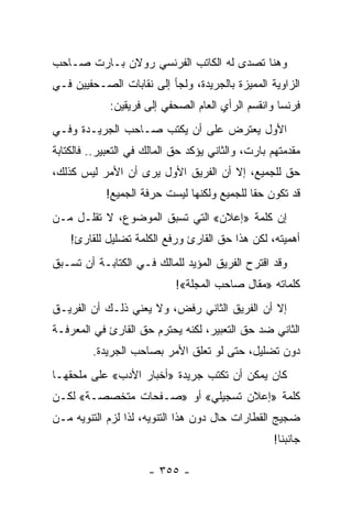 ‫ﻭﻫﻨﺎ ﺘﺼﺩﻯ ﻟﻪ ﺍﻟﻜﺎﺘﺏ ﺍﻟﻔﺭﻨﺴﻲ ﺭﻭﻻﻥ ﺒـﺎﺭﺕ ﺼـﺎﺤﺏ‬
‫ﺍﻟﺯﺍﻭﻴﺔ ﺍﻟﻤﻤﻴﺯﺓ ﺒﺎﻟﺠﺭﻴﺩﺓ، ﻭﻟﺠﺄ ﺇﻟﻰ ﻨﻘﺎﺒﺎﺕ ﺍﻟﺼـﺤﻔﻴﻴﻥ ﻓـﻲ‬
             ‫ﻓﺭﻨﺴﺎ ﻭﺍﻨﻘﺴﻡ ﺍﻟﺭﺃﻱ ﺍﻟﻌﺎﻡ ﺍﻟﺼﺤﻔﻲ ﺇﻟﻰ ﻓﺭﻴﻘﻴﻥ:‬
‫ﺍﻷﻭل ﻴﻌﺘﺭﺽ ﻋﻠﻰ ﺃﻥ ﻴﻜﺘﺏ ﺼـﺎﺤﺏ ﺍﻟﺠﺭﻴـﺩﺓ ﻭﻓـﻲ‬
‫ﻤﻘﺩﻤﺘﻬﻡ ﺒﺎﺭﺕ، ﻭﺍﻟﺜﺎﻨﻲ ﻴﺅﻜﺩ ﺤﻕ ﺍﻟﻤﺎﻟﻙ ﻓﻲ ﺍﻟﺘﻌﺒﻴﺭ.. ﻓﺎﻟﻜﺘﺎﺒﺔ‬
‫ﺤﻕ ﻟﻠﺠﻤﻴﻊ، ﺇﻻ ﺃﻥ ﺍﻟﻔﺭﻴﻕ ﺍﻷﻭل ﻴﺭﻯ ﺃﻥ ﺍﻷﻤﺭ ﻟﻴﺱ ﻜﺫﻟﻙ،‬
            ‫ﻗﺩ ﺘﻜﻭﻥ ﺤ ﹰﺎ ﻟﻠﺠﻤﻴﻊ ﻭﻟﻜﻨﻬﺎ ﻟﻴﺴﺕ ﺤﺭﻓﺔ ﺍﻟﺠﻤﻴﻊ!‬
                                             ‫ﻘ‬
‫ﺇﻥ ﻜﻠﻤﺔ »ﺇﻋﻼﻥ« ﺍﻟﺘﻲ ﺘﺴﺒﻕ ﺍﻟﻤﻭﻀﻭﻉ، ﻻ ﺘﻘﻠـل ﻤـﻥ‬
    ‫ﺃﻫﻤﻴﺘﻪ، ﻟﻜﻥ ﻫﺫﺍ ﺤﻕ ﺍﻟﻘﺎﺭﺉ ﻭﺭﻓﻊ ﺍﻟﻜﻠﻤﺔ ﺘﻀﻠﻴل ﻟﻠﻘﺎﺭﺉ!‬
‫ﻭﻗﺩ ﺍﻗﺘﺭﺡ ﺍﻟﻔﺭﻴﻕ ﺍﻟﻤﺅﻴﺩ ﻟﻠﻤﺎﻟﻙ ﻓـﻲ ﺍﻟﻜﺘﺎﺒـﺔ ﺃﻥ ﺘﺴـﺒﻕ‬
                            ‫ﻜﻠﻤﺎﺘﻪ »ﻤﻘﺎل ﺼﺎﺤﺏ ﺍﻟﻤﺠﻠﺔ«!‬
‫ﺇﻻ ﺃﻥ ﺍﻟﻔﺭﻴﻕ ﺍﻟﺜﺎﻨﻲ ﺭﻓﺽ، ﻭﻻ ﻴﻌﻨﻲ ﺫﻟـﻙ ﺃﻥ ﺍﻟﻔﺭﻴـﻕ‬
‫ﺍﻟﺜﺎﻨﻲ ﻀﺩ ﺤﻕ ﺍﻟﺘﻌﺒﻴﺭ، ﻟﻜﻨﻪ ﻴﺤﺘﺭﻡ ﺤﻕ ﺍﻟﻘﺎﺭﺉ ﻓﻲ ﺍﻟﻤﻌﺭﻓـﺔ‬
         ‫ﺩﻭﻥ ﺘﻀﻠﻴل، ﺤﺘﻰ ﻟﻭ ﺘﻌﻠﻕ ﺍﻷﻤﺭ ﺒﺼﺎﺤﺏ ﺍﻟﺠﺭﻴﺩﺓ.‬
‫ﻜﺎﻥ ﻴﻤﻜﻥ ﺃﻥ ﺘﻜﺘﺏ ﺠﺭﻴﺩﺓ »ﺃﺨﺒﺎﺭ ﺍﻷﺩﺏ« ﻋﻠﻰ ﻤﻠﺤﻘﻬـﺎ‬
‫ﻜﻠﻤﺔ »ﺇﻋﻼﻥ ﺘﺴﺠﻴﻠﻲ« ﺃﻭ »ﺼـﻔﺤﺎﺕ ﻤﺘﺨﺼﺼـﺔ« ﻟﻜـﻥ‬
‫ﻀﺠﻴﺞ ﺍﻟﻘﻁﺎﺭﺍﺕ ﺤﺎل ﺩﻭﻥ ﻫﺫﺍ ﺍﻟﺘﻨﻭﻴﻪ، ﻟﺫﺍ ﻟﺯﻡ ﺍﻟﺘﻨﻭﻴﻪ ﻤـﻥ‬
                                                   ‫ﺠﺎﻨﺒﻨﺎ!‬

                      ‫- ٥٥٣ -‬
 