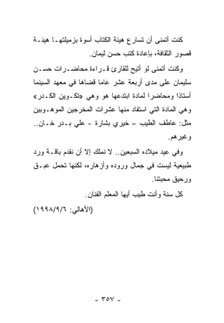 ‫ﻜﻨﺕ ﺃﺘﻤﻨﻰ ﺃﻥ ﺘﺴﺎﺭﻉ ﻫﻴﺌﺔ ﺍﻟﻜﺘﺎﺏ ﺃﺴﻭﺓ ﺒﺯﻤﻴﻠﺘﻬـﺎ ﻫﻴﺌـﺔ‬
                   ‫ﻗﺼﻭﺭ ﺍﻟﺜﻘﺎﻓﺔ، ﺒﺈﻋﺎﺩﺓ ﻜﺘﺏ ﺤﺴﻥ ﻟﻴﻤﺎﻥ.‬
‫ﻭﻜﻨﺕ ﺃﺘﻤﻨﻰ ﻟﻭ ﺃﺘﻴﺢ ﻟﻠﻘﺎﺭﺉ ﻗـﺭﺍﺀﺓ ﻤﺤﺎﻀـﺭﺍﺕ ﺤﺴـﻥ‬
‫ﺴﻠﻴﻤﺎﻥ ﻋﻠﻰ ﻤﺩﻯ ﺃﺭﺒﻌﺔ ﻋﺸﺭ ﻋﺎ ‪‬ﺎ ﻗﻀﺎﻫﺎ ﻓﻲ ﻤﻌﻬﺩ ﺍﻟﺴﻴﻨﻤﺎ‬
                       ‫ﻤ‬
‫ﺃﺴﺘﺎ ﹰﺍ ﻭﻤﺤﺎﻀ ‪‬ﺍ ﻟﻤﺎﺩﺓ ﺍﺒﺘﺩﻋﻬﺎ ﻫﻭ ﻭﻫﻲ »ﺘﻜـﻭﻴﻥ ﺍﻟﻜـﺩﺭ«‬
                                      ‫ﺭ‬        ‫ﺫ‬
‫ﻭﻫﻲ ﺍﻟﻤﺎﺩﺓ ﺍﻟﺘﻲ ﺍﺴﺘﻔﺎﺩ ﻤﻨﻬﺎ ﻋﺸﺭﺍﺕ ﺍﻟﻤﺨﺭﺠﻴﻥ ﺍﻟﻤﻭﻫـﻭﺒﻴﻥ‬
‫ﻤﺜل: ﻋﺎﻁﻑ ﺍﻟﻁﻴﺏ – ﺨﻴﺭﻱ ﺒﺸﺎﺭﺓ - ﻋﻠﻲ ﺒـﺩﺭ ﺨـﺎﻥ..‬
                                              ‫ﻭﻏﻴﺭﻫﻡ.‬
‫ﻭﻓﻲ ﻋﻴﺩ ﻤﻴﻼﺩﻩ ﺍﻟﺴﺒﻌﻴﻥ.. ﻻ ﻨﻤﻠﻙ ﺇﻻ ﺃﻥ ﻨﻘﺩﻡ ﺒﺎﻗـﺔ ﻭﺭﺩ‬
‫ﻁﺒﻴﻌﻴﺔ ﻟﻴﺴﺕ ﻓﻲ ﺠﻤﺎل ﻭﺭﻭﺩﻩ ﻭﺃﺯﻫﺎﺭﻩ، ﻟﻜﻨﻬﺎ ﺘﺤﻤل ﻋﺒـﻕ‬
                                        ‫ﻭﺭﺤﻴﻕ ﻤﺤﺒﺘﻨﺎ.‬
                 ‫ﻜل ﺴﻨﺔ ﻭﺃﻨﺕ ﻁﻴﺏ ﺃﻴﻬﺎ ﺍﻟﻤﻌﻠﻡ ﺍﻟﻔﻨﺎﻥ.‬
‫)ﺍﻷﻫﺎﻟﻲ: ٦/٩/٨٩٩١(‬




                     ‫- ٧٥٣ -‬
 