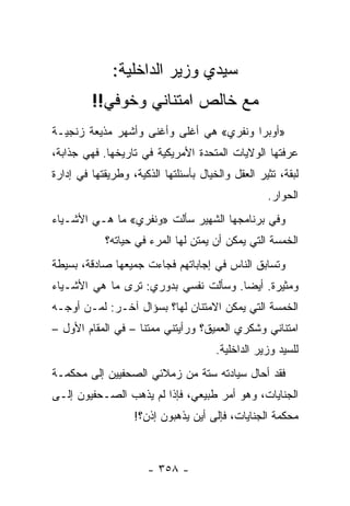 ‫ﺴﻴﺩﻱ ﻭﺯﻴﺭ ﺍﻟﺩﺍﺨﻠﻴﺔ:‬
         ‫ﻤﻊ ﺨﺎﻟﺹ ﺍﻤﺘﻨﺎﻨﻲ ﻭﺨﻭﻓﻲ!!‬
‫»ﺃﻭﺒﺭﺍ ﻭﻨﻔﺭﻱ« ﻫﻲ ﺃﻏﻠﻰ ﻭﺃﻏﻨﻰ ﻭﺃﺸﻬﺭ ﻤﺫﻴﻌﺔ ﺯﻨﺠﻴـﺔ‬
‫ﻋﺭﻓﺘﻬﺎ ﺍﻟﻭﻻﻴﺎﺕ ﺍﻟﻤﺘﺤﺩﺓ ﺍﻷﻤﺭﻴﻜﻴﺔ ﻓﻲ ﺘﺎﺭﻴﺨﻬﺎ. ﻓﻬﻲ ﺠﺫﺍﺒﺔ،‬
‫ﻟﺒﻘﺔ، ﺘﺜﻴﺭ ﺍﻟﻌﻘل ﻭﺍﻟﺨﻴﺎل ﺒﺄﺴﺌﻠﺘﻬﺎ ﺍﻟﺫﻜﻴﺔ، ﻭﻁﺭﻴﻘﺘﻬﺎ ﻓﻲ ﺇﺩﺍﺭﺓ‬
                                                   ‫ﺍﻟﺤﻭﺍﺭ.‬
‫ﻭﻓﻲ ﺒﺭﻨﺎﻤﺠﻬﺎ ﺍﻟﺸﻬﻴﺭ ﺴﺄﻟﺕ »ﻭﻨﻔﺭﻱ« ﻤﺎ ﻫـﻲ ﺍﻷﺸـﻴﺎﺀ‬
            ‫ﺍﻟﺨﻤﺴﺔ ﺍﻟﺘﻲ ﻴﻤﻜﻥ ﺃﻥ ﻴﻤﺘﻥ ﻟﻬﺎ ﺍﻟﻤﺭﺀ ﻓﻲ ﺤﻴﺎﺘﻪ؟‬
‫ﻭﺘﺴﺎﺒﻕ ﺍﻟﻨﺎﺱ ﻓﻲ ﺇﺠﺎﺒﺎﺘﻬﻡ ﻓﺠﺎﺀﺕ ﺠﻤﻴﻌﻬﺎ ﺼﺎﺩﻗﺔ، ﺒﺴﻴﻁﺔ‬
‫ﻭﻤﺜﻴﺭﺓ. ﺃﻴ ‪‬ﺎ. ﻭﺴﺄﻟﺕ ﻨﻔﺴﻲ ﺒﺩﻭﺭﻱ: ﺘﺭﻯ ﻤﺎ ﻫﻲ ﺍﻷﺸـﻴﺎﺀ‬
                                      ‫ﻀ‬
‫ﺍﻟﺨﻤﺴﺔ ﺍﻟﺘﻲ ﻴﻤﻜﻥ ﺍﻻﻤﺘﻨﺎﻥ ﻟﻬﺎ؟ ﺒﺴﺅﺍل ﺁﺨـﺭ: ﻟﻤـﻥ ﺃﻭﺠـﻪ‬
‫ﺍﻤﺘﻨﺎﻨﻲ ﻭﺸﻜﺭﻱ ﺍﻟﻌﻤﻴﻕ؟ ﻭﺭﺃﻴﺘﻨﻲ ﻤﻤﺘ ﹰﺎ – ﻓﻲ ﺍﻟﻤﻘﺎﻡ ﺍﻷﻭل –‬
                    ‫ﻨ‬
                                       ‫ﻟﻠﺴﻴﺩ ﻭﺯﻴﺭ ﺍﻟﺩﺍﺨﻠﻴﺔ.‬
‫ﻓﻘﺩ ﺃﺤﺎل ﺴﻴﺎﺩﺘﻪ ﺴﺘﺔ ﻤﻥ ﺯﻤﻼﺌﻲ ﺍﻟﺼﺤﻔﻴﻴﻥ ﺇﻟﻰ ﻤﺤﻜﻤـﺔ‬
‫ﺍﻟﺠﻨﺎﻴﺎﺕ، ﻭﻫﻭ ﺃﻤﺭ ﻁﺒﻴﻌﻲ، ﻓﺈﺫﺍ ﻟﻡ ﻴﺫﻫﺏ ﺍﻟﺼـﺤﻔﻴﻭﻥ ﺇﻟـﻰ‬
                   ‫ﻤﺤﻜﻤﺔ ﺍﻟﺠﻨﺎﻴﺎﺕ، ﻓﺈﻟﻰ ﺃﻴﻥ ﻴﺫﻫﺒﻭﻥ ﺇﺫﻥ؟!‬



                      ‫- ٨٥٣ -‬
 