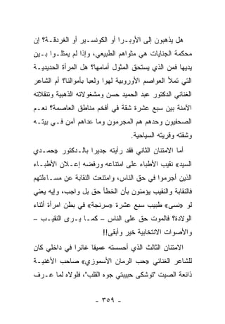 ‫ﻫل ﻴﺫﻫﺒﻭﻥ ﺇﻟﻰ ﺍﻷﻭﺒـﺭﺍ ﺃﻭ ﺍﻟﻜﻭﻨﺴـﻴﺭ ﺃﻭ ﺍﻟﻐﺭﺩﻗـﺔ؟ ﺇﻥ‬
‫ﻤﺤﻜﻤﺔ ﺍﻟﺠﻨﺎﻴﺎﺕ ﻫﻲ ﻤﺜﻭﺍﻫﻡ ﺍﻟﻁﺒﻴﻌﻲ، ﻭﺇﺫﺍ ﻟﻡ ﻴﻤﺜﻠـﻭﺍ ﺒـﻴﻥ‬
‫ﻴﺩﻴﻬﺎ ﻓﻤﻥ ﺍﻟﺫﻱ ﻴﺴﺘﺤﻕ ﺍﻟﻤﺜﻭل ﺃﻤﺎﻤﻬﺎ؟ ﻫل ﺍﻟﻤﺭﺃﺓ ﺍﻟﺤﺩﻴﺩﻴـﺔ‬
‫ﺍﻟﺘﻲ ﺘﻤﻸ ﺍﻟﻌﻭﺍﺼﻡ ﺍﻷﻭﺭﻭﺒﻴﺔ ﻟﻬﻭﺍ ﻭﻟﻌ ‪‬ﺎ ﺒﺄﻤﻭﺍﻟﻨﺎ؟ ﺃﻡ ﺍﻟﺸﺎﻋﺭ‬
                     ‫ﺒ‬      ‫‪‬‬
‫ﺍﻟﻐﻨﺎﺌﻲ ﺍﻟﺩﻜﺘﻭﺭ ﻋﺒﺩ ﺍﻟﺤﻤﻴﺩ ﺤﺴﻥ ﻭﻤﺸﻐﻭﻻﺘﻪ ﺍﻟﺫﻫﺒﻴﺔ ﻭﺘﻨﻘﻼﺘﻪ‬
‫ﺍﻵﻤﻨﺔ ﺒﻴﻥ ﺴﺒﻊ ﻋﺸﺭﺓ ﺸﻘﺔ ﻓﻲ ﺃﻓﺨﻡ ﻤﻨﺎﻁﻕ ﺍﻟﻌﺎﺼﻤﺔ؟ ﻨﻌـﻡ‬
‫ﺍﻟﺼﺤﻔﻴﻭﻥ ﻭﺤﺩﻫﻡ ﻫﻡ ﺍﻟﻤﺠﺭﻤﻭﻥ ﻭﻤﺎ ﻋﺩﺍﻫﻡ ﺁﻤﻥ ﻓـﻲ ﺒﻴﺘـﻪ‬
                                   ‫ﻭﺸﻘﺘﻪ ﻭﻗﺭﻴﺘﻪ ﺍﻟﺴﻴﺎﺤﻴﺔ.‬
‫ﺃﻤﺎ ﺍﻻﻤﺘﻨﺎﻥ ﺍﻟﺜﺎﻨﻲ ﻓﻘﺩ ﺭﺃﻴﺘﻪ ﺠﺩﻴ ‪‬ﺍ ﺒﺎﻟـﺩﻜﺘﻭﺭ »ﺤﻤـﺩﻱ‬
                  ‫ﺭ‬
‫ﺍﻟﺴﻴﺩ« ﻨﻘﻴﺏ ﺍﻷﻁﺒﺎﺀ ﻋﻠﻰ ﺍﻤﺘﻨﺎﻋﻪ ﻭﺭﻓﻀﻪ ﺇﻋـﻼﻥ ﺍﻷﻁﺒـﺎﺀ‬
‫ﺍﻟﺫﻴﻥ ﺃﺠﺭﻤﻭﺍ ﻓﻲ ﺤﻕ ﺍﻟﻨﺎﺱ، ﻭﺍﻤﺘﻨﻌﺕ ﺍﻟﻨﻘﺎﺒﺔ ﻋﻥ ﻤﺴـﺎﺀﻟﺘﻬﻡ‬
‫ﻓﺎﻟﻨﻘﺎﺒﺔ ﻭﺍﻟﻨﻘﻴﺏ ﻴﺅﻤﻨﻭﻥ ﺒﺄﻥ ﺍﻟﺨﻁﺄ ﺤﻕ ﺒل ﻭﺍﺠﺏ، ﻭﺇﻴﻪ ﻴﻌﻨﻲ‬
‫ﻟﻭ »ﻨﺴﻰ« ﻁﺒﻴﺏ ﺴﺒﻊ ﻋﺸﺭﺓ »ﺴﺭﻨﺠﺔ« ﻓﻲ ﺒﻁﻥ ﺍﻤﺭﺃﺓ ﺃﺜﻨﺎﺀ‬
‫ﺍﻟﻭﻻﺩﺓ؟ ﻓﺎﻟﻤﻭﺕ ﺤﻕ ﻋﻠﻰ ﺍﻟﻨﺎﺱ – ﻜﻤـﺎ ﻴـﺭﻯ ﺍﻟﻨﻘﻴـﺏ –‬
                        ‫ﻭﺍﻷﺼﻭﺍﺕ ﺍﻻﻨﺘﺨﺎﺒﻴﺔ ﺨﻴﺭ ﻭﺃﺒﻘﻰ!!‬
‫ﺍﻻﻤﺘﻨﺎﻥ ﺍﻟﺜﺎﻟﺙ ﺍﻟﺫﻱ ﺃﺤﺴﺴﺘﻪ ﻋﻤﻴ ﹰﺎ ﻏﺎﺌ ‪‬ﺍ ﻓﻲ ﺩﺍﺨﻠﻲ ﻜﺎﻥ‬
              ‫ﺭ‬      ‫ﻘ‬
‫ﻟﻠﺸﺎﻋﺭ ﺍﻟﻐﻨﺎﺌﻲ »ﺤﺏ ﺍﻟﺭﻤﺎﻥ ﺍﻷﺴﻤﻭﺯﻱ« ﺼﺎﺤﺏ ﺍﻷﻏﻨﻴـﺔ‬
‫ﺫﺍﺌﻌﺔ ﺍﻟﺼﻴﺕ "ﺘﻭﺸﻜﻰ ﺤﺒﻴﺒﺘﻲ ﺠﻭﻩ ﺍﻟﻘﻠﺏ"، ﻓﻠﻭﻻﻩ ﻟﻤﺎ ﻋـﺭﻑ‬


                      ‫- ٩٥٣ -‬
 