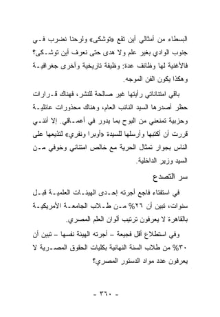 ‫ﺍﻟﺒﺴﻁﺎﺀ ﻤﻥ ﺃﻤﺜﺎﻟﻲ ﺃﻴﻥ ﺘﻘﻊ »ﺘﻭﺸﻜﻰ« ﻭﻟﺭﺤﻨﺎ ﻨﻀﺭﺏ ﻓـﻲ‬
‫ﺠﻨﻭﺏ ﺍﻟﻭﺍﺩﻱ ﺒﻐﻴﺭ ﻋﻠﻡ ﻭﻻ ﻫﺩﻯ ﺤﺘﻰ ﻨﻌﺭﻑ ﺃﻴﻥ ﺘﻭﺸـﻜﻰ؟‬
‫ﻓﺎﻷﻏﻨﻴﺔ ﻟﻬﺎ ﻭﻅﺎﺌﻑ ﻋﺩﺓ: ﻭﻅﻴﻔﺔ ﺘﺎﺭﻴﺨﻴﺔ ﻭﺃﺨﺭﻯ ﺠﻐﺭﺍﻓﻴـﺔ‬
                                ‫ﻭﻫﻜﺫﺍ ﻴﻜﻭﻥ ﺍﻟﻔﻥ ﺍﻟﻤﻭﺠﻪ.‬
‫ﺒﺎﻗﻲ ﺍﻤﺘﻨﺎﻨﺎﺘﻲ ﺭﺃﻴﺘﻬﺎ ﻏﻴﺭ ﺼﺎﻟﺤﺔ ﻟﻠﻨﺸﺭ، ﻓﻬﻨﺎﻙ ﻗـﺭﺍﺭﺍﺕ‬
‫ﺤﻅﺭ ﺃﺼﺩﺭﻫﺎ ﺍﻟﺴﻴﺩ ﺍﻟﻨﺎﺌﺏ ﺍﻟﻌﺎﻡ، ﻭﻫﻨﺎﻙ ﻤﺤﺫﻭﺭﺍﺕ ﻋﺎﺌﻠﻴـﺔ‬
‫ﻭﺤﺯﺒﻴﺔ ﺘﻤﻨﻌﻨﻲ ﻤﻥ ﺍﻟﺒﻭﺡ ﺒﻤﺎ ﻴﺩﻭﺭ ﻓﻲ ﺃﻋﻤـﺎﻗﻲ. ﺇﻻ ﺃﻨﻨـﻲ‬
‫ﻗﺭﺭﺕ ﺃﻥ ﺃﻜﺘﺒﻬﺎ ﻭﺃﺭﺴﻠﻬﺎ ﻟﻠﺴﻴﺩﺓ »ﺃﻭﺒﺭﺍ ﻭﻨﻔﺭﻱ« ﻟﺘﺫﻴﻌﻬﺎ ﻋﻠﻰ‬
‫ﺍﻟﻨﺎﺱ ﺒﺠﻭﺍﺭ ﺘﻤﺜﺎل ﺍﻟﺤﺭﻴﺔ ﻤﻊ ﺨﺎﻟﺹ ﺍﻤﺘﻨﺎﻨﻲ ﻭﺨﻭﻓﻲ ﻤـﻥ‬
                                    ‫ﺍﻟﺴﻴﺩ ﻭﺯﻴﺭ ﺍﻟﺩﺍﺨﻠﻴﺔ.‬

                                          ‫ﺴﺭ ﺍﻟﺘﺼﺩﻉ‬
‫ﻓﻲ ﺍﺴﺘﻔﺘﺎﺀ ﻓﺎﺠﻊ ﺃﺠﺭﺘﻪ ﺇﺤـﺩﻯ ﺍﻟﻬﻴﺌـﺎﺕ ﺍﻟﻌﻠﻤﻴـﺔ ﻗﺒـل‬
‫ﺴﻨﻭﺍﺕ، ﺘﺒﻴﻥ ﺃﻥ ٦٢% ﻤـﻥ ﻁـﻼﺏ ﺍﻟﺠﺎﻤﻌـﺔ ﺍﻷﻤﺭﻴﻜﻴـﺔ‬
           ‫ﺒﺎﻟﻘﺎﻫﺭﺓ ﻻ ﻴﻌﺭﻓﻭﻥ ﺘﺭﺘﻴﺏ ﺃﻟﻭﺍﻥ ﺍﻟﻌﻠﻡ ﺍﻟﻤﺼﺭﻱ.‬
‫ﻭﻓﻲ ﺍﺴﺘﻁﻼﻉ ﺃﻗل ﻓﺠﻴﻌﺔ – ﺃﺠﺭﺘﻪ ﺍﻟﻬﻴﺌﺔ ﻨﻔﺴﻬﺎ – ﺘﺒﻴﻥ ﺃﻥ‬
‫٠٣% ﻤﻥ ﻁﻼﺏ ﺍﻟﺴﻨﺔ ﺍﻟﻨﻬﺎﺌﻴﺔ ﺒﻜﻠﻴﺎﺕ ﺍﻟﺤﻘﻭﻕ ﺍﻟﻤﺼـﺭﻴﺔ ﻻ‬
                     ‫ﻴﻌﺭﻓﻭﻥ ﻋﺩﺩ ﻤﻭﺍﺩ ﺍﻟﺩﺴﺘﻭﺭ ﺍﻟﻤﺼﺭﻱ؟‬



                     ‫- ٠٦٣ -‬
 