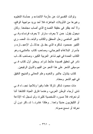 ‫ﻭﺘﻭﺍﻟﺕ ﺍﻟﺘﻔﺴﻴﺭﺍﺕ ﻋﻥ »ﺃﺯﻤﺔ ﺍﻻﻨﺘﻤﺎﺀ« ﻭ »ﻤﺄﺴﺎﺓ ﺍﻟﺘﻌﻠﻴﻡ«‬
‫ﻭﻏﻴﺭﻫﺎ ﻤﻥ ﺍﻟﺘﺄﻭﻴﻼﺕ ﺍﻟﺠﺎﻫﺯﺓ، ﻓﻼ ﺃﺤﺩ ﻴﺭﻴﺩ ﻤﻭﺍﺠﻬﺔ ﺍﻟﻭﺍﻗﻊ،‬
‫ﻭﻻ ﺃﺤﺩ ﻴﻔﻜﺭ ﻓﻲ ﺤﻘﻴﻘﺔ ﺍﻟﺘﺼﺩﻉ ﺍﻟﺫﻱ ﺃﺼﺎﺏ ﻤﺠﺘﻤﻌﻨﺎ. ﻭﻜﺎﻥ‬
‫ﺩﻴﺠﻭل ﻴﻘﻭل: »ﻤﻥ ﻻ ﻴﻌﺭﻑ ﺴﺎﺭﺘﺭ ﻻ ﻴﻌﺭﻑ ﻓﺭﻨﺴﺎ« ﻭﻓـﻲ‬
‫ﺍﻟﺸﻬﺭ ﺍﻟﻤﺎﻀﻲ ﺭﺤل ﺍﻟﻤﺤﻘﻕ ﻭﺍﻟﻜﺎﺘﺏ ﻭﺍﻟﺒﺎﺤـﺙ ﺍﻟﻤﺼـﺭﻱ‬
‫ﺍﻟﻜﺒﻴﺭ »ﻤﺤﻤﻭﺩ ﺸﺎﻜﺭ« ﺍﻟﺫﻱ ﺤﻘـﻕ »ﺩﻻﺌـل ﺍﻹﻋﺠـﺎﺯ« ﻭ‬
‫»ﺃﺴﺭﺍﺭ ﺍﻟﺒﻼﻏﺔ« ﻟﻠﺠﺭﺠﺎﻨﻲ، ﻭﺼﺎﺤﺏ ﻜﺘﺎﺏ »ﺍﻟﻤﺘﻨﺒﻲ« ﻭﻫﻭ‬
‫ﺍﻟﻜﺘﺎﺏ ﺍﻟﻌﻤﺩﺓ ﻓﻲ ﻓﻬﻡ ﺸﺎﻋﺭ ﺍﻟﻌﺭﺒﻴﺔ ﺍﻟﻜﺒﻴﺭ، ﻭﺼﺎﺤﺏ ﻜﺘـﺎﺏ‬
‫ﻨﺎﺩﺭ ﻓﻲ ﺘﺤﻘﻴﻕ ﻗﺼﻴﺩﺓ »ﺘﺄﺒﻁ ﺸﺭﺍ«. ﻭﻴﻌﺘﺒﺭ ﺃﻭل ﻜﺘﺎﺏ ﻓـﻲ‬
                       ‫‪‬‬
   ‫ﻤﻭﺴﻴﻘﻰ ﺍﻟﺸﻌﺭ ﻋﻠﻰ ﻫﺫﺍ ﺍﻟﻨﺤﻭ ﻤﻥ ﺍﻟﻔﻬﻡ ﻭﺍﻟﺫﻭﻕ ﺍﻟﺭﻓﻴﻌﻴﻥ.‬
‫ﻜﺘﺎﺏ ﻴﺘﻨﺎﻭل »ﺍﻟﻨﺒﺭ ﻭﺍﻟﻨﻐﻡ« ﻭﻋﻠﻡ ﺍﻟﻤﻌﺎﻨﻲ ﻭﺍﻟﻤﻨﻬﺞ ﺍﻟﺩﻗﻴﻕ‬
                                    ‫ﻓﻲ ﻓﻬﻡ ﺍﻟﺸﻌﺭ ﻭﻤﻌﻨﺎﻩ.‬
‫ﻤﺎﺕ ﻤﺤﻤﻭﺩ ﺸﺎﻜﺭ ﺘﺎﺭ ﹰﺎ ﻋﻠ ‪‬ﺎ ﻭﻓﻴ ‪‬ﺍ ﻭﺘﻼﻤﻴﺫ ﻨﺠﺒـﺎﺀ ﻓـﻲ‬
                   ‫ﻜ ﻤ ﺭ‬
‫ﺸﺘﻰ ﺃﺭﺠﺎﺀ ﺍﻟﻭﻁﻥ ﺍﻟﻌﺭﺒﻲ، ﻭﻋﻨﺩﻤﺎ ﻓﺎﺭﻕ ﺍﻟﺤﻴﺎﺓ ﺍﻜﺘﺸﻔﻨﺎ ﺃﻨﻨﺎ‬
‫ﻟﻡ ﻨﻌﺭﻓﻪ، ﻓﻼ ﺼﻭﺭﻩ ﺍﻟﺸﺨﺼﻴﺔ ﻜﺜﻴﺭﺓ، ﻭﻟﻡ ﺘﺴﺠل ﻟﻪ ﺍﻹﺫﺍﻋﺔ‬
‫ﺃﻭ ﺍﻟﺘﻠﻴﻔﺯﻴﻭﻥ ﺤﺩﻴ ﹰﺎ ﻭﺍﺤ ‪‬ﺍ.. ﻭﻫﻜﺫﺍ ﻏﺎﺩﺭﻨـﺎ ﺸـﺎﻜﺭ ﺩﻭﻥ ﺃﻥ‬
                              ‫ﺩ‬      ‫ﺜ‬
                                   ‫ﻨﻌﺭﻓﻪ ﺃﻭ ﻨﺴﻤﻊ ﺼﻭﺘﻪ.‬



                      ‫- ١٦٣ -‬
 