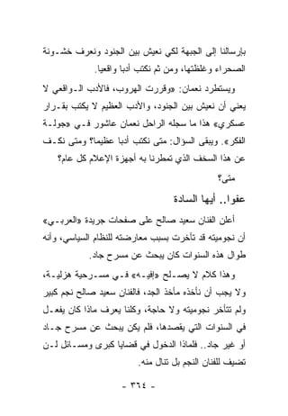 ‫ﺒﺈﺭﺴﺎﻟﻨﺎ ﺇﻟﻰ ﺍﻟﺠﺒﻬﺔ ﻟﻜﻲ ﻨﻌﻴﺵ ﺒﻴﻥ ﺍﻟﺠﻨﻭﺩ ﻭﻨﻌﺭﻑ ﺨﺸـﻭﻨﺔ‬
             ‫ﺍﻟﺼﺤﺭﺍﺀ ﻭﻏﻠﻅﺘﻬﺎ، ﻭﻤﻥ ﺜﻡ ﻨﻜﺘﺏ ﺃﺩ ‪‬ﺎ ﻭﺍﻗﻌ ‪‬ﺎ.‬
               ‫ﻴ‬       ‫ﺒ‬
‫ﻭﻴﺴﺘﻁﺭﺩ ﻨﻌﻤﺎﻥ: »ﻭﻗﺭﺭﺕ ﺍﻟﻬﺭﻭﺏ، ﻓﺎﻷﺩﺏ ﺍﻟـﻭﺍﻗﻌﻲ ﻻ‬
‫ﻴﻌﻨﻲ ﺃﻥ ﻨﻌﻴﺵ ﺒﻴﻥ ﺍﻟﺠﻨﻭﺩ، ﻭﺍﻷﺩﺏ ﺍﻟﻌﻅﻴﻡ ﻻ ﻴﻜﺘﺏ ﺒﻘـﺭﺍﺭ‬
‫ﻋﺴﻜﺭﻱ« ﻫﺫﺍ ﻤﺎ ﺴﺠﻠﻪ ﺍﻟﺭﺍﺤل ﻨﻌﻤﺎﻥ ﻋﺎﺸﻭﺭ ﻓـﻲ »ﺠﻭﻟـﺔ‬
‫ﺍﻟﻔﻜﺭ«. ﻭﻴﺒﻘﻰ ﺍﻟﺴﺅﺍل: ﻤﺘﻰ ﻨﻜﺘﺏ ﺃﺩ ‪‬ﺎ ﻋﻅﻴ ‪‬ﺎ؟ ﻭﻤﺘﻰ ﻨﻜـﻑ‬
            ‫ﻤ‬      ‫ﺒ‬
    ‫ﻋﻥ ﻫﺫﺍ ﺍﻟﺴﺨﻑ ﺍﻟﺫﻱ ﺘﻤﻁﺭﻨﺎ ﺒﻪ ﺃﺠﻬﺯﺓ ﺍﻹﻋﻼﻡ ﻜل ﻋﺎﻡ؟‬
                                                ‫ﻤﺘﻰ؟‬

                                   ‫ﻋﻔ ‪‬ﺍ.. ﺃﻴﻬﺎ ﺍﻟﺴﺎﺩﺓ‬
                                                  ‫ﻭ‬
‫ﺃﻋﻠﻥ ﺍﻟﻔﻨﺎﻥ ﺴﻌﻴﺩ ﺼﺎﻟﺢ ﻋﻠﻰ ﺼﻔﺤﺎﺕ ﺠﺭﻴﺩﺓ »ﺍﻟﻌﺭﺒـﻲ«‬
‫ﺃﻥ ﻨﺠﻭﻤﻴﺘﻪ ﻗﺩ ﺘﺄﺨﺭﺕ ﺒﺴﺒﺏ ﻤﻌﺎﺭﻀﺘﻪ ﻟﻠﻨﻅﺎﻡ ﺍﻟﺴﻴﺎﺴﻲ، ﻭﺃﻨﻪ‬
            ‫ﻁﻭﺍل ﻫﺫﻩ ﺍﻟﺴﻨﻭﺍﺕ ﻜﺎﻥ ﻴﺒﺤﺙ ﻋﻥ ﻤﺴﺭﺡ ﺠﺎﺩ.‬
‫ﻭﻫﺫﺍ ﻜﻼﻡ ﻻ ﻴﺼـﻠﺢ »ﺇﻓﻴـﻪ« ﻓـﻲ ﻤﺴـﺭﺤﻴﺔ ﻫﺯﻟﻴـﺔ،‬
‫ﻭﻻ ﻴﺠﺏ ﺃﻥ ﻨﺄﺨﺫﻩ ﻤﺄﺨﺫ ﺍﻟﺠﺩ، ﻓﺎﻟﻔﻨﺎﻥ ﺴﻌﻴﺩ ﺼﺎﻟﺢ ﻨﺠﻡ ﻜﺒﻴﺭ‬
‫ﻭﻟﻡ ﺘﺘﺄﺨﺭ ﻨﺠﻭﻤﻴﺘﻪ ﻭﻻ ﺤﺎﺠﺔ، ﻭﻜﻠﻨﺎ ﻴﻌﺭﻑ ﻤﺎﺫﺍ ﻜﺎﻥ ﻴﻔﻌـل‬
‫ﻓﻲ ﺍﻟﺴﻨﻭﺍﺕ ﺍﻟﺘﻲ ﻴﻘﺼﺩﻫﺎ، ﻓﻠﻡ ﻴﻜﻥ ﻴﺒﺤﺙ ﻋﻥ ﻤﺴﺭﺡ ﺠـﺎﺩ‬
‫ﺃﻭ ﻏﻴﺭ ﺠﺎﺩ.. ﻓﻠﻤﺎﺫﺍ ﺍﻟﺩﺨﻭل ﻓﻲ ﻗﻀﺎﻴﺎ ﻜﺒﺭﻯ ﻭﻤﺴـﺎﺌل ﻟـﻥ‬
                         ‫ﺘﻀﻴﻑ ﻟﻠﻔﻨﺎﻥ ﺍﻟﻨﺠﻡ ﺒل ﺘﻨﺎل ﻤﻨﻪ.‬

                    ‫- ٤٦٣ -‬
 