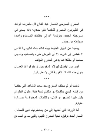 ‫***‬
‫ﺍﻟﻤﺨﺭﺝ ﺍﻟﻤﺴﺭﺤﻲ ﺍﻨﺘﺼﺎﺭ ﻋﺒﺩ ﺍﻟﻔﺘﺎﺡ ﻗﺎل ﺒﺎﻟﺤﺭﻑ ﺍﻟﻭﺍﺤﺩ‬
‫ﻓﻲ ﺍﻟﺘﻠﻴﻔﺯﻴﻭﻥ ﺍﻟﻤﺼﺭﻱ ﻟﻠﻤﺫﻴﻌﺔ ﻨﺎﻨﻭ ﺤﻤﺩﻱ: »ﺇﻨﻪ ﻴﺴﻌﻰ ﻓﻲ‬
‫ﻤﺴﺭﺤﻴﺘﻪ ﺍﻟﺠﺩﻴﺩﺓ »ﺘﺭﻨﻴﻤﺔ ٢« ﺇﻟﻰ »ﺘﻔﻜﻴﻙ ﺍﻟﺼﻤﺕ« ﻭﺇﻋﺎﺩﺓ‬
                                         ‫ﺼﻴﺎﻏﺘﻪ ﻤﻥ ﺠﺩﻴﺩ.‬
‫ﻭﺒﻌﻴ ‪‬ﺍ ﻋﻥ ﺍﻨﻬﻴﺎﺭ ﺍﻟﻤﺫﻴﻌﺔ ﺒﻬﺫﻩ ﺍﻟﻜﻠﻤـﺎﺕ ﺍﻟﻜﺒﻴـﺭﺓ ﺍﻟﺘـﻲ‬
                                                ‫ﺩ‬
‫ﻻ ﺘﻔﻀﻲ ﺇﻟﻰ ﺸﻲﺀ، ﺇﻻ ﺃﻥ ﺍﻟﻌﺭﺽ ﻤﻠﻲﺀ ﺒﺎﻟﺼﺨﺏ ﻭﻟـﻴﺱ‬
                ‫ﺼﺎﻤ ﹰﺎ ﺃﻭ ﻤﻔﻜ ﹰﺎ ﻜﻤﺎ ﻴﺩﻋﻲ ﺍﻟﻤﺨﺭﺝ ﺍﻟﻤﺅﻟﻑ.‬
                                         ‫ﻜ‬         ‫ﺘ‬
‫ﺃﻟﻴﺱ ﻤﻥ ﺍﻷﻓﻀل ﻟﻬﺅﻻﺀ ﺍﻟﻤﺨﺭﺠﻴﻥ ﺃﻥ ﻴﺘﺭﻜﻭﺍ ﻟﻨﺎ ﺍﻟﻌﻤـل‬
                ‫ﺒﺩﻭﻥ ﻫﺫﻩ ﺍﻟﻜﻠﻤﺎﺕ ﺍﻟﻐﺭﻴﺒﺔ ﺍﻟﺘﻲ ﻻ ﻤﻌﻨﻰ ﻟﻬﺎ.‬
                         ‫***‬
‫ﺘﻤﻨﻴﺕ ﻟﻭ ﻟﻡ ﻴﺤﺫﻑ ﺍﻟﻤﺨﺭﺝ ﺴﻴﺩ ﺴﻌﻴﺩ ﺍﻟﻤﺸﺎﻫﺩ ﺍﻟﺘﻲ ﺤﺫﻓﻬﺎ‬
‫ﻤﻥ ﻓﻴﻠﻤﻪ ﺍﻟﺒﺩﻴﻊ »ﺍﻟﻘﺒﻁﺎﻥ«. ﻓﺎﻟﻔﻴﻠﻡ ﺘﺤﻔﺔ ﻓﻨﻴﺔ ﻭﻁﻭل ﺍﻟﻔﻴﻠﻡ ﻟﻡ‬
‫ﻴﻜﻥ ﻤﺜﻴ ‪‬ﺍ ﻟﻠﻀﺠﺭ ﺃﻭ ﺍﻟﻤﻠل، ﻭﺍﻟﻠﻘﻁﺎﺕ ﺍﻟﻤﺤﺫﻭﻓـﺔ ﺨﺴـﺎﺭﺓ‬
                                           ‫ﺭ‬
                                                    ‫ﺤﻘﻴﻘﻴﺔ.‬
‫ﺃﻤﺎ ﺍﻟﻭﺭﺩﺓ ﺍﻟﺘﻲ ﺃﻫﺩﻴﻬﺎ ﺇﻟﻰ ﻤﻥ ﻴﺴﺘﺤﻘﻭﻨﻬﺎ، ﻓﻬﻲ ﻟﻠﻤﻤﺜـل‬
‫ﺍﻟﺠﺒﺎﺭ ﺃﺤﻤﺩ ﺘﻭﻓﻴﻕ، ﺘﺤﻴﺔ ﻟﻤﺨﺭﺝ ﺍﻟﻔﻴﻠﻡ، ﻭﻗﻠﺒﻲ ﻤـﻊ ﺍﻟﻤﻨـﺘﺞ‬


                      ‫- ٥٦٣ -‬
 