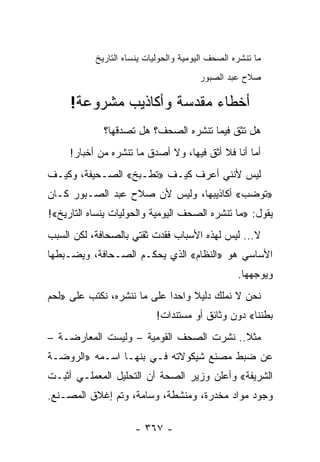 ‫ﻤﺎ ﺘﻨﺸﺭﻩ ﺍﻟﺼﺤﻑ ﺍﻟﻴﻭﻤﻴﺔ ﻭﺍﻟﺤﻭﻟﻴﺎﺕ ﻴﻨﺴﺎﻩ ﺍﻟﺘﺎﺭﻴﺦ‬
                                        ‫ﺼﻼﺡ ﻋﺒﺩ ﺍﻟﺼﺒﻭﺭ‬

     ‫ﺃﺨﻁﺎﺀ ﻤﻘﺩﺴﺔ ﻭﺃﻜﺎﺫﻴﺏ ﻤﺸﺭﻭﻋﺔ!‬
             ‫ﻫل ﺘﺜﻕ ﻓﻴﻤﺎ ﺘﻨﺸﺭﻩ ﺍﻟﺼﺤﻑ؟ ﻫل ﺘﺼﺩﻗﻬﺎ؟‬
     ‫ﺃﻤﺎ ﺃﻨﺎ ﻓﻼ ﺃﺜﻕ ﻓﻴﻬﺎ، ﻭﻻ ﺃﺼﺩﻕ ﻤﺎ ﺘﻨﺸﺭﻩ ﻤﻥ ﺃﺨﺒﺎﺭ!‬
‫ﻟﻴﺱ ﻷﻨﻨﻲ ﺃﻋﺭﻑ ﻜﻴـﻑ »ﺘﻁـﺒﺦ« ﺍﻟﺼـﺤﻴﻔﺔ، ﻭﻜﻴـﻑ‬
‫»ﺘﻭﻀﺏ« ﺃﻜﺎﺫﻴﺒﻬﺎ، ﻭﻟﻴﺱ ﻷﻥ ﺼﻼﺡ ﻋﺒﺩ ﺍﻟﺼـﺒﻭﺭ ﻜـﺎﻥ‬
‫ﻴﻘﻭل: »ﻤﺎ ﺘﻨﺸﺭﻩ ﺍﻟﺼﺤﻑ ﺍﻟﻴﻭﻤﻴﺔ ﻭﺍﻟﺤﻭﻟﻴﺎﺕ ﻴﻨﺴﺎﻩ ﺍﻟﺘﺎﺭﻴﺦ«!‬
‫ﻻ... ﻟﻴﺱ ﻟﻬﺫﻩ ﺍﻷﺴﺒﺎﺏ ﻓﻘﺩﺕ ﺜﻘﺘﻲ ﺒﺎﻟﺼﺤﺎﻓﺔ، ﻟﻜﻥ ﺍﻟﺴﺒﺏ‬
‫ﺍﻷﺴﺎﺴﻲ ﻫﻭ »ﺍﻟﻨﻅﺎﻡ« ﺍﻟﺫﻱ ﻴﺤﻜـﻡ ﺍﻟﺼـﺤﺎﻓﺔ، ﻭﻴﻀـﺒﻁﻬﺎ‬
                                                  ‫ﻭﻴﻭﺠﻬﻬﺎ.‬
‫ﻨﺤﻥ ﻻ ﻨﻤﻠﻙ ﺩﻟﻴﻼ ﻭﺍﺤ ‪‬ﺍ ﻋﻠﻰ ﻤﺎ ﻨﻨﺸﺭﻩ، ﻨﻜﺘﺏ ﻋﻠﻰ »ﻟﺤﻡ‬
                             ‫ﺩ‬     ‫ﹰ‬
                           ‫ﺒﻁﻨﻨﺎ« ﺩﻭﻥ ﻭﺜﺎﺌﻕ ﺃﻭ ﻤﺴﺘﻨﺩﺍﺕ!‬
‫ﻤﺜﻼ.. ﻨﺸﺭﺕ ﺍﻟﺼﺤﻑ ﺍﻟﻘﻭﻤﻴﺔ – ﻭﻟﻴﺴﺕ ﺍﻟﻤﻌﺎﺭﻀـﺔ –‬
                                         ‫ﹰ‬
‫ﻋﻥ ﻀﺒﻁ ﻤﺼﻨﻊ ﺸﻴﻜﻭﻻﺘﻪ ﻓـﻲ ﺒﻨﻬـﺎ ﺍﺴـﻤﻪ »ﺍﻟﺭﻭﻀـﺔ‬
‫ﺍﻟﺸﺭﻴﻔﺔ« ﻭﺃﻋﻠﻥ ﻭﺯﻴﺭ ﺍﻟﺼﺤﺔ ﺃﻥ ﺍﻟﺘﺤﻠﻴل ﺍﻟﻤﻌﻤﻠـﻲ ﺃﺜﺒـﺕ‬
‫ﻭﺠﻭﺩ ﻤﻭﺍﺩ ﻤﺨﺩﺭﺓ، ﻭﻤﻨﺸﻁﺔ، ﻭﺴﺎﻤﺔ، ﻭﺘﻡ ﺇﻏﻼﻕ ﺍﻟﻤﺼـﻨﻊ.‬

                     ‫- ٧٦٣ -‬
 