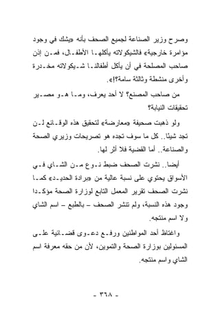 ‫ﻭﺼﺭﺡ ﻭﺯﻴﺭ ﺍﻟﺼﻨﺎﻋﺔ ﻟﺠﻤﻴﻊ ﺍﻟﺼﺤﻑ ﺒﺄﻨﻪ »ﻴﺸﻙ ﻓﻲ ﻭﺠﻭﺩ‬
‫ﻤﺅﺍﻤﺭﺓ ﺨﺎﺭﺠﻴﺔ« ﻓﺎﻟﺸﻴﻜﻭﻻﺘﻪ ﻴﺄﻜﻠﻬـﺎ ﺍﻷﻁﻔـﺎل، ﻓﻤـﻥ ﺇﺫﻥ‬
‫ﺼﺎﺤﺏ ﺍﻟﻤﺼﻠﺤﺔ ﻓﻲ ﺃﻥ ﻴﺄﻜل ﺃﻁﻔﺎﻟﻨـﺎ ﺸـﻴﻜﻭﻻﺘﻪ ﻤﺨـﺩﺭﺓ‬
                        ‫ﻭﺃﺨﺭﻯ ﻤﻨﺸﻁﺔ ﻭﺜﺎﻟﺜﺔ ﺴﺎﻤﺔ؟!«.‬
‫ﻤﻥ ﺼﺎﺤﺏ ﺍﻟﻤﺼﻨﻊ؟ ﻻ ﺃﺤﺩ ﻴﻌﺭﻑ، ﻭﻤـﺎ ﻫـﻭ ﻤﺼـﻴﺭ‬
                                       ‫ﺘﺤﻘﻴﻘﺎﺕ ﺍﻟﻨﻴﺎﺒﺔ؟‬
‫ﻭﻟﻭ ﺫﻫﺒﺕ ﺼﺤﻴﻔﺔ »ﻤﻌﺎﺭﻀﺔ« ﻟﺘﺤﻘﻴﻕ ﻫﺫﻩ ﺍﻟﻭﻗـﺎﺌﻊ ﻟـﻥ‬
‫ﺘﺠﺩ ﺸﻴ ًﺎ.. ﻜل ﻤﺎ ﺴﻭﻑ ﺘﺠﺩﻩ ﻫﻭ ﺘﺼﺭﻴﺤﺎﺕ ﻭﺯﻴﺭﻱ ﺍﻟﺼﺤﺔ‬
                                         ‫ﺌ‬
                     ‫ﻭﺍﻟﺼﻨﺎﻋﺔ.. ﺃﻤﺎ ﺍﻟﻘﻀﻴﺔ ﻓﻼ ﺃﺜﺭ ﻟﻬﺎ.‬
‫ﺃﻴ ‪‬ﺎ.. ﻨﺸﺭﺕ ﺍﻟﺼﺤﻑ ﻀﺒﻁ ﻨـﻭﻉ ﻤـﻥ ﺍﻟﺸـﺎﻱ ﻓـﻲ‬
                                      ‫ﻀ‬
‫ﺍﻷﺴﻭﺍﻕ ﻴﺤﺘﻭﻱ ﻋﻠﻰ ﻨﺴﺒﺔ ﻋﺎﻟﻴﺔ ﻤﻥ »ﺒﺭﺍﺩﺓ ﺍﻟﺤﺩﻴـﺩ« ﻜﻤـﺎ‬
‫ﻨﺸﺭﺕ ﺍﻟﺼﺤﻑ ﺘﻘﺭﻴﺭ ﺍﻟﻤﻌﻤل ﺍﻟﺘﺎﺒﻊ ﻟﻭﺯﺍﺭﺓ ﺍﻟﺼﺤﺔ ﻤﺅﻜـ ‪‬ﺍ‬
 ‫ﺩ‬
‫ﻭﺠﻭﺩ ﻫﺫﻩ ﺍﻟﻨﺴﺒﺔ، ﻭﻟﻡ ﺘﻨﺸﺭ ﺍﻟﺼﺤﻑ – ﺒﺎﻟﻁﺒﻊ – ﺍﺴﻡ ﺍﻟﺸﺎﻱ‬
                                       ‫ﻭﻻ ﺍﺴﻡ ﻤﻨﺘﺠﻪ.‬
‫ﻭﺍﻏﺘﺎﻅ ﺃﺤﺩ ﺍﻟﻤﻭﺍﻁﻨﻴﻥ ﻭﺭﻓـﻊ ﺩﻋـﻭﻯ ﻗﻀـﺎﺌﻴﺔ ﻋﻠـﻰ‬
‫ﺍﻟﻤﺴﺌﻭﻟﻴﻥ ﺒﻭﺯﺍﺭﺓ ﺍﻟﺼﺤﺔ ﻭﺍﻟﺘﻤﻭﻴﻥ، ﻷﻥ ﻤﻥ ﺤﻘﻪ ﻤﻌﺭﻓﺔ ﺍﺴﻡ‬
                                    ‫ﺍﻟﺸﺎﻱ ﻭﺍﺴﻡ ﻤﻨﺘﺠﻪ.‬



                    ‫- ٨٦٣ -‬
 