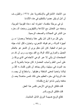 ‫ﻤﻥ ﺍﻻﺘﺤﺎﺩ ﺍﻻﺸﺘﺭﺍﻜﻲ ﺒﺎﻹﺴﻜﻨﺩﺭﻴﺔ ﻋﺎﻡ ٤٦٩١، ﻭﺍﻟﻁﺭﻴـﻑ‬
             ‫ﺃﻥ ﺃﻤل ﻟﻡ ﻴﻜﻥ ﻋﻀ ‪‬ﺍ ﺒﺎﻟﺘﻨﻅﻴﻡ ﻓﻲ ﻫﺫﻩ ﺍﻷﺜﻨﺎﺀ!‬
                                      ‫ﻭ‬
‫ﺜﻡ ﻓﻲ ﻤﺭﺤﻠﺔ ﻤﺘﻘﺩﻤﺔ، ﺍﻋﺘﺒﺭﺘﻪ ﺃﺤﺩ ﺩﻋﺎﺓ ﺍﻟﻘﻭﻤﻴﺔ ﺍﻟﻌﺭﺒﻴﺔ،‬
‫ﻭﻤﻨﻌﺘﻪ ﻤﻥ ﺍﻟﺘﻌﺎﻤل ﻤﻊ ﺍﻹﺫﺍﻋﺔ ﻭﺍﻟﺘﻠﻴﻔﺯﻴﻭﻥ ﻭﻤﻨﻌﺕ ﺃﺸـﻌﺎﺭﻩ‬
                ‫ﻤﻥ ﺍﻟﻨﺸﺭ ﻓﻲ ﺍﻟﻤﺠﻼﺕ ﻭﺍﻟﺼﺤﻑ ﺍﻟﺭﺴﻤﻴﺔ.‬
‫ﻭﻓﻲ ﻜل ﻤﺭﺓ ﻜﺎﻥ ﺃﻤل ﻴﻠﻘﻰ ﻋﻨ ﹰﺎ ﻭﺘﺠﺎﻫﻼ ﻭﺤﺼﺎ ‪‬ﺍ ﻤـﻥ‬
     ‫ﺭ‬      ‫ﹰ‬       ‫ﺘ‬
‫ﺃﺠﻬﺯﺓ ﺍﻟﺩﻭﻟﺔ، ﺭﻏﻡ ﺘﻔﻭﻗﻪ ﺍﻟﺸﻌﺭﻱ، ﻭﺘﺠﺎﻭﺯﻩ ﻟﻜل ﺃﺒﻨﺎﺀ ﺠﻴﻠﻪ‬
‫ﻤﻥ ﺸﻌﺭﺍﺀ ﺍﻟﺤﻘﺒﺔ. ﻜﺎﻥ ﺃﻤل ﺩﻨﻘل ﻴﺭﻯ ﺃﻥ ﺍﻟﺸﻌﺭ ﻫﻭ »ﺍﻟﻌﺎﻟﻡ‬
‫ﺍﻟﺠﻤﻴل ﻭﺍﻟﻤﻭﺍﺯﻱ ﻟﺫﻟﻙ ﺍﻟﻭﺍﻗـﻊ ﺍﻟﻘﺒـﻴﺢ« ﻭﻴـﺭﻯ ﺃﻥ ﺘﻘـﺩﻡ‬
‫ﺍﻟﻤﺠﺘﻤﻌﺎﺕ ﻟﻥ ﻴﺄﺘﻲ ﺇﻻ ﻋﺒﺭ ﺍﻟﻭﻋﻲ ﺍﻻﺠﺘﻤﺎﻋﻲ ﺍﻟﺫﻱ ﻴﺭﺘﻜـﺯ‬
‫ﻋﻠﻰ ﺃﺴﺱ ﺍﻟﻌﻠﻡ ﻭﺃﺴﺒﺎﺏ ﺍﻟﺤﻀﺎﺭﺓ. ﻜﺎﻥ ﻤﺅﻤ ﹰﺎ ﺒﺎﻟﺤﺭﻴﺔ ﺇﻟـﻰ‬
              ‫ﻨ‬
‫ﺤﺩ ﺍﻟﻤﻭﺕ ﻓﻲ ﺴﺒﻴﻠﻬﺎ، ﻭﻜﺎﻥ ﻴﺠﺎﻫﺩ ﺃﻥ ﺘﻜﻭﻥ ﻜﻠﻤﺎﺘـﻪ ﺃﻜﺜـﺭ‬
‫ﺇﻴﻼ ‪‬ﺎ ﻭﺘﺤﺩ ‪‬ﺎ ﻟﻤﻌﻨﻰ ﺍﻟﺴﻠﻁﺔ ﻭﻋﻘﻭﻗﻬﺎ.. ﻭﺍﺴﺘﻁﺎﻉ ﺃﻥ ﻴﺠﺴـﺩ‬
                                         ‫ﻴ‬       ‫ﻤ‬
‫ﻫﺫﻩ ﺍﻟﺭﺅﻴﺔ ﻓﻲ ﺴﻔﺭﻩ ﺍﻟﻌﻅﻴﻡ ﺤﺘﻰ ﻨﻜﺎﺩ ﻨﻠﻤﺱ ﻤﻨﺎﻀﻼ ﻴﺤﻤـل‬
      ‫ﹰ‬
                         ‫ﻤﺩﻓﻌﻪ ﻭﻟﻴﺱ ﺸﺎﻋ ‪‬ﺍ ﻴﻠﻭﺡ ﺒﻜﻠﻤﺎﺘﻪ:‬
                                        ‫ﺭ‬
          ‫ﻗﻠﺕ ﻓﻠﺘﻜﻥ ﺍﻟﺭﻴﺢ ﻓﻲ ﺍﻷﺭﺽ ﺘﻜﻨﺱ ﻫﺫﺍ ﺍﻟﻌﻔﻥ.‬
                               ‫ﻗﻠﺕ ﻓﻠﺘﻜﻥ ﺍﻟﺭﻴﺢ ﻭﺍﻟﺩﻡ.‬
                                      ‫‪‬‬
             ‫ﺘﻘﺘﻠﻊ ﺍﻟﺭﻴﺢ ﻫﺴﻬﺴﺔ ﺍﻟﻭﺭﻕ ﺍﻟﺫﺍﺒل ﺍﻟﻤﺘﺸﺒﺙ.‬

                      ‫- ٦٣ -‬
 