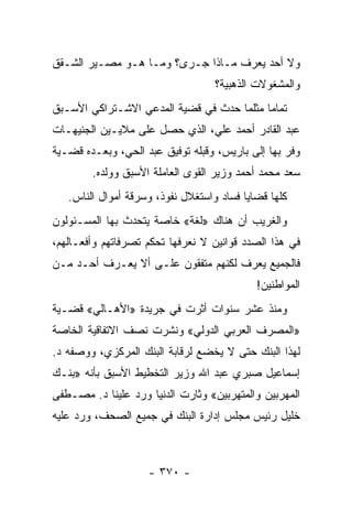 ‫ﻭﻻ ﺃﺤﺩ ﻴﻌﺭﻑ ﻤـﺎﺫﺍ ﺠـﺭﻯ؟ ﻭﻤـﺎ ﻫـﻭ ﻤﺼـﻴﺭ ﺍﻟﺸـﻘﻕ‬
                                   ‫ﻭﺍﻟﻤﺸﻐﻭﻻﺕ ﺍﻟﺫﻫﺒﻴﺔ؟‬
‫ﺘﻤﺎ ‪‬ﺎ ﻤﺜﻠﻤﺎ ﺤﺩﺙ ﻓﻲ ﻗﻀﻴﺔ ﺍﻟﻤﺩﻋﻲ ﺍﻻﺸـﺘﺭﺍﻜﻲ ﺍﻷﺴـﺒﻕ‬
                                           ‫ﻤ‬
‫ﻋﺒﺩ ﺍﻟﻘﺎﺩﺭ ﺃﺤﻤﺩ ﻋﻠﻲ، ﺍﻟﺫﻱ ﺤﺼل ﻋﻠﻰ ﻤﻼﻴـﻴﻥ ﺍﻟﺠﻨﻴﻬـﺎﺕ‬
‫ﻭﻓﺭ ﺒﻬﺎ ﺇﻟﻰ ﺒﺎﺭﻴﺱ، ﻭﻗﺒﻠﻪ ﺘﻭﻓﻴﻕ ﻋﺒﺩ ﺍﻟﺤﻲ، ﻭﺒﻌـﺩﻩ ﻗﻀـﻴﺔ‬
        ‫ﺴﻌﺩ ﻤﺤﻤﺩ ﺃﺤﻤﺩ ﻭﺯﻴﺭ ﺍﻟﻘﻭﻯ ﺍﻟﻌﺎﻤﻠﺔ ﺍﻷﺴﺒﻕ ﻭﻭﻟﺩﻩ.‬
   ‫ﻜﻠﻬﺎ ﻗﻀﺎﻴﺎ ﻓﺴﺎﺩ ﻭﺍﺴﺘﻐﻼل ﻨﻔﻭﺫ، ﻭﺴﺭﻗﺔ ﺃﻤﻭﺍل ﺍﻟﻨﺎﺱ.‬
‫ﻭﺍﻟﻐﺭﻴﺏ ﺃﻥ ﻫﻨﺎﻙ »ﻟﻐﺔ« ﺨﺎﺼﺔ ﻴﺘﺤﺩﺙ ﺒﻬﺎ ﺍﻟﻤﺴـﺌﻭﻟﻭﻥ‬
‫ﻓﻲ ﻫﺫﺍ ﺍﻟﺼﺩﺩ ﻗﻭﺍﻨﻴﻥ ﻻ ﻨﻌﺭﻓﻬﺎ ﺘﺤﻜﻡ ﺘﺼﺭﻓﺎﺘﻬﻡ ﻭﺃﻓﻌـﺎﻟﻬﻡ،‬
‫ﻓﺎﻟﺠﻤﻴﻊ ﻴﻌﺭﻑ ﻟﻜﻨﻬﻡ ﻤﺘﻔﻘﻭﻥ ﻋﻠـﻰ ﺃﻻ ﻴﻌـﺭﻑ ﺃﺤـﺩ ﻤـﻥ‬
                                            ‫ﺍﻟﻤﻭﺍﻁﻨﻴﻥ!‬
‫ﻭﻤﻨﺫ ﻋﺸﺭ ﺴﻨﻭﺍﺕ ﺃﺜﺭﺕ ﻓﻲ ﺠﺭﻴﺩﺓ »ﺍﻷﻫـﺎﻟﻲ« ﻗﻀـﻴﺔ‬
‫»ﺍﻟﻤﺼﺭﻑ ﺍﻟﻌﺭﺒﻲ ﺍﻟﺩﻭﻟﻲ« ﻭﻨﺸﺭﺕ ﻨﺼﻑ ﺍﻻﺘﻔﺎﻗﻴﺔ ﺍﻟﺨﺎﺼﺔ‬
‫ﻟﻬﺫﺍ ﺍﻟﺒﻨﻙ ﺤﺘﻰ ﻻ ﻴﺨﻀﻊ ﻟﺭﻗﺎﺒﺔ ﺍﻟﺒﻨﻙ ﺍﻟﻤﺭﻜﺯﻱ، ﻭﻭﺼﻔﻪ ﺩ.‬
‫ﺇﺴﻤﺎﻋﻴل ﺼﺒﺭﻱ ﻋﺒﺩ ﺍﷲ ﻭﺯﻴﺭ ﺍﻟﺘﺨﻁﻴﻁ ﺍﻷﺴﺒﻕ ﺒﺄﻨﻪ »ﺒﻨـﻙ‬
‫ﺍﻟﻤﻬﺭﺒﻴﻥ ﻭﺍﻟﻤﺘﻬﺭﺒﻴﻥ« ﻭﺜﺎﺭﺕ ﺍﻟﺩﻨﻴﺎ ﻭﺭﺩ ﻋﻠﻴﻨﺎ ﺩ. ﻤﺼـﻁﻔﻰ‬
‫ﺨﻠﻴل ﺭﺌﻴﺱ ﻤﺠﻠﺱ ﺇﺩﺍﺭﺓ ﺍﻟﺒﻨﻙ ﻓﻲ ﺠﻤﻴﻊ ﺍﻟﺼﺤﻑ، ﻭﺭﺩ ﻋﻠﻴﻪ‬



                    ‫- ٠٧٣ -‬
 