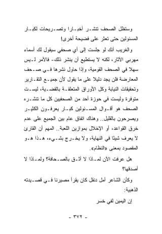 ‫ﻭﺴﺘﻅل ﺍﻟﺼﺤﻑ ﺘﻨﺸـﺭ ﺃﺨﺒـﺎ ‪‬ﺍ ﻭﺘﺼـﺭﻴﺤﺎﺕ ﻟﻜﺒـﺎﺭ‬
                  ‫ﺭ‬
                 ‫ﺍﻟﻤﺴﺌﻭﻟﻴﻥ ﺤﺘﻰ ﺘﻌﺜﺭ ﻋﻠﻰ ﻓﻀﻴﺤﺔ ﺃﺨﺭﻯ!‬
‫ﻭﺍﻟﻐﺭﻴﺏ ﺃﻨﻙ ﻟﻭ ﺠﻠﺴﺕ ﺇﻟﻰ ﺃﻱ ﺼﺤﻔﻲ ﺴﻴﻘﻭل ﻟﻙ ﺃﺴﻤﺎﺀ‬
‫ﻤﻬﺭﺒﻲ ﺍﻵﺜﺎﺭ، ﻟﻜﻨﻪ ﻻ ﻴﺴﺘﻁﻴﻊ ﺃﻥ ﻴﻨﺸﺭ ﺫﻟﻙ- ﻓﺎﻷﻤﺭ ﻟـﻴﺱ‬
‫ﺴﻬﻼ ﻓﻲ ﺍﻟﺼﺤﻑ ﺍﻟﻘﻭﻤﻴﺔ، ﻭﺇﺫﺍ ﺤﺎﻭل ﻨﺸﺭﻫﺎ ﻓـﻲ ﺼـﺤﻑ‬
                                           ‫ﹰ‬
‫ﺍﻟﻤﻌﺎﺭﻀﺔ ﻓﻠﻥ ﻴﺠﺩ ﺩﻟﻴﻼ ﻋﻠﻰ ﻤﺎ ﻴﻘﻭل ﻷﻥ ﺠﻤﻴـﻊ ﺍﻟﺘﻘـﺎﺭﻴﺭ‬
                               ‫ﹰ‬
‫ﻭﺘﺤﻘﻴﻘﺎﺕ ﺍﻟﻨﻴﺎﺒﺔ ﻭﻜل ﺍﻷﻭﺭﺍﻕ ﺍﻟﻤﺘﻌﻠﻘـﺔ ﺒﺎﻟﻘﻀـﻴﺔ، ﻟﻴﺴـﺕ‬
‫ﻤﺘﻭﻓﺭﺓ ﻭﻟﻴﺴﺕ ﻓﻲ ﺤﻭﺯﺓ ﺃﺤﺩ ﻤﻥ ﺍﻟﺼﺤﻔﻴﻴﻥ ﻜل ﻤﺎ ﺘﻨﺸـﺭﻩ‬
‫ﺍﻟﺼﺤﻑ ﻫﻭ ﺃﻗـﻭﺍل ﺍﻟﻤﺴـﺌﻭﻟﻴﻥ ﻜﺒـﺎﺭ ﻴﻌﺭﻓـﻭﻥ ﺍﻟﻜﺜﻴـﺭ‬
‫ﻭﻴﺼﺭﺤﻭﻥ ﺒﺎﻟﻘﻠﻴل.. ﻭﻫﻨﺎﻙ ﺍﺘﻔﺎﻕ ﻋﺎﻡ ﺒﻴﻥ ﺍﻟﺠﻤﻴﻊ ﻋﻠﻰ ﻋﺩﻡ‬
‫ﺨﺭﻕ ﺍﻟﻘﻭﺍﻋﺩ، ﺃﻭ ﺍﻹﺨﻼل ﺒﻤﻭﺍﺯﻴﻥ ﺍﻟﻠﻌﺒﺔ.. ﺍﻟﻤﻬﻡ ﺃﻥ ﺍﻟﻘﺎﺭﺉ‬
‫ﻻ ﻴﻌﺭﻑ ﺸﻴ ًﺎ ﻓﻲ ﺍﻟﻨﻬﺎﻴﺔ، ﻭﻻ ﻴﺨـﺭﺝ ﺒﺸـﻲﺀ، ﻫـﺫﺍ ﻫـﻭ‬
                                      ‫ﺌ‬
                              ‫ﺍﻟﻤﻘﺼﻭﺩ ﺒﻤﻌﻨﻰ »ﺍﻟﻨﻅﺎﻡ«.‬
‫ﻫل ﻋﺭﻓﺕ ﺍﻵﻥ ﻟﻤـﺎﺫﺍ ﻻ ﺃﺜـﻕ ﺒﺎﻟﺼـﺤﺎﻓﺔ؟ ﻭﻟﻤـﺎﺫﺍ ﻻ‬
                                              ‫ﺃﺼﺩﻗﻬﺎ؟‬
‫ﻭﻜﺄﻥ ﺍﻟﺸﺎﻋﺭ ﺃﻤل ﺩﻨﻘل ﻜﺎﻥ ﻴﻘﺭﺃ ﻤﺼﻴﺭﻨﺎ ﻓـﻲ ﻗﺼـﻴﺩﺘﻪ‬
                                               ‫ﺍﻟﺫﻫﺒﻴﺔ:‬
                                  ‫ﺇﻥ ﺍﻟﻴﻤﻴﻥ ﻟﻔﻲ ﺨﺴﺭ‬

                    ‫- ٢٧٣ -‬
 