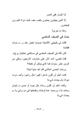 ‫ﺃﻤﺎ ﺍﻟﻴﺴﺎﺭ ﻓﻔﻲ ﺍﻟﻌﺴﺭ‬
‫ﺇﻻ ﺍﻟﺫﻴﻥ ﻴﻌﻴﺸﻭﻥ ﻴﺤﺸﻭﻥ ﺒﺎﻟﺼـﺤﻑ ﺍﻟﻤﺸـﺘﺭﺍﺓ ﺍﻟﻌﻴـﻭﻥ‬
                                             ‫ﻓﻴﻌﻴﺸﻭﻥ.‬
                                    ‫ﻭﻫﺫﺍ ﻤﺎ ﺠﺭﻯ!‬

                          ‫ﺤﺩﺙ ﻓﻲ ﺍﻟﺼﻴﻑ ﺍﻟﻤﺎﻀﻲ‬
‫ﻗﺎﻟﺕ ﻟﻲ ﻁﺒﻴﺒﺘﻲ ﺍﻷﻟﻤﺎﻨﻴﺔ »ﺴﻭﻑ ﺘﻌﻴﺵ ﻋﺸـﺭ ﺴـﻨﻭﺍﺕ‬
                                                ‫ﻓﻘﻁ«!‬
‫ﻜﺎﻥ ﺫﻟﻙ ﻓﻲ ﺍﻟﺼﻴﻑ ﺍﻟﻤﺎﻀﻲ ﻓﻲ ﻤﺴﺘﺸﻔﻲ »ﻫﺎﻴﺩل ﺒﺭﺝ«.‬
‫ﻗﻠﺕ ﻟﻨﻔﺴﻲ: ﺃﻨﺕ ﺍﻵﻥ ﻋﻠﻰ ﻤﺸﺎﺭﻑ ﺍﻷﺭﺒﻌﻴﻥ، ﻭﺒﺎﻗﻲ ﻤﻥ‬
             ‫ﺍﻟﺯﻤﻥ ﻋﺸﺭ ﺴﻨﻭﺍﺕ ﻓﻤﺎ ﺍﻟﺫﻱ ﻴﻤﻜﻥ ﺃﻥ ﻨﻔﻌﻠﻪ؟‬
             ‫ﻭﺭﺤﺕ ﺃﺤﺼﻰ ﺃﺤﻼﻤﻲ ﻓﻠﻡ ﺃﺠﺩ ﻤﻨﻬﺎ ﺸﻴ ًﺎ!‬
               ‫ﺌ‬
‫ﻜﻨﺕ ﺃﺤﻠﻡ ﺃﻥ ﺃﻜﻭﻥ ﺸﺎﻋ ‪‬ﺍ ﻜﺒﻴ ‪‬ﺍ ﻤﺜل ﺭﺍﻤﺒﻭ، ﻭﺃﺼـﺩﺭﺕ‬
                    ‫ﺭ ﺭ‬
                                ‫ﺩﻴﻭﺍ ﹰﺎ ﻭﻟﻡ ﻴﺤﺩﺙ ﺸﻲﺀ!‬
                                               ‫ﻨ‬
‫ﻭﻜﻨﺕ ﺃﺤﻠﻡ ﺃﻥ ﺃﻜﻭﻥ ﺭﺴﺎ ‪‬ﺎ ﻤﺜل ﺠﻭﺒﺎ ﺃﻭ ﺤﺴﻥ ﺴـﻠﻴﻤﺎﻥ‬
                         ‫ﻤ‬
‫ﻭﺤﺎﻤﺩ ﻨﺩﺍ، ﻭﺭﺴﻤﺕ ﻋﺩﺓ ﻟﻭﺤﺎﺕ ﻭﻁﺒﻌﺘﻬﺎ ﻓﻲ ﺩﻴـﻭﺍﻨﻲ ﻭﻟـﻡ‬
                                          ‫ﻴﺤﺩﺙ ﺸﻲﺀ!‬



                    ‫- ٣٧٣ -‬
 