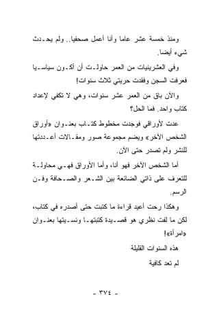 ‫ﻭﻤﻨﺫ ﺨﻤﺴﺔ ﻋﺸﺭ ﻋﺎ ‪‬ﺎ ﻭﺃﻨﺎ ﺃﻋﻤل ﺼﺤﻔ ‪‬ﺎ.. ﻭﻟﻡ ﻴﺤـﺩﺙ‬
             ‫ﻴ‬                ‫ﻤ‬
                                          ‫ﺸﻲﺀ ﺃﻴ ‪‬ﺎ.‬
                                            ‫ﻀ‬
‫ﻭﻓﻲ ﺍﻟﻌﺸﺭﻴﻨﻴﺎﺕ ﻤﻥ ﺍﻟﻌﻤﺭ ﺤﺎﻭﻟـﺕ ﺃﻥ ﺃﻜـﻭﻥ ﺴﻴﺎﺴـ ‪‬ﺎ‬
 ‫ﻴ‬
              ‫ﻓﻌﺭﻓﺕ ﺍﻟﺴﺠﻥ ﻭﻓﻘﺩﺕ ﺤﺭﻴﺘﻲ ﺜﻼﺙ ﺴﻨﻭﺍﺕ!‬
‫ﻭﺍﻵﻥ ﺒﺎﻕ ﻤﻥ ﺍﻟﻌﻤﺭ ﻋﺸﺭ ﺴﻨﻭﺍﺕ، ﻭﻫﻲ ﻻ ﺘﻜﻔﻲ ﻹﻋﺩﺍﺩ‬
                                ‫ﻜﺘﺎﺏ ﻭﺍﺤﺩ. ﻓﻤﺎ ﺍﻟﺤل؟‬
‫ﻋﺩﺕ ﻷﻭﺭﺍﻗﻲ ﻓﻭﺠﺩﺕ ﻤﺨﻁﻭﻁ ﻜﺘـﺎﺏ ﺒﻌﻨـﻭﺍﻥ »ﺃﻭﺭﺍﻕ‬
‫ﺍﻟﺸﺨﺹ ﺍﻵﺨﺭ« ﻭﻴﻀﻡ ﻤﺠﻤﻭﻋﺔ ﺼﻭﺭ ﻭﻤﻘـﺎﻻﺕ ﺃﻋـﺩﺩﺘﻬﺎ‬
                           ‫ﻟﻠﻨﺸﺭ ﻭﻟﻡ ﺘﺼﺩﺭ ﺤﺘﻰ ﺍﻵﻥ.‬
‫ﺃﻤﺎ ﺍﻟﺸﺨﺹ ﺍﻵﺨﺭ ﻓﻬﻭ ﺃﻨﺎ، ﻭﺃﻤﺎ ﺍﻷﻭﺭﺍﻕ ﻓﻬـﻲ ﻤﺤﺎﻭﻟـﺔ‬
‫ﻟﻠﺘﻌﺭﻑ ﻋﻠﻰ ﺫﺍﺘﻲ ﺍﻟﻀﺎﺌﻌﺔ ﺒﻴﻥ ﺍﻟﺸـﻌﺭ ﻭﺍﻟﺼـﺤﺎﻓﺔ ﻭﻓـﻥ‬
                                               ‫ﺍﻟﺭﺴﻡ.‬
‫ﻭﻫﻜﺫﺍ ﺭﺤﺕ ﺃﻋﻴﺩ ﻗﺭﺍﺀﺓ ﻤﺎ ﻜﺘﺒﺕ ﺤﺘﻰ ﺃﺼﺩﺭﻩ ﻓﻲ ﻜﺘﺎﺏ،‬
‫ﻟﻜﻥ ﻤﺎ ﻟﻔﺕ ﻨﻅﺭﻱ ﻫﻭ ﻗﺼـﻴﺩﺓ ﻜﺘﺒﺘﻬـﺎ ﻭﻨﺴـﻴﺘﻬﺎ ﺒﻌﻨـﻭﺍﻥ‬
                                             ‫»ﺍﻤﺭﺃﺓ«!‬
                                ‫ﻫﺫﻩ ﺍﻟﺴﻨﻭﺍﺕ ﺍﻟﻘﻠﻴﻠﺔ‬
                                       ‫ﻟﻡ ﺘﻌﺩ ﻜﺎﻓﻴﺔ‬


                   ‫- ٤٧٣ -‬
 