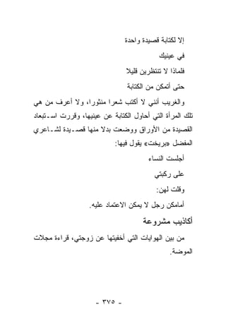 ‫ﺇﻻ ﻟﻜﺘﺎﺒﺔ ﻗﺼﻴﺩﺓ ﻭﺍﺤﺩﺓ‬
                                           ‫ﻓﻲ ﻋﻴﻨﻴﻙ‬
                                ‫ﻓﻠﻤﺎﺫﺍ ﻻ ﺘﻨﺘﻅﺭﻴﻥ ﻗﻠﻴﻼ‬
                                ‫ﹰ‬
                                ‫ﺤﺘﻰ ﺃﺘﻤﻜﻥ ﻤﻥ ﺍﻟﻜﺘﺎﺒﺔ‬
‫ﻭﺍﻟﻐﺭﻴﺏ ﺃﻨﻨﻲ ﻻ ﺃﻜﺘﺏ ﺸﻌ ‪‬ﺍ ﻤﻨﺜﻭ ‪‬ﺍ، ﻭﻻ ﺃﻋﺭﻑ ﻤﻥ ﻫﻲ‬
                ‫ﺭ‬       ‫ﺭ‬
‫ﺘﻠﻙ ﺍﻟﻤﺭﺃﺓ ﺍﻟﺘﻲ ﺃﺤﺎﻭل ﺍﻟﻜﺘﺎﺒﺔ ﻋﻥ ﻋﻴﻨﻴﻬﺎ، ﻭﻗﺭﺭﺕ ﺍﺴـﺘﺒﻌﺎﺩ‬
‫ﺍﻟﻘﺼﻴﺩﺓ ﻤﻥ ﺍﻷﻭﺭﺍﻕ ﻭﻭﻀﻌﺕ ﺒﺩﻻ ﻤﻨﻬﺎ ﻗﺼـﻴﺩﺓ ﻟﺸـﺎﻋﺭﻱ‬
                    ‫ﹰ‬
                            ‫ﺍﻟﻤﻔﻀل »ﺒﺭﻴﺨﺕ« ﻴﻘﻭل ﻓﻴﻬﺎ:‬
                                        ‫ﺃﺠﻠﺴﺕ ﺍﻟﻨﺴﺎﺀ‬
                                          ‫ﻋﻠﻰ ﺭﻜﺒﺘﻲ‬
                                          ‫ﻭﻗﻠﺕ ﻟﻬﻥ:‬
                   ‫ﺃﻤﺎﻤﻜﻥ ﺭﺠل ﻻ ﻴﻤﻜﻥ ﺍﻻﻋﺘﻤﺎﺩ ﻋﻠﻴﻪ.‬

                                      ‫ﺃﻜﺎﺫﻴﺏ ﻤﺸﺭﻭﻋﺔ‬
‫ﻤﻥ ﺒﻴﻥ ﺍﻟﻬﻭﺍﻴﺎﺕ ﺍﻟﺘﻲ ﺃﺨﻔﻴﺘﻬﺎ ﻋﻥ ﺯﻭﺠﺘﻲ، ﻗﺭﺍﺀﺓ ﻤﺠﻼﺕ‬
                                               ‫ﺍﻟﻤﻭﻀﺔ.‬




                     ‫- ٥٧٣ -‬
 