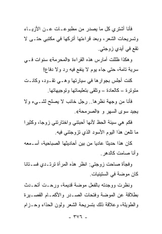 ‫ﻓﺄﻨﺎ ﺃﺸﺘﺭﻱ ﻜل ﻤﺎ ﻴﺼﺩﺭ ﻤﻥ ﻤﻁﺒﻭﻋـﺎﺕ ﻋـﻥ ﺍﻷﺯﻴـﺎﺀ‬
‫ﻭﺘﺴﺭﻴﺤﺎﺕ ﺍﻟﺸﻌﺭ، ﻭﺒﻌﺩ ﻗﺭﺍﺀﺘﻬﺎ ﺃﺘﺭﻜﻬﺎ ﻓﻲ ﻤﻜﺘﺒﻲ ﺤﺘـﻰ ﻻ‬
                                     ‫ﺘﻘﻊ ﻓﻲ ﺃﻴﺩﻱ ﺯﻭﺠﺘﻲ.‬
‫ﻭﻫﻜﺫﺍ ﻅﻠﻠﺕ ﺃﻤﺎﺭﺱ ﻫﺫﻩ ﺍﻟﻘﺭﺍﺀﺓ »ﺍﻟﻤﺤﺭﻤﺔ« ﺴﻨﻭﺍﺕ ﻓـﻲ‬
         ‫ﺴﺭﻴﺔ ﺘﺎﻤﺔ، ﺤﺘﻰ ﺠﺎﺀ ﻴﻭﻡ ﻻ ﻴﻨﻔﻊ ﻓﻴﻪ ﺭﺩ ﻭﻻ ﺩﻓﺎﻉ!‬
‫ﻜﻨﺕ ﺃﺠﻠﺱ ﺒﺠﻭﺍﺭﻫﺎ ﻓﻲ ﺴﻴﺎﺭﺘﻬﺎ ﻭﻫـﻲ ﺘﻘـﻭﺩ، ﻭﻜﺎﻨـﺕ‬
           ‫ﻤﺘﻭﺘﺭﺓ – ﻜﺎﻟﻌﺎﺩﺓ – ﻭﺘﻠﻘﻰ ﺒﺘﻌﻠﻴﻤﺎﺘﻬﺎ ﻭﺘﻭﺠﻴﻬﺎﺘﻬﺎ.‬
‫ﻓﺄﻨﺎ ﻤﻥ ﻭﺠﻬﺔ ﻨﻅﺭﻫﺎ.. ﺭﺠل ﺨﺎﺌﺏ ﻻ ﻴﺼﻠﺢ ﻟﺸـﻲﺀ ﻭﻻ‬
                         ‫ﻴﺠﻴﺩ ﺴﻭﻯ ﺍﻟﺴﻬﺭ ﻭ »ﺍﻟﺼﺭﻤﺤﺔ«.‬
‫ﻓﻜﻡ ﻫﻲ ﺴﻴﺌﺔ ﺍﻟﺤﻅ ﻷﻨﻬﺎ ﺃﺤﺒﺘﻨﻲ ﻭﺍﺨﺘﺎﺭﺘﻨﻲ ﺯﻭ ‪‬ﺎ، ﻭﻜﺜﻴ ‪‬ﺍ‬
 ‫ﺭ‬        ‫ﺠ‬
               ‫ﻤﺎ ﺘﻠﻌﻥ ﻫﺫﺍ ﺍﻟﻴﻭﻡ ﺍﻷﺴﻭﺩ ﺍﻟﺫﻱ ﺘﺯﻭﺠﺘﻨﻲ ﻓﻴﻪ.‬
‫ﻜﺎﻥ ﻫﺫﺍ ﺤﺩﻴ ﹰﺎ ﻋﺎﺩ ‪‬ﺎ ﻤﻥ ﺒﻴﻥ ﺃﺤﺎﺩﻴﺜﻬﺎ ﺍﻟﺼﺒﺎﺤﻴﺔ، ﺃﺴـﻤﻌﻪ‬
                                  ‫ﻴ‬      ‫ﺜ‬
                                      ‫ﻭﺃﻨﺎ ﺼﺎﻤﺕ ﻜﺎﻟﺩﻫﺭ.‬
‫ﻭﻓﺠﺄﺓ ﺼﺎﺤﺕ ﺯﻭﺠﺘﻲ: ﺍﻨﻅﺭ ﻫﺫﻩ ﺍﻟﻤﺭﺃﺓ ﺘﺭﺘـﺩﻱ ﻓﺴـﺘﺎﻨﺎ‬
 ‫ﹰ‬
                                ‫ﻜﺎﻥ ﻤﻭﻀﺔ ﻓﻲ ﺍﻟﺴﺘﻴﻨﻴﺎﺕ.‬
‫ﻭﻨﻅﺭﺕ ﻭﻭﺠﺩﺘﻪ ﺒﺎﻟﻔﻌل ﻤﻭﻀﺔ ﻗﺩﻴﻤﺔ، ﻭﺭﺤـﺕ ﺃﺘﺤـﺩﺙ‬
‫ﺒﻁﻼﻗﺔ ﻋﻥ ﺍﻟﻤﻭﻀﺔ ﻭﻓﺘﺤﺎﺕ ﺍﻟﺼـﺩﺭ ﻭﺍﻷﻜﻤـﺎﻡ ﺍﻟﻘﺼـﻴﺭﺓ‬
‫ﻭﺍﻟﻁﻭﻴﻠﺔ، ﻭﻋﻼﻗﺔ ﺫﻟﻙ ﺒﺘﺴﺭﻴﺤﺔ ﺍﻟﺸﻌﺭ ﻭﻟﻭﻥ ﺍﻟﺤﺫﺍﺀ ﻭﺤـﺯﺍﻡ‬

                      ‫- ٦٧٣ -‬
 