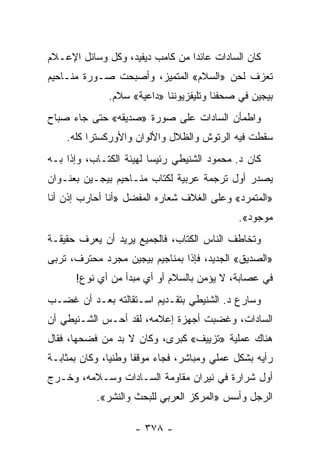 ‫ﻜﺎﻥ ﺍﻟﺴﺎﺩﺍﺕ ﻋﺎﺌ ‪‬ﺍ ﻤﻥ ﻜﺎﻤﺏ ﺩﻴﻔﻴﺩ، ﻭﻜل ﻭﺴﺎﺌل ﺍﻹﻋـﻼﻡ‬
                                 ‫ﺩ‬
‫ﺘﻌﺯﻑ ﻟﺤﻥ »ﺍﻟﺴﻼﻡ« ﺍﻟﻤﺘﻤﻴﺯ، ﻭﺃﺼﺒﺤﺕ ﺼـﻭﺭﺓ ﻤﻨـﺎﺤﻴﻡ‬
              ‫ﺒﻴﺠﻴﻥ ﻓﻲ ﺼﺤﻔﻨﺎ ﻭﺘﻠﻴﻔﺯﻴﻭﻨﻨﺎ »ﺩﺍﻋﻴﺔ« ﺴﻼﻡ.‬
‫ﻭﺍﻁﻤﺄﻥ ﺍﻟﺴﺎﺩﺍﺕ ﻋﻠﻰ ﺼﻭﺭﺓ »ﺼﺩﻴﻘﻪ« ﺤﺘﻰ ﺠﺎﺀ ﺼﺒﺎﺡ‬
    ‫ﺴﻘﻁﺕ ﻓﻴﻪ ﺍﻟﺭﺘﻭﺵ ﻭﺍﻟﻅﻼل ﻭﺍﻷﻟﻭﺍﻥ ﻭﺍﻷﻭﺭﻜﺴﺘﺭﺍ ﻜﻠﻪ.‬
‫ﻜﺎﻥ ﺩ. ﻤﺤﻤﻭﺩ ﺍﻟﺸﻨﻴﻁﻲ ﺭﺌﻴ ‪‬ﺎ ﻟﻬﻴﺌﺔ ﺍﻟﻜﺘـﺎﺏ، ﻭﺇﺫﺍ ﺒـﻪ‬
                         ‫ﺴ‬
‫ﻴﺼﺩﺭ ﺃﻭل ﺘﺭﺠﻤﺔ ﻋﺭﺒﻴﺔ ﻟﻜﺘﺎﺏ ﻤﻨـﺎﺤﻴﻡ ﺒﻴﺠـﻴﻥ ﺒﻌﻨـﻭﺍﻥ‬
‫»ﺍﻟﻤﺘﻤﺭﺩ« ﻭﻋﻠﻰ ﺍﻟﻐﻼﻑ ﺸﻌﺎﺭﻩ ﺍﻟﻤﻔﻀل »ﺃﻨﺎ ﺃﺤﺎﺭﺏ ﺇﺫﻥ ﺃﻨﺎ‬
                                              ‫ﻤﻭﺠﻭﺩ«.‬
‫ﻭﺘﺨﺎﻁﻑ ﺍﻟﻨﺎﺱ ﺍﻟﻜﺘﺎﺏ، ﻓﺎﻟﺠﻤﻴﻊ ﻴﺭﻴﺩ ﺃﻥ ﻴﻌﺭﻑ ﺤﻘﻴﻘـﺔ‬
‫»ﺍﻟﺼﺩﻴﻕ« ﺍﻟﺠﺩﻴﺩ، ﻓﺈﺫﺍ ﺒﻤﻨﺎﺠﻴﻡ ﺒﻴﺠﻴﻥ ﻤﺠﺭﺩ ﻤﺤﺘﺭﻑ، ﺘﺭﺒﻰ‬
      ‫ﻓﻲ ﻋﺼﺎﺒﺔ، ﻻ ﻴﺅﻤﻥ ﺒﺎﻟﺴﻼﻡ ﺃﻭ ﺃﻱ ﻤﺒﺩﺃ ﻤﻥ ﺃﻱ ﻨﻭﻉ!‬
‫ﻭﺴﺎﺭﻉ ﺩ. ﺍﻟﺸﻨﻴﻁﻲ ﺒﺘﻘـﺩﻴﻡ ﺍﺴـﺘﻘﺎﻟﺘﻪ ﺒﻌـﺩ ﺃﻥ ﻏﻀـﺏ‬
‫ﺍﻟﺴﺎﺩﺍﺕ، ﻭﻏﻀﺒﺕ ﺃﺠﻬﺯﺓ ﺇﻋﻼﻤﻪ، ﻟﻘﺩ ﺃﺤـﺱ ﺍﻟﺸـﻨﻴﻁﻲ ﺃﻥ‬
‫ﻫﻨﺎﻙ ﻋﻤﻠﻴﺔ »ﺘﺯﻴﻴﻑ« ﻜﺒﺭﻯ، ﻭﻜﺎﻥ ﻻ ﺒﺩ ﻤﻥ ﻓﻀﺤﻬﺎ، ﻓﻘﺎل‬
‫ﺭﺃﻴﻪ ﺒﺸﻜل ﻋﻤﻠﻲ ﻭﻤﺒﺎﺸﺭ، ﻓﺠﺎﺀ ﻤﻭﻗ ﹰﺎ ﻭﻁﻨ ‪‬ﺎ، ﻭﻜﺎﻥ ﺒﻤﺜﺎﺒـﺔ‬
               ‫ﻴ‬      ‫ﻔ‬
‫ﺃﻭل ﺸﺭﺍﺭﺓ ﻓﻲ ﻨﻴﺭﺍﻥ ﻤﻘﺎﻭﻤﺔ ﺍﻟﺴـﺎﺩﺍﺕ ﻭﺴـﻼﻤﻪ، ﻭﺨـﺭﺝ‬
           ‫ﺍﻟﺭﺠل ﻭﺃﺴﺱ »ﺍﻟﻤﺭﻜﺯ ﺍﻟﻌﺭﺒﻲ ﻟﻠﺒﺤﺙ ﻭﺍﻟﻨﺸﺭ«.‬

                     ‫- ٨٧٣ -‬
 