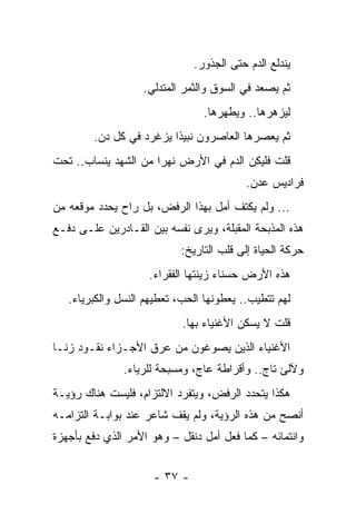 ‫ﻴﻨﺩﻟﻊ ﺍﻟﺩﻡ ﺤﺘﻰ ﺍﻟﺠﺫﻭﺭ.‬
                   ‫ﺜﻡ ﻴﺼﻌﺩ ﻓﻲ ﺍﻟﺴﻭﻕ ﻭﺍﻟﺜﻤﺭ ﺍﻟﻤﺘﺩﻟﻲ.‬
                                ‫ﻟﻴﺯﻫﺭﻫﺎ.. ﻭﻴﻁﻬﺭﻫﺎ.‬
        ‫ﺜﻡ ﻴﻌﺼﺭﻫﺎ ﺍﻟﻌﺎﺼﺭﻭﻥ ﻨﺒﻴ ﹰﺍ ﻴﺯﻏﺭﺩ ﻓﻲ ﻜل ﺩﻥ.‬
                         ‫ﺫ‬
‫ﻗﻠﺕ ﻓﻠﻴﻜﻥ ﺍﻟﺩﻡ ﻓﻲ ﺍﻷﺭﺽ ﻨﻬ ‪‬ﺍ ﻤﻥ ﺍﻟﺸﻬﺩ ﻴﻨﺴﺎﺏ.. ﺘﺤﺕ‬
                      ‫ﺭ‬
                                          ‫ﻓﺭﺍﺩﻴﺱ ﻋﺩﻥ.‬
‫... ﻭﻟﻡ ﻴﻜﺘﻑ ﺃﻤل ﺒﻬﺫﺍ ﺍﻟﺭﻓﺽ، ﺒل ﺭﺍﺡ ﻴﺤﺩﺩ ﻤﻭﻗﻌﻪ ﻤﻥ‬
‫ﻫﺫﻩ ﺍﻟﻤﺫﺒﺤﺔ ﺍﻟﻤﻘﺒﻠﺔ، ﻭﻴﺭﻯ ﻨﻔﺴﻪ ﺒﻴﻥ ﺍﻟﻘـﺎﺩﺭﻴﻥ ﻋﻠـﻰ ﺩﻓـﻊ‬
                           ‫ﺤﺭﻜﺔ ﺍﻟﺤﻴﺎﺓ ﺇﻟﻰ ﻗﻠﺏ ﺍﻟﺘﺎﺭﻴﺦ:‬
                    ‫ﻫﺫﻩ ﺍﻷﺭﺽ ﺤﺴﻨﺎﺀ ﺯﻴﻨﺘﻬﺎ ﺍﻟﻔﻘﺭﺍﺀ.‬
   ‫ﻟﻬﻡ ﺘﺘﻁﻴﺏ.. ﻴﻌﻁﻭﻨﻬﺎ ﺍﻟﺤﺏ، ﺘﻌﻁﻴﻬﻡ ﺍﻟﻨﺴل ﻭﺍﻟﻜﺒﺭﻴﺎﺀ.‬
                            ‫ﻗﻠﺕ ﻻ ﻴﺴﻜﻥ ﺍﻷﻏﻨﻴﺎﺀ ﺒﻬﺎ.‬
‫ﺍﻷﻏﻨﻴﺎﺀ ﺍﻟﺫﻴﻥ ﻴﺼﻭﻏﻭﻥ ﻤﻥ ﻋﺭﻕ ﺍﻷﺠـﺯﺍﺀ ﻨﻘـﻭﺩ ﺯﻨـﺎ‬
               ‫ﻭﻵﻟﺊ ﺘﺎﺝ.. ﻭﺃﻗﺭﺍﻁﺔ ﻋﺎﺝ، ﻭﻤﺴﺒﺤﺔ ﻟﻠﺭﻴﺎﺀ.‬
‫ﻫﻜﺫﺍ ﻴﺘﺤﺩﺩ ﺍﻟﺭﻓﺽ، ﻭﻴﺘﻔﺭﺩ ﺍﻻﻟﺘﺯﺍﻡ، ﻓﻠﻴﺴﺕ ﻫﻨﺎﻙ ﺭﺅﻴـﺔ‬
‫ﺃﻨﺼﺢ ﻤﻥ ﻫﺫﻩ ﺍﻟﺭﺅﻴﺔ، ﻭﻟﻡ ﻴﻘﻑ ﺸﺎﻋﺭ ﻋﻨﺩ ﺒﻭﺍﺒـﺔ ﺍﻟﺘﺯﺍﻤـﻪ‬
‫ﻭﺍﻨﺘﻤﺎﺌﻪ – ﻜﻤﺎ ﻓﻌل ﺃﻤل ﺩﻨﻘل – ﻭﻫﻭ ﺍﻷﻤﺭ ﺍﻟﺫﻱ ﺩﻓﻊ ﺒﺄﺠﻬﺯﺓ‬


                     ‫- ٧٣ -‬
 