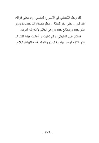 ‫ﻟﻘﺩ ﺭﺤل ﺍﻟﺸﻨﻴﻁﻲ ﻓﻲ ﺍﻷﺴﺒﻭﻉ ﺍﻟﻤﺎﻀﻲ، ﻭﺃﻭﺠﻌﻨﻲ ﻓﺭﺍﻗﻪ،‬
‫ﻓﻘﺩ ﻜﺎﻥ – ﺤﺘﻰ ﺁﺨﺭ ﻟﺤﻅﺔ – ﻴﺤﻠﻡ ﺒﺈﺼﺩﺍﺭﺍﺕ ﺠﺩﻴـﺩﺓ ﻭﺩﻭﺭ‬
   ‫ﻨﺸﺭ ﺠﺩﻴﺩﺓ ﻭﻤﻁﺎﺒﻊ ﺠﺩﻴﺩﺓ، ﻭﻫﻲ ﺃﺤﻼﻡ ﻻ ﺘﻌﺭﻑ ﺍﻟﻤﻭﺕ.‬
‫ﻓﺴﻼﻡ ﻋﻠﻰ ﺍﻟﺸﻨﻴﻁﻲ، ﻭﻜﻡ ﺘﻤﻨﻴﺕ ﻟﻭ ﺃﻋﺎﺩﺕ ﻫﻴﺌﺔ ﺍﻟﻜﺘـﺎﺏ‬
‫ﻨﺸﺭ ﻜﺘﺎﺒﻪ ﺍﻟﻭﺤﻴﺩ »ﻗﻀﻴﺔ ﻟﻴﺒﻴﺎ« ﻭﻓﺎﺀ ﻟﻤﺎ ﻗﺩﻤﻪ ﻟﻠﻬﻴﺌﺔ ﻭﻟﺒﻼﺩﻩ.‬
                        ‫‪‬‬




                      ‫- ٩٧٣ -‬
 