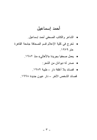 ‫ﺃﺤﻤﺩ ﺇﺴﻤﺎﻋﻴل‬
         ‫• ﺍﻟﺸﺎﻋﺭ ﻭﺍﻟﻜﺎﺘﺏ ﺍﻟﺼﺤﻔﻲ ﺃﺤﻤﺩ ﺇﺴﻤﺎﻋﻴل.‬
‫• ﺘﺨﺭﺝ ﻓﻲ ﻜﻠﻴﺔ ﺍﻹﻋﻼﻡ ﻗﺴﻡ ﺍﻟﺼﺤﺎﻓﺔ ﺠﺎﻤﻌﺔ ﺍﻟﻘﺎﻫﺭﺓ‬
                                ‫ﻋﺎﻡ ٩٧٩١.‬
       ‫• ﻴﻌﻤل ﺼﺤﻔ ‪‬ﺎ ﺒﺠﺭﻴﺩﺓ »ﺍﻷﻫﺎﻟﻲ« ﻤﻨﺫ ٢٨٩١.‬
                                  ‫ﻴ‬
                    ‫• ﺼﺩﺭ ﻟﻪ ﺩﻴﻭﺍﻨﺎﻥ ﻤﻥ ﺍﻟﺸﻌﺭ:‬
            ‫• ﻗﺼﺎﺌﺩ ﺒﻼ ﺃﻏﻠﻔﺔ ﺩﺍﺭ – ﻁﻴﺒﺔ ٩٨٩١.‬
    ‫ﻗﺼﺎﺌﺩ ﺍﻟﺸﺨﺹ ﺍﻵﺨﺭ – ﺩﺍﺭ ﻋﻴﻭﻥ ﺠﺩﻴﺩﺓ ٨٩٩١.‬




                    ‫-٣-‬
 