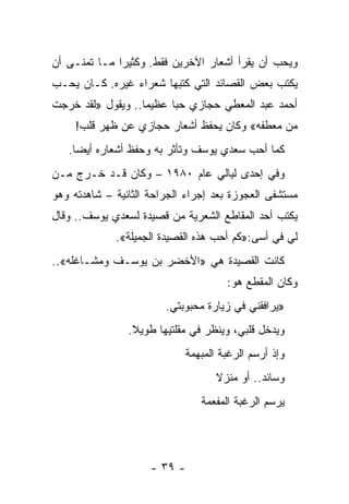 ‫ﻭﻴﺤﺏ ﺃﻥ ﻴﻘﺭﺃ ﺃﺸﻌﺎﺭ ﺍﻵﺨﺭﻴﻥ ﻓﻘﻁ. ﻭﻜﺜﻴ ‪‬ﺍ ﻤـﺎ ﺘﻤﻨـﻰ ﺃﻥ‬
              ‫ﺭ‬
‫ﻴﻜﺘﺏ ﺒﻌﺽ ﺍﻟﻘﺼﺎﺌﺩ ﺍﻟﺘﻲ ﻜﺘﺒﻬﺎ ﺸﻌﺭﺍﺀ ﻏﻴﺭﻩ. ﻜـﺎﻥ ﻴﺤـﺏ‬
‫ﺃﺤﻤﺩ ﻋﺒﺩ ﺍﻟﻤﻌﻁﻲ ﺤﺠﺎﺯﻱ ﺤ ‪‬ﺎ ﻋﻅﻴﻤﺎ.. ﻭﻴﻘﻭل »ﻟﻘﺩ ﺨﺭﺠﺕ‬
                   ‫‪‬‬     ‫ﺒ‬
     ‫ﻤﻥ ﻤﻌﻁﻔﻪ« ﻭﻜﺎﻥ ﻴﺤﻔﻅ ﺃﺸﻌﺎﺭ ﺤﺠﺎﺯﻱ ﻋﻥ ﻅﻬﺭ ﻗﻠﺏ!‬
   ‫ﻜﻤﺎ ﺃﺤﺏ ﺴﻌﺩﻱ ﻴﻭﺴﻑ ﻭﺘﺄﺜﺭ ﺒﻪ ﻭﺤﻔﻅ ﺃﺸﻌﺎﺭﻩ ﺃﻴﻀﺎ.‬
     ‫‪‬‬
‫ﻭﻓﻲ ﺇﺤﺩﻯ ﻟﻴﺎﻟﻲ ﻋﺎﻡ ٠٨٩١ – ﻭﻜﺎﻥ ﻗـﺩ ﺨـﺭﺝ ﻤـﻥ‬
‫ﻤﺴﺘﺸﻔﻰ ﺍﻟﻌﺠﻭﺯﺓ ﺒﻌﺩ ﺇﺠﺭﺍﺀ ﺍﻟﺠﺭﺍﺤﺔ ﺍﻟﺜﺎﻨﻴﺔ – ﺸﺎﻫﺩﺘﻪ ﻭﻫﻭ‬
‫ﻴﻜﺘﺏ ﺃﺤﺩ ﺍﻟﻤﻘﺎﻁﻊ ﺍﻟﺸﻌﺭﻴﺔ ﻤﻥ ﻗﺼﻴﺩﺓ ﻟﺴﻌﺩﻱ ﻴﻭﺴﻑ.. ﻭﻗﺎل‬
             ‫ﻟﻲ ﻓﻲ ﺃﺴﻰ:»ﻜﻡ ﺃﺤﺏ ﻫﺫﻩ ﺍﻟﻘﺼﻴﺩﺓ ﺍﻟﺠﻤﻴﻠﺔ«.‬
‫ﻜﺎﻨﺕ ﺍﻟﻘﺼﻴﺩﺓ ﻫﻲ »ﺍﻷﺨﻀﺭ ﺒﻥ ﻴﻭﺴـﻑ ﻭﻤﺸـﺎﻏﻠﻪ«..‬
                                     ‫ﻭﻜﺎﻥ ﺍﻟﻤﻘﻁﻊ ﻫﻭ:‬
                        ‫»ﻴﺭﺍﻓﻘﻨﻲ ﻓﻲ ﺯﻴﺎﺭﺓ ﻤﺤﺒﻭﺒﺘﻲ.‬
                ‫ﻭﻴﺩﺨل ﻗﻠﺒﻲ، ﻭﻴﻨﻅﺭ ﻓﻲ ﻤﻘﻠﺘﻴﻬﺎ ﻁﻭﻴﻼ.‬
                 ‫ﹰ‬
                            ‫ﻭﺇﺫ ﺃﺭﺴﻡ ﺍﻟﺭﻏﺒﺔ ﺍﻟﻤﺒﻬﻤﺔ‬
                                   ‫ﻭﺴﺎﺌﺩ.. ﺃﻭ ﻤﻨﺯﻻ‬
                                   ‫ﹰ‬
                                ‫ﻴﺭﺴﻡ ﺍﻟﺭﻏﺒﺔ ﺍﻟﻤﻔﻌﻤﺔ‬




                     ‫- ٩٣ -‬
 