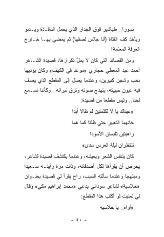 ‫ﻨﺴﻭ ‪‬ﺍ.. ﻁﺒﺎﺸﻴﺭ ﻓﻭﻕ ﺍﻟﺠﺩﺍﺭ ﺍﻟﺫﻱ ﻴﺤﻤل ﺍﻟﻨﺎﻓـﺫﺓ ﻭﻴـﺩﻨﻭ‬
                                               ‫ﺭ‬
‫ﻭﻴﺄﺨﺫ ﻜﻑ ﺍﻟﻔﺘﺎﺓ )ﺃﻨﺎ ﺠﺎﻟﺱ ﻟﺼﻘﻬﺎ( ﺜﻡ ﻴﻤﻀﻲ ﺒﻬـﺎ ﺨـﺎﺭﺝ‬
                                          ‫ﺍﻟﻐﺭﻓﺔ ﺍﻟﻤﻌﺘﻤﺔ!‬
‫ﻭﻤﻥ ﺍﻟﻘﺼﺎﺌﺩ ﺍﻟﺘﻲ ﻜﺎﻥ ﻻ ﻴﻤل ﺘﻜﺭﺍﺭﻫﺎ، ﻗﺼﻴﺩﺓ ﺍﻟﺸـﺎﻋﺭ‬
                       ‫ﱡ‬
‫ﺃﺤﻤﺩ ﻋﺒﺩ ﺍﻟﻤﻌﻁﻲ ﺤﺠﺎﺯﻱ »ﻤﻭﻋﺩ ﻓﻲ ﺍﻟﻜﻬﻑ« ﻭﻜﺎﻥ ﻴﺅﺩﻴﻬﺎ‬
‫ﺒﺤﺏ ﻭﺸﺠﻥ ﻜﺒﻴﺭﻴﻥ، ﻭﻋﻨﺩﻤﺎ ﻴﺼل ﺇﻟﻰ ﺍﻟﻤﻘﻁﻊ ﺍﻟﺫﻱ ﻴﺼﻑ‬
‫ﻓﻴﻪ ﻋﻴﻭﻥ ﺤﺒﻴﺒﺘﻪ، ﻴﺘﻬﺩﺝ ﺼﻭﺘﻪ ﻭﺘﺭﻕ ﻨﺒﺭﺍﺘﻪ.. ﻭﻜﺄﻨﻨﺎ ﻨﺴـﻤﻊ‬
                          ‫ﻟﺤﻨﺎ.. ﻭﻟﻴﺱ ﻤﻘﻁﻌﺎ ﻤﻥ ﻗﺼﻴﺩﺓ:‬
                                     ‫‪‬‬            ‫ﹰ‬
                      ‫»ﻋﻴﻨﺎﻙ ﻴﺎ ﻻ ﻟﻜﻠﻤﺘﻴﻥ ﻟﻡ ﹸﻘﺎﻻ ﺃﺒﺩﺍ‬
                       ‫‪‬‬      ‫ﺘ‬
                      ‫ﺨﺎﻨﻬﻤﺎ ﺍﻟﺘﻌﺒﻴﺭ ﺤﺘﻰ ﻅﻠﺘﺎ ﻜﻤﺎ ﻫﻤﺎ‬
                               ‫ﺭﺍﻫﺒﺘﻴﻥ ﺘﻠﺒﺴﺎﻥ ﺍﻷﺴﻭﺩﺍ‬
                           ‫ﺘﻨﺘﻅﺭﺍﻥ ﻟﻴﻠﺔ ﺍﻟﻌﺭﺱ ﺴﺩﻯ«‬
‫ﻜﺎﻥ ﻴﺘﻨﻔﺱ ﺍﻟﺸﻌﺭ ﻭﻴﻌﻴﺸﻪ، ﻭﻋﻨﺩﻤﺎ ﻴﻜﺘﺸﻑ ﻗﺼﻴﺩﺓ ﻟﺸﺎﻋﺭ،‬
‫ﻴﺤﺭﺹ ﺃﻥ ﻴﻘﺭﺃﻫﺎ ﻟﻜل ﺃﺼﺩﻗﺎﺌﻪ، ﻭﺫﺍﺕ ﻤﺭﺓ ﺭﺃﻴﺘـﻪ ﺴـﻌﻴ ‪‬ﺍ‬
 ‫ﺩ‬
‫ﻭﻤﺒﺘﻬ ‪‬ﺎ ﻭﻋﻨﺩﻤﺎ ﺴﺄﻟﺘﻪ ﺍﻟﺴﺒﺏ، ﺭﺍﺡ ﻴﻘﺭﺃ ﻟﻲ ﻗﺼﻴﺩﺓ ﺒﻌﻨـﻭﺍﻥ‬
                                               ‫ﺠ‬
‫»ﺨﻼﺴﻴﺔ« ﻟﺸﺎﻋﺭ ﺴﻭﺩﺍﻨﻲ ﻴﺩﻋﻲ »ﻤﺤﻤﺩ ﺇﺒﺭﺍﻫﻴﻡ ﻤﻜﻲ« ﻭﻗﺎل‬
                                               ‫ﹸ‬
                          ‫ﻟﻲ ﺘﻤﻨﻴﺕ ﻟﻭ ﺃﻜﺘﺏ ﻫﺫﺍ ﺍﻟﻤﻘﻁﻊ:‬
                                    ‫»ﺃﻭﺍﻩ.. ﻴﺎ ﺨﻼﺴﻴﻪ‬

                      ‫- ٠٤ -‬
 