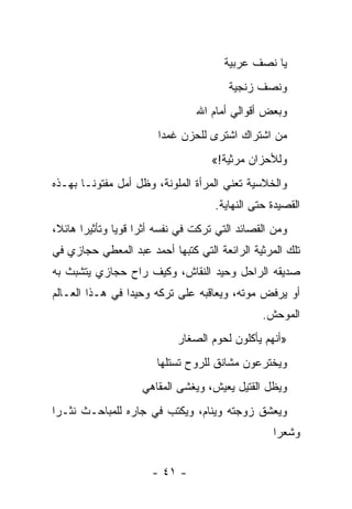 ‫ﻴﺎ ﻨﺼﻑ ﻋﺭﺒﻴﺔ‬
                                          ‫ﻭﻨﺼﻑ ﺯﻨﺠﻴﺔ‬
                                   ‫ﻭﺒﻌﺽ ﺃﻗﻭﺍﻟﻲ ﺃﻤﺎﻡ ﺍﷲ‬
                         ‫ﻤﻥ ﺍﺸﺘﺭﺍﻙ ﺍﺸﺘﺭﻯ ﻟﻠﺤﺯﻥ ﻏﻤﺩﺍ‬
                          ‫‪‬‬
                                      ‫ﻭﻟﻸﺤﺯﺍﻥ ﻤﺭﺜﻴﺔ!«‬
‫ﻭﺍﻟﺨﻼﺴﻴﺔ ﺘﻌﻨﻲ ﺍﻟﻤﺭﺃﺓ ﺍﻟﻤﻠﻭﻨﺔ، ﻭﻅل ﺃﻤل ﻤﻔﺘﻭ ﹰـﺎ ﺒﻬـﺫﻩ‬
        ‫ﻨ‬
                                       ‫ﺍﻟﻘﺼﻴﺩﺓ ﺤﺘﻰ ﺍﻟﻨﻬﺎﻴﺔ.‬
‫ﻭﻤﻥ ﺍﻟﻘﺼﺎﺌﺩ ﺍﻟﺘﻲ ﺘﺭﻜﺕ ﻓﻲ ﻨﻔﺴﻪ ﺃﺜ ‪‬ﺍ ﻗﻭ ‪‬ﺎ ﻭﺘﺄﺜﻴ ‪‬ﺍ ﻫﺎﺌ ﹰ،‬
 ‫ﺭ ﻼ‬             ‫ﺭ ﻴ‬
‫ﺘﻠﻙ ﺍﻟﻤﺭﺜﻴﺔ ﺍﻟﺭﺍﺌﻌﺔ ﺍﻟﺘﻲ ﻜﺘﺒﻬﺎ ﺃﺤﻤﺩ ﻋﺒﺩ ﺍﻟﻤﻌﻁﻲ ﺤﺠﺎﺯﻱ ﻓﻲ‬
‫ﺼﺩﻴﻘﻪ ﺍﻟﺭﺍﺤل ﻭﺤﻴﺩ ﺍﻟﻨﻘﺎﺵ، ﻭﻜﻴﻑ ﺭﺍﺡ ﺤﺠﺎﺯﻱ ﻴﺘﺸﺒﺙ ﺒﻪ‬
‫ﺃﻭ ﻴﺭﻓﺽ ﻤﻭﺘﻪ، ﻭﻴﻌﺎﻗﺒﻪ ﻋﻠﻰ ﺘﺭﻜﻪ ﻭﺤﻴ ‪‬ﺍ ﻓﻲ ﻫـﺫﺍ ﺍﻟﻌـﺎﻟﻡ‬
                 ‫ﺩ‬
                                                   ‫ﺍﻟﻤﻭﺤﺵ.‬
                              ‫»ﺃﻨﻬﻡ ﻴﺄﻜﻠﻭﻥ ﻟﺤﻭﻡ ﺍﻟﺼﻐﺎﺭ‬
                         ‫ﻭﻴﺨﺘﺭﻋﻭﻥ ﻤﺸﺎﻨﻕ ﻟﻠﺭﻭﺡ ﺘﺴﺘﻠﻬﺎ‬
                     ‫ﻭﻴﻅل ﺍﻟﻘﺘﻴل ﻴﻌﻴﺵ، ﻭﻴﻐﺸﻰ ﺍﻟﻤﻘﺎﻫﻲ‬
‫ﻭﻴﻌﺸﻕ ﺯﻭﺠﺘﻪ ﻭﻴﻨﺎﻡ، ﻭﻴﻜﺘﺏ ﻓﻲ ﺠﺎﺭﻩ ﻟﻠﻤﺒﺎﺤـﺙ ﻨﺜـ ‪‬ﺍ‬
 ‫ﺭ‬
                                                     ‫ﻭﺸﻌﺭﺍ‬
                                                      ‫‪‬‬


                        ‫- ١٤ -‬
 