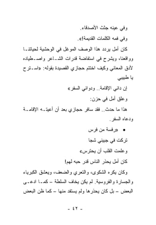 ‫ﻭﻓﻲ ﻋﻴﻨﻪ ﺠﺜﺙ ﺍﻷﺼﺩﻗﺎﺀ.‬
                         ‫ﻭﻓﻲ ﻓﻤﻪ ﺍﻟﻜﻠﻤﺎﺕ ﺍﻟﻘﺩﻴﻤﺔ!«.‬
‫ﻜﺎﻥ ﺃﻤل ﻴﺭﺩﺩ ﻫﺫﺍ ﺍﻟﻭﺼﻑ ﺍﻟﻤﻭﻏل ﻓﻲ ﺍﻟﻭﺤﺸﻴﺔ ﻟﺤﻴﺎﺘﻨـﺎ‬
‫ﻭﻭﺍﻗﻌﻨﺎ، ﻭﻴﺸﺭﺡ ﻓﻲ ﺍﺴﺘﻔﺎﻀﺔ ﻗﺩﺭﺍﺕ ﺍﻟﺸـﺎﻋﺭ ﻭﺍﺼـﻁﻴﺎﺩﻩ‬
‫ﻷﺩﻕ ﺍﻟﻤﻌﺎﻨﻲ ﻭﻜﻴﻑ ﺍﺨﺘﺘﻡ ﺤﺠﺎﺯﻱ ﺍﻟﻘﺼﻴﺩﺓ ﺒﻘﻭﻟﻪ: »ﺍﺴـﺘﺭﺡ‬
                                              ‫ﻴﺎ ﻁﺒﻴﺒﻲ‬
                    ‫ﺇﻥ ﺩﺍﺌﻲ ﺍﻹﻗﺎﻤﺔ.. ﻭﺩﻭﺍﺌﻲ ﺍﻟﺴﻔﺭ«‬
                               ‫ﻭﻋﻠﻕ ﺃﻤل ﻓﻲ ﺤﺯﻥ:‬
‫ﻫﺫﺍ ﻤﺎ ﺤﺩﺙ.. ﻓﻘﺩ ﺴﺎﻓﺭ ﺤﺠﺎﺯﻱ ﺒﻌﺩ ﺃﻥ ﺃﻋﻴﺘـﻪ ﺍﻹﻗﺎﻤـﺔ‬
                                         ‫ﻭﺩﻋﺎﻩ ﺍﻟﺴﻔﺭ.‬
                              ‫• »ﺭﻓﺴﺔ ﻤﻥ ﻓﺭﺱ‬
                              ‫ﺘﺭﻜﺕ ﻓﻲ ﺠﺒﻴﻨﻲ ﺸﺠﺎ‬
                          ‫ﻭﻋﻠﻤﺕ ﺍﻟﻘﻠﺏ ﺃﻥ ﻴﺤﺘﺭﺱ«‬
                   ‫ﻜﺎﻥ ﺃﻤل ﻴﺤﺫﺭ ﺍﻟﻨﺎﺱ ﻗﺩﺭ ﺤﺒﻪ ﻟﻬﻡ!‬
‫ﻭﻜﺎﻥ ﻴﻜﺭﻩ ﺍﻟﺸﻜﻭﻯ، ﻭﺍﻟﺘﻌﺭﻱ ﻭﺍﻟﻀﻌﻑ، ﻭﻴﻌﺸﻕ ﺍﻟﻜﺒﺭﻴﺎﺀ‬
‫ﻭﺍﻟﺠﺴﺎﺭﺓ ﻭﺍﻟﻔﺭﻭﺴﻴﺔ. ﻟﻡ ﻴﻜﻥ ﻴﺨﺎﻑ ﺍﻟﺴﻠﻁﺔ – ﻜﻤـﺎ ﺍﺩﻋـﻰ‬
   ‫‪‬‬
‫ﺍﻟﺒﻌﺽ – ﺒل ﻜﺎﻥ ﻴﺤﺫﺭﻫﺎ ﻭﻟﻡ ﻴﺴﺘﻔﺩ ﻤﻨﻬﺎ – ﻜﻤﺎ ﻅﻥ ﺍﻟﺒﻌﺽ‬


                    ‫- ٢٤ -‬
 