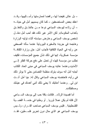 ‫– ﺒل ﻋﺎﺵ ﻨﻘﻴ ‪‬ﺎ ﻟﻬﺎ، ﺭﺍﻓ ‪‬ﺎ ﻟﻤﻤﺎﺭﺴﺘﻬﺎ ﻭﺃﺴـﺎﻟﻴﺒﻬﺎ، ﻭﻗـﺩ‬
                            ‫ﻀ‬           ‫ﻀ‬
‫ﺍﻋﺘﻘﺩ ﺒﻌﺽ ﺍﻟﻤﺴﺘﻀﻌﻔﻴﻥ – ﻜﻤﺎ ﻜﺎﻥ ﻴﺴﻤﻴﻬﻡ ﺃﻤل ﻓﻲ ﺤﻴﺎﺘـﻪ‬
‫– ﺃﻥ ﺭﺜﺎﺀﻩ ﻟﻴﻭﺴﻑ ﺍﻟﺴﺒﺎﻋﻲ ﻨﻭ ‪‬ﺎ ﻤـﻥ »ﺍﻟﻤﻠـﻕ ﻭﺍﻟﺘﻌﻠـﻕ‬
                      ‫ﻋ‬
‫ﺒﺄﻫﺩﺍﺏ ﺍﻟﺤﻜﻭﻤﺔ«. ﻟﻜﻥ ﺍﻷﻤﺭ ﻏﻴﺭ ﺫﻟﻙ، ﻓﻘﺩ ﺃﺤﺏ ﺃﻤل ﺩﻨﻘـل‬
‫ﺸﺨﺹ ﻴﻭﺴﻑ ﺍﻟﺴﺒﺎﻋﻲ ﻭﻋﺎﺭﺽ ﺴﻴﺎﺴﺘﻪ ﺃﺜﻨﺎﺀ ﺘﻭﻟﻴﻪ ﺍﻟﻭﺯﺍﺭﺓ‬
‫ﻭﻫﺎﺠﻤﻪ ﻓﻲ ﺠﺭﻴﺩﺓ »ﺍﻟﺴﻔﻴﺭ« ﺍﻟﺒﻴﺭﻭﺘﻴﺔ ﻋﻨﺩﻤﺎ ﺴﺄﻟﻪ ﺍﻟﺼﺤﻔﻲ‬
‫ﻋﻥ ﺭﺃﻴﻪ ﻓﻲ ﺍﻟﺤﻴﺎﺓ ﺍﻟﺜﻘﺎﻓﻴﺔ ﻓﺄﺠﺎﺏ ﺃﻤل: »ﺇﻥ ﻭﺯﺍﺭﺓ ﺍﻟﺜﻘﺎﻓـﺔ‬
‫ﻤﺅﺴﺴﺔ ﻋﺴﻜﺭﻴﺔ، ﺇﻨﻬﺎ ﻓﻲ ﺫﻟﻙ ﺸﺄﻥ ﺠﻤﻴﻊ ﺍﻟﻤﺅﺴﺴﺎﺕ، ﻓﻜﻴﻑ‬
‫ﻨﻁﻠﺏ ﻤﻥ ﻤﺅﺴﺴﺔ ﻜﻬﺫﻩ ﺃﻥ ﺘﻌﻤل ﻋﻠﻰ ﺩﻓﻊ ﺤﺭﻜﺔ ﺍﻟﻔﻜﺭ ﺇﻟـﻰ‬
‫ﺍﻷﻤﺎﻡ« ﻭﻋﻨﺩﻤﺎ ﻋﺎﺘﺒﻪ ﻴﻭﺴﻑ ﺍﻟﺴﺒﺎﻋﻲ ﻓﻲ ﻤﺒﻨﻰ ﺍﺘﺤﺎﺩ ﺍﻟﻜﺘﺎﺏ‬
‫ﺃﺠﺎﺒﻪ ﺃﻤل ﺃﻨﻪ ﺴﻭﻑ ﻴﺘﺭﻙ ﻤﻨﻅﻤﺔ ﺍﻟﺘﻀﺎﻤﻥ ﺤﺘﻰ ﻻ ﻴﺅﺜﺭ ﺫﻟﻙ‬
‫ﻓﻲ ﺭﺃﻴﻪ، ﻓﺎﺤﺘﻀﻨﻪ ﻴﻭﺴﻑ ﺍﻟﺴﺒﺎﻋﻲ ﻭﻗﺎل ﻟﻪ: »ﻴﺎ ﺃﻤل ﺃﻨـﺕ‬
‫ﺍﺒﻥ ﻟﻲ.. ﻭﻋﻨﺩﻤﺎ ﺃﻋﺎﺘﺒﻙ ﻻ ﻴﻌﻨﻲ ﺫﻟﻙ ﺃﻨﻨﻲ ﺃﻫﺩﺩﻙ ﻓﻲ ﻋﻴﺸﻙ‬
                                             ‫ﻭﻤﺴﺘﻘﺒﻠﻙ«.‬
‫ﺃﻤﺎ ﻗﺼﻴﺩﺓ ﺍﻟﺭﺜﺎﺀ.. ﻓﻜﺎﻨﺕ ﺒﺎﻗﺔ ﺤﺏ ﺇﻟﻰ ﻴﻭﺴﻑ ﺍﻟﺴـﺒﺎﻋﻲ‬
‫ﻷﻥ ﻗﺘﻠﻪ ﻟﻡ ﻴﻜﻥ ﻋﻤﻼ ﺜﻭﺭﻴﺎ.. ﺃﻭ ﻭﻁﻨ ‪‬ﺎ ﻓﻲ ﺨﺩﻤـﺔ ﺍﻟﻘﻀـﻴﺔ‬
                  ‫ﻴ‬           ‫‪‬‬    ‫ﹰ‬
‫ﺍﻟﻔﻠﺴﻁﻴﻨﻴﺔ.. ﻓﻠﻴﺱ ﻴﻭﺴﻑ ﺍﻟﺴﺒﺎﻋﻲ ﺼﺎﺤﺏ ﺍﻟﻘـﺭﺍﺭ، ﻭﻟـﻴﺱ‬
‫ﻴﻭﺴﻑ ﺍﻟﺴﺒﺎﻋﻲ ﻫﻭ ﺍﻟﺫﻱ ﺤﺎل ﺩﻭﻥ ﺘﺤﺭﻴﺭ ﻓﻠﺴـﻁﻴﻥ، ﻓﻘـﺩ‬


                      ‫- ٣٤ -‬
 