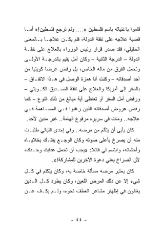 ‫ﻗﺎﻤﻭﺍ ﺒﺎﻏﺘﻴﺎﻟﻪ ﺒﺎﺴﻡ ﻓﻠﺴﻁﻴﻥ ».... ﻭﻟﻡ ﺘﺭﺠﻊ ﻓﻠﺴﻁﻴﻥ!« ﺃﻤـﺎ‬
‫ﻗﻀﻴﺔ ﻋﻼﺠﻪ ﻋﻠﻰ ﻨﻔﻘﺔ ﺍﻟﺩﻭﻟﺔ، ﻓﻠﻡ ﻴﻜـﻥ ﻋﻼ ‪‬ـﺎ ﺒـﺎﻟﻤﻌﻨﻰ‬
           ‫ﺠ‬
‫ﺍﻟﺤﻘﻴﻘﻲ، ﻓﻘﺩ ﺼﺩﺭ ﻗﺭﺍﺭ ﺭﺌﻴﺱ ﺍﻟﻭﺯﺭﺍﺀ ﺒﺎﻟﻌﻼﺝ ﻋﻠﻰ ﻨﻔﻘـﺔ‬
‫ﺍﻟﺩﻭﻟﺔ – ﺍﻟﺩﺭﺠﺔ ﺍﻟﺜﺎﻨﻴﺔ – ﻭﻜﺎﻥ ﺃﻤل ﻴﻘﻴﻡ ﺒﺎﻟﺩﺭﺠـﺔ ﺍﻷﻭﻟـﻰ‬
‫ﻭﺘﺤﻤل ﺍﻟﻔﺭﻕ ﻤﻥ ﻤﺎﻟﻪ ﺍﻟﺨﺎﺹ، ﺒل ﺭﻓﺽ ﻋﺭﻀﺎ ﻜﻭﻴﺘ ‪‬ﺎ ﻤﻥ‬
    ‫ﻴ‬       ‫‪‬‬
‫ﺃﺤﺩ ﺃﺼﺩﻗﺎﺌﻪ – ﻭﻜﻨﺕ ﺃﻨﺎ ﻫﻤﺯﺓ ﺍﻟﻭﺼل ﻓﻲ ﻫـﺫﺍ ﺍﻻﺘﻔـﺎﻕ –‬
‫ﺒﺎﻟﺴﻔﺭ ﺇﻟﻰ ﺃﻤﺭﻴﻜﺎ ﻭﺍﻟﻌﻼﺝ ﻋﻠﻰ ﻨﻔﻘﺔ ﺍﻟﺼـﺩﻴﻕ ﺍﻟﻜـﻭﻴﺘﻲ –‬
‫ﻭﺭﻓﺽ ﺃﻤل ﺍﻟﺴﻔﺭ ﺃﻭ ﺘﻌﺎﻁﻰ ﺃﻴﺔ ﻤﺒﺎﻟﻎ ﻤﻥ ﺫﻟﻙ ﺍﻟﻨﻭﻉ – ﻜﻤﺎ‬
‫ﺭﻓﺽ ﻋﺭﻭﺽ ﺃﺼﺩﻗﺎﺌﻪ ﺍﻟﺫﻴﻥ ﺭﻏﺒﻭﺍ ﻓـﻲ ﺍﻟﻤﺴـﺎﻫﻤﺔ ﻓـﻲ‬
‫ﻋﻼﺠﻪ.. ﻭﻤﺎﺕ ﻓﻲ ﺴﺭﻴﺭﻩ ﻤﺭﻓﻭﻉ ﺍﻟﻬﺎﻤﺔ.. ﻏﻴﺭ ﻤﺩﻴﻥ ﻷﺤﺩ.‬
‫ﻜﺎﻥ ﻴﺄﺒﻰ ﺃﻥ ﻴﺘﺄﻟﻡ ﻤﻥ ﻤﺭﻀﻪ.. ﻭﻓﻲ ﺇﺤﺩﻯ ﺍﻟﻠﻴﺎﻟﻲ ﻁﻠﺒـﺕ‬
‫ﻤﻨﻪ ﺃﻥ ﻴﺼﺭﺥ ﺒﺄﻋﻠﻰ ﺼﻭﺘﻪ ﻭﻜﺎﻥ ﺍﻟﻭﺠـﻊ ﻴﻔﺘـﻙ ﺒﺨﻼﻴـﺎﻩ‬
‫ﻭﺃﺤﺸﺎﺌﻪ، ﻭﺍﺒﺘﺴﻡ ﻟﻲ ﻗﺎﺌﻼ: »ﻴﺠﺏ ﺃﻥ ﺘﺤﻤل ﻋﺫﺍﺒﻙ ﻭﺤـﺩﻙ،‬
                           ‫ﹰ‬
             ‫ﻷﻥ ﺍﻟﺼﺭﺍﺥ ﻴﻌﻨﻲ ﺩﻋﻭﺓ ﺍﻵﺨﺭﻴﻥ ﻟﻠﻤﺸﺎﺭﻜﺔ!«.‬
‫ﻜﺎﻥ ﻴﻌﺘﺒﺭ ﻤﺭﻀﻪ ﻤﺴﺄﻟﺔ ﺨﺎﺼﺔ ﺒﻪ، ﻭﻜﺎﻥ ﻴﺘﻜﻠﻡ ﻓﻲ ﻜـل‬
‫ﺸﻲﺀ ﺇﻻ ﻋﻥ ﺫﻟﻙ ﺍﻟﻤﺭﺽ ﺍﻟﻠﻌﻴﻥ، ﻭﻜﺎﻥ ﻴﻁﺭﺩ ﻜـل ﺍﻟـﺫﻴﻥ‬
‫ﻴﻐﺎﻟﻭﻥ ﻓﻲ ﺇﻅﻬﺎﺭ ﻤﺸﺎﻋﺭ ﺍﻟﻌﻁﻑ ﻨﺤﻭﻩ، ﻭﻟـﻡ ﻴﻜـﻑ ﻋـﻥ‬



                      ‫- ٤٤ -‬
 