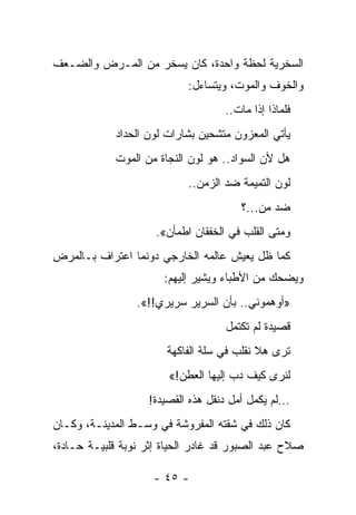 ‫ﺍﻟﺴﺨﺭﻴﺔ ﻟﺤﻅﺔ ﻭﺍﺤﺩﺓ، ﻜﺎﻥ ﻴﺴﺨﺭ ﻤﻥ ﺍﻟﻤـﺭﺽ ﻭﺍﻟﻀـﻌﻑ‬
                            ‫ﻭﺍﻟﺨﻭﻑ ﻭﺍﻟﻤﻭﺕ، ﻭﻴﺘﺴﺎﺀل:‬
                                     ‫ﻓﻠﻤﺎﺫﺍ ﺇﺫﺍ ﻤﺎﺕ..‬
             ‫ﻴﺄﺘﻲ ﺍﻟﻤﻌﺯﻭﻥ ﻤﺘﺸﺤﻴﻥ ﺒﺸﺎﺭﺍﺕ ﻟﻭﻥ ﺍﻟﺤﺩﺍﺩ‬
            ‫ﻫل ﻷﻥ ﺍﻟﺴﻭﺍﺩ.. ﻫﻭ ﻟﻭﻥ ﺍﻟﻨﺠﺎﺓ ﻤﻥ ﺍﻟﻤﻭﺕ‬
                            ‫ﻟﻭﻥ ﺍﻟﺘﻤﻴﻤﺔ ﻀﺩ ﺍﻟﺯﻤﻥ..‬
                                         ‫ﻀﺩ ﻤﻥ...؟‬
                     ‫ﻭﻤﺘﻰ ﺍﻟﻘﻠﺏ ﻓﻲ ﺍﻟﺨﻔﻘﺎﻥ ﺍﻁﻤﺄﻥ«.‬
‫ﻜﻤﺎ ﻅل ﻴﻌﻴﺵ ﻋﺎﻟﻤﻪ ﺍﻟﺨﺎﺭﺠﻲ ﺩﻭﻨﻤﺎ ﺍﻋﺘﺭﺍﻑ ﺒـﺎﻟﻤﺭﺽ‬
                       ‫ﻭﻴﻀﺤﻙ ﻤﻥ ﺍﻷﻁﺒﺎﺀ ﻭﻴﺸﻴﺭ ﺇﻟﻴﻬﻡ:‬
                 ‫»ﺃﻭﻫﻤﻭﻨﻲ.. ﺒﺄﻥ ﺍﻟﺴﺭﻴﺭ ﺴﺭﻴﺭﻱ!!«.‬
                                     ‫ﻗﺼﻴﺩﺓ ﻟﻡ ﺘﻜﺘﻤل‬
                        ‫ﺘﺭﻯ ﻫﻼ ﻨﻘﻠﺏ ﻓﻲ ﺴﻠﺔ ﺍﻟﻔﺎﻜﻬﺔ‬
                                        ‫ﹼ‬        ‫ﹸ‬
                        ‫ﻟﻨﺭﻯ ﻜﻴﻑ ﺩﺏ ﺇﻟﻴﻬﺎ ﺍﻟﻌﻁﻥ!«‬
                                      ‫‪‬‬
                    ‫...ﻟﻡ ﻴﻜﻤل ﺃﻤل ﺩﻨﻘل ﻫﺫﻩ ﺍﻟﻘﺼﻴﺩﺓ!‬
‫ﻜﺎﻥ ﺫﻟﻙ ﻓﻲ ﺸﻘﺘﻪ ﺍﻟﻤﻔﺭﻭﺸﺔ ﻓﻲ ﻭﺴـﻁ ﺍﻟﻤﺩﻴﻨـﺔ، ﻭﻜـﺎﻥ‬
‫ﺼﻼﺡ ﻋﺒﺩ ﺍﻟﺼﺒﻭﺭ ﻗﺩ ﻏﺎﺩﺭ ﺍﻟﺤﻴﺎﺓ ﺇﺜﺭ ﻨﻭﺒﺔ ﻗﻠﺒﻴـﺔ ﺤـﺎﺩﺓ،‬

                     ‫- ٥٤ -‬
 