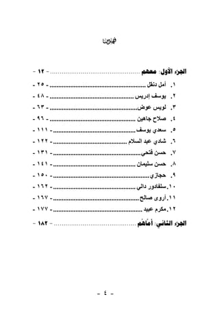 ‫‪‬‬

‫‪- 12 - ...............................................  : ‬‬
‫١. أﻣﻞ دﻧﻘﻞ ........................................................ - ٥٢ -‬
‫٢. ﻳﻮﺳﻒ إدرﻳﺲ ................................................. - ٨٤ -‬
‫٣. ﻟﻮﻳﺲ ﻋﻮض................................................... - ٣٦ -‬
‫٤. ﺻﻼح ﺟﺎهﻴﻦ .................................................. - ٦٩ -‬
‫٥. ﺳﻌﺪي ﻳﻮﺳﻒ ................................................ - ١١١ -‬
‫٦. ﺷﺎدي ﻋﺒﺪ اﻟﺴﻼم ........................................... - ٢٢١ -‬
‫٧. ﺣﺴﻦ ﻓﺘﺤﻲ ................................................... - ١٣١ -‬
‫٨. ﺣﺴﻦ ﺳﻠﻴﻤﺎن ................................................ - ١٤١ -‬
‫٩. ﺣﺠﺎزي ........................................................ - ٠٥١ -‬
‫٠١. ﺳﻠﻔﺎدور داﻟﻲ ................................................ - ٢٦١ -‬
‫١١. أروى ﺻﺎﻟﺢ .................................................. - ٧٦١ -‬
‫٢١. ﻣﻜﺮم ﻋﺒﻴﺪ .................................................... - ٧٧١ -‬

‫‪- 182 - ...........................................    : ‬‬
                                                     ‫‪‬‬




                                 ‫-٤-‬
 