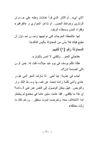 ‫ﺍﻵﻱ ﺁﻱ«.. ﺃﻡ ﺍﻟﺜﺎﺌﺭ ﺍﻟﺫﻱ ﻗﺭﺃ ﻋﺫﺍﺒﺎﺕ ﻭﻁﻨﻪ ﻋﻠﻰ ﺠـﺩﺭﺍﻥ‬
‫ﺍﻟﺯﻨﺎﺯﻴﻥ ﻭﺤﻭﺍﺌﻁ ﺍﻟﺤﺒﺱ.. ﺃﻡ ﺸﺎﻋﺭ ﺍﻟﺤﻭﺍﺭﻱ ﻭ »ﺍﻟﻔﺭﺍﻓﻴﺭ«‬
                            ‫ﻭﻓﻘﺭﺍﺀ ﺍﻟﻤﺩﻥ ﻭﺒﺴﻁﺎﺀ ﺍﻟﺭﻴﻑ.‬
‫ﺇﻨﻬﺎ »ﺍﻟﻠﺤﻅﺔ ﺍﻟﺤﺭﺠﺔ« ﺍﻟﺘﻲ ﻨﻭﺍﺠﻬﻬﺎ ﻭﻨﺤـﻥ ﻨﺤـﺎﻭل ﺃﻥ‬
           ‫ﻨﻁﺒﻊ ﻗﺒﻠﺘﻨﺎ ﻓﻼ ﺒﺄﺱ ﻤﻥ ﺍﻟﻤﺤﺎﻭﻟﺔ »ﺃﻟﻴﺱ ﻜﺫﻟﻙ«!‬

                               ‫ﺍﻟﻤﺤﺎﻭﻟﺔ ﺭﻗﻡ )١( ﻟﻠﻔﻬﻡ‬
             ‫»ﻓﺎﺠﺄﻨﻲ ﺍﻟﻌﻤﺭ.. ﻭﻟﻜﻨﻨﻲ ﻻ ﺃﺤﺱ ﺒﺎﻟﺘﻭﺘﺭ«.‬
‫ﻫﻜﺫﺍ ﺘﻜﻠﻡ ﻴﻭﺴﻑ ﻓﻲ ﻴﻭﻡ ﻋﻴﺩ ﻤﻴﻼﺩﻩ، ﻗﻠﺕ ﻟﻪ: »ﻤﻥ ﺃﻴـﻥ‬
                                    ‫ﺘﺄﺘﻲ ﺍﻟﺼﺩﻤﺔ ﺇﺫﻥ؟«.‬
‫ﺃﺠﺎﺏ ﻓﻲ ﻋﺫﻭﺒﺔ: »ﻴﺎ ﺃﺨﻲ.. ﺃﻨﺎ ﻤﺎﺯﻟﺕ ﺃﺸﻌﺭ ﺃﻨﻨﻲ ﻏﻴـﺭ‬
‫ﻋﺎﺩﻱ ﻭﺃﻨﻨﻲ ﻜﻠﻤﺔ ﺯﺍﺌﺩﺓ ﺘﺒﺤﺙ ﻋﻥ ﻨﻔﺴـﻬﺎ ﻭﺴـﻁ ﺍﻟﺘﻜـﺭﺍﺭ‬
‫ﻭﺍﻟﺘﺭﺒﺹ.. ﻓﻬل ﻴﻤﻜﻥ ﺍﻟﻭﺼﻭل ﺇﻟﻰ ﺍﻟﻨﻔﺱ ﻋﺒﺭ ﻨﻔﻲ ﺍﻟـﺫﺍﺕ؟‬
                                             ‫‪‬‬
‫ﺇﻥ ﻫﺫﺍ ﻤﺎ ﻴﻘﻠﻘﻨﻲ.. ﻓﻘﺩ ﻋﺸﺕ ﺴﺘﻴﻥ ﻋﺎ ‪‬ﺎ ﻓﻲ ﻤﺠﺘﻤﻊ ﻟﻡ ﻴﺤﺘﻤل‬
                   ‫ﻤ‬
‫ﺃﺒﺩﺍ ﺍﻻﺨﺘﻼﻑ ﻤﻌﻪ، ﻭﺘﻌﺭﻀﺕ ﻟﻤﻭﺕ ﻤﺤﻘﻕ... ﻭﺭﻏﻡ ﺫﻟﻙ ﻤﺎ‬
                                             ‫‪‬‬
                                          ‫ﺯﻟﺕ ﻤﺨﺘﻠ ﹰﺎ«.‬
                                             ‫ﻔ‬




                      ‫- ٠٥ -‬
 