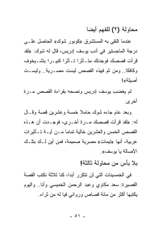 ‫ﻤﺤﺎﻭﻟﺔ )٢( ﻟﻠﻔﻬﻡ ﺃﻴﻀﺎ‬
                                ‫‪‬‬
‫ﻋﻨﺩﻤﺎ ﺍﻟﺘﻘﻰ ﺒﻪ ﺍﻟﻤﺴﺘﺸﺭﻕ »ﻜﻭﺒﻭﺭ ﺸﻭﻙ« ﺍﻟﺤﺎﺼل ﻋﻠـﻰ‬
‫ﺩﺭﺠﺔ ﺍﻟﻤﺎﺠﺴﺘﻴﺭ ﻓﻲ ﺃﺩﺏ ﻴﻭﺴﻑ ﺇﺩﺭﻴﺱ، ﻗﺎل ﻟﻪ ﺸﻭﻙ: »ﻟﻘﺩ‬
‫ﻗﺭﺃﺕ ﻗﺼﺼﻙ ﻓﻭﺠﺩﺘﻙ ﻤﺘـﺄﺜﺭﺍ ﺘـﺄﺜﺭﺍ ﻜﺒﻴـﺭﺍ ﺒﺘﺸـﻴﺨﻭﻑ‬
          ‫‪‬‬      ‫‪‬‬      ‫‪‬‬
‫ﻭﻜﺎﻓﻜﺎ.. ﻭﻤﻥ ﺜﻡ ﻓﻬﺫﻩ ﺍﻟﻘﺼﺹ ﻟﻴﺴﺕ ﻤﺼـﺭﻴﺔ.. ﻭﻟﻴﺴـﺕ‬
                                               ‫ﺃﺼﻴﻠﺔ«!‬
‫ﻟﻡ ﻴﻐﻀﺏ ﻴﻭﺴﻑ ﺇﺩﺭﻴﺱ ﻭﻨﺼﺤﻪ ﺒﻘﺭﺍﺀﺓ ﺍﻟﻘﺼﺹ ﻤـﺭﺓ‬
                                                ‫ﺃﺨﺭﻯ.‬
‫ﻭﺒﻌﺩ ﻋﺎﻡ ﺠﺎﺀﻩ ﺸﻭﻙ ﺤﺎﻤﻼ ﺨﻤﺴﺔ ﻭﻋﺸﺭﻴﻥ ﻗﺼﺔ ﻭﻗـﺎل‬
                      ‫ﹰ‬
‫ﻟﻪ: »ﻟﻘﺩ ﻗﺭﺃﺕ ﻗﺼﺼﻙ ﻤـﺭﺓ ﺃﺨـﺭﻯ، ﻓﻭﺠـﺩﺕ ﺃﻥ ﻫـﺫﻩ‬
‫ﺍﻟﻘﺼﺹ ﺍﻟﺨﻤﺱ ﻭﺍﻟﻌﺸﺭﻴﻥ ﺨﺎﻟﻴﺔ ﺘﻤﺎ ‪‬ﺎ ﻤـﻥ ﺃﻴـﺔ ﺘـﺄﺜﻴﺭﺍﺕ‬
                   ‫ﻤ‬
‫ﻋﺭﺒﻴﺔ، ﺃﻨﻬﺎ »ﺘﻴﻤﺎﺕ« ﻤﺼﺭﻴﺔ ﺼﻤﻴﻤﺔ، ﻓﻤﻥ ﺃﻴﻥ ﻟـﻙ ﺒﺘﻠـﻙ‬
                                    ‫ﺍﻷﺼﺎﻟﺔ ﻴﺎ ﻴﻭﺴﻑ«.‬

                           ‫ﺒﻼ ﺒﺄﺱ ﻤﻥ ﻤﺤﺎﻭﻟﺔ ﺜﺎﻟﺜﺔ!‬
‫ﻓﻲ ﺍﻟﺨﻤﺴﻴﻨﺎﺕ ﺍﻟﺘﻲ ﻟﻥ ﺘﺘﻜﺭﺭ ﺃﺒﺩﺍ، ﻜﻨﺎ ﺜﻼﺜﺔ ﻨﻜﺘﺏ ﺍﻟﻘﺼﺔ‬
                      ‫‪‬‬
‫ﺍﻟﻘﺼﻴﺭﺓ: ﺴﻌﺩ ﻤﻜﺎﻭﻱ ﻭﻋﺒﺩ ﺍﻟﺭﺤﻤﻥ ﺍﻟﺨﻤﻴﺴﻲ ﻭﺃﻨﺎ.. ﻭﺍﻟﻴﻭﻡ‬
      ‫ﻴﻜﺘﺒﻬﺎ ﺃﻜﺜﺭ ﻤﻥ ﻤﺎﺌﺔ ﻗﺼﺎﺹ ﻭﺭﻭﺍﺌﻲ ﻓﻴﺎ ﻟﻪ ﻤﻥ ﺜﺭﺍﺀ.‬


                      ‫- ١٥ -‬
 