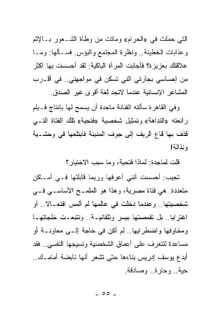 ‫ﺍﻟﺘﻲ ﺤﻤﻠﺕ ﻓﻲ »ﺍﻟﺤﺭﺍﻡ« ﻭﻤﺎﺘﺕ ﻤﻥ ﻭﻁﺄﺓ ﺍﻟﺸـﻌﻭﺭ ﺒـﺎﻹﺜﻡ‬
‫ﻭﻋﺫﺍﺒﺎﺕ ﺍﻟﺨﻁﻴﺌﺔ.. ﻭﻨﻅﺭﺓ ﺍﻟﻤﺠﺘﻤﻊ ﻭﺍﻟﺒﺅﺱ. ﻓﺴـﺄﻟﻬﺎ: ﻭﻤـﺎ‬
‫ﻋﻼﻗﺘﻙ ﺒﻌﺯﻴﺯﺓ؟ ﻓﺄﺠﺎﺒﺕ ﺍﻟﻤﺭﺃﺓ ﺍﻟﺒﺎﻜﻴﺔ: ﻟﻘﺩ ﺃﺤﺴﺴﺕ ﺒﻬﺎ ﺃﻜﺜﺭ‬
‫ﻤﻥ ﺇﺤﺴﺎﺴﻲ ﺒﺠﺎﺭﺘﻲ ﺍﻟﺘﻲ ﺘﺴﻜﻥ ﻓﻲ ﻤﻭﺍﺠﻬﺘﻲ.. ﻓﻲ ﺃﻗـﺭﺏ‬
      ‫ﺍﻟﻤﺸﺎﻋﺭ ﺍﻹﻨﺴﺎﻨﻴﺔ ﻋﻨﺩﻤﺎ ﻻﺘﺠﺩ ﻟﻐﺔ ﺃﻗﻭﻯ ﻏﻴﺭ ﺍﻟﺼﺩﻕ.‬
‫ﻭﻓﻲ ﺍﻟﻘﺎﻫﺭﺓ ﺴﺄﻟﺘﻪ ﺍﻟﻔﻨﺎﻨﺔ ﻤﺎﺠﺩﺓ ﺃﻥ ﻴﺴﻤﺢ ﻟﻬﺎ ﺒﺈﻨﺘﺎﺝ ﻓـﻴﻠﻡ‬
‫ﺭﺍﺌﻌﺘﻪ »ﺍﻟﻨﺩﺍﻫﺔ« ﻭﺘﻤﺜﻴل ﺸﺨﺼﻴﺔ »ﻓﺘﺤﻴﺔ« ﺘﻠﻙ ﺍﻟﻔﺘﺎﺓ ﺍﻟﺘـﻲ‬
‫ﻗﺫﻑ ﺒﻬﺎ ﻗﺎﻉ ﺍﻟﺭﻴﻑ ﺇﻟﻰ ﺠﻭﻑ ﺍﻟﻤﺩﻴﻨﺔ ﻓﺎﺒﺘﻠﻌﻬﺎ ﻓﻲ ﻭﺤﺸـﻴﺔ‬
                                                    ‫ﻭﻨﺫﺍﻟﺔ!‬
            ‫ﻗﻠﺕ ﻟﻤﺎﺠﺩﺓ: ﻟﻤﺎﺫﺍ ﻓﺘﺤﻴﺔ، ﻭﻤﺎ ﺴﺒﺏ ﺍﻻﺨﺘﻴﺎﺭ؟‬
‫ﺘﺠﻴﺏ: ﺃﺤﺴﺴﺕ ﺃﻨﻨﻲ ﺃﻋﺭﻓﻬﺎ ﻭﺭﺒﻤﺎ ﻗﺎﺒﻠﺘﻬﺎ ﻓـﻲ ﺃﻤـﺎﻜﻥ‬
‫ﻤﺘﻌﺩﺩﺓ. ﻫﻲ ﻓﺘﺎﺓ ﻤﺼﺭﻴﺔ، ﻭﻫﺫﺍ ﻫﻭ ﺍﻟﻤﻠﻤـﺢ ﺍﻷﺴﺎﺴـﻲ ﻓـﻲ‬
‫ﺸﺨﺼﻴﺘﻬﺎ.. ﻭﻋﻨﺩﻤﺎ ﺩﺨﻠﺕ ﻓﻲ ﻋﺎﻟﻤﻬﺎ ﻟﻡ ﺃﻟﻤﺱ ﺍﻓﺘﻌـﺎﻻ.. ﺃﻭ‬
     ‫ﹰ‬
‫ﺍﻏﺘﺭﺍﺒﺎ.. ﺒل ﺘﻘﻤﺼﺘﻬﺎ ﺒﻴﺴﺭ ﻭﺘﻠﻘﺎﺌﻴـﺔ.. ﻭﺘﺘﺒﻌـﺕ ﺨﻠﺠﺎﺘﻬـﺎ‬
                                                ‫‪‬‬
‫ﻭﻤﺨﺎﻭﻓﻬﺎ ﻭﺍﻀﻁﺭﺍﺒﻬﺎ.. ﻟﻡ ﺃﻜﻥ ﻓﻲ ﺤﺎﺠﺔ ﺇﻟـﻰ ﻤﻌﺎﻭﻨـﺔ ﺃﻭ‬
‫ﻤﺴﺎﻋﺩﺓ ﻟﻠﺘﻌﺭﻑ ﻋﻠﻰ ﺃﻋﻤﺎﻕ ﺍﻟﺸﺨﺼﻴﺔ ﻭﻨﺴﻴﺠﻬﺎ ﺍﻟﻨﻔﺴﻲ.. ﻓﻘﺩ‬
‫ﺃﺒﺩﻉ ﻴﻭﺴﻑ ﺇﺩﺭﻴﺱ ﺒﻨﺎﺀﻫﺎ ﺤﺘﻰ ﺘﺸﻌﺭ ﺃﻨﻬﺎ ﻨﺎﺒﻀﺔ ﺃﻤﺎﻤـﻙ..‬
                                   ‫ﺤﻴﺔ.. ﻭﺤﺎﺭﺓ.. ﻭﺼﺎﺩﻗﺔ.‬

                       ‫- ٥٥ -‬
 