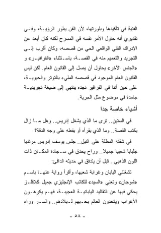 ‫ﺍﻟﻔﻨﻴﺔ ﻓﻲ ﺘﺄﻜﻴﺩﻫﺎ ﻭﺒﻠﻭﺭﺘﻬﺎ، ﻷﻥ ﺍﻟﻔﻥ ﻴﺒﻠﻭﺭ ﺍﻟﺭﺅﻴـﺔ، ﻭﻓـﻲ‬
‫ﺘﻘﺩﻴﺭﻱ ﺃﻨﻪ ﺤﺎﻭل ﺍﻷﻤﺭ ﻨﻔﺴﻪ ﻓﻲ ﺍﻟﻤﺴﺭﺡ ﻟﻜﻨﻪ ﻜﺎﻥ ﺃﺒﻌﺩ ﻋﻥ‬
‫ﺍﻹﺩﺭﺍﻙ ﺍﻟﻔﻨﻲ ﺍﻟﻭﺍﻗﻌﻲ ﺍﻟﺤﻲ ﻤﻥ ﻗﺼﺼﻪ، ﻭﻜﺎﻥ ﺃﻗﺭﺏ ﺇﻟـﻰ‬
‫ﺍﻟﺘﺠﺭﻴﺩ ﻭﺍﻟﺘﻌﻤﻴﻡ ﻤﻨﻪ ﻓﻲ ﺍﻟﻘﺼـﺔ، ﺒﺎﺴـﺘﺜﻨﺎﺀ »ﺍﻟﻔﺭﺍﻓﻴـﺭ« ﻭ‬
‫»ﺍﻟﺠﻨﺱ ﺍﻵﺨﺭ« ﻴﺤﺎﻭل ﺃﻥ ﻴﺼل ﺇﻟﻰ ﺍﻟﻘﺎﻨﻭﻥ ﺍﻟﻌﺎﻡ. ﻟﻜﻥ ﻟﻴﺱ‬
‫ﺍﻟﻘﺎﻨﻭﻥ ﺍﻟﻌﺎﻡ ﺍﻟﻤﻭﺠﻭﺩ ﻓﻲ ﻗﺼﺼﻪ ﺍﻟﻤﻠﻲﺀ ﺒﺎﻟﺘﻭﺘﺭ ﻭﺍﻟﺤﻴﻭﻴـﺔ،‬
‫ﻋﻠﻰ ﺤﻴﻥ ﺃﻨﻨﺎ ﻓﻲ ﺍﻟﻔﺭﺍﻓﻴﺭ ﻨﺠﺩﻩ ﻴﻨﺘﻬﻲ ﺇﻟﻰ ﺼﻴﻐﺔ ﺘﺠﺭﻴﺩﻴـﺔ‬
                          ‫ﺠﺎﻤﺩﺓ ﻓﻲ ﻤﻭﻀﻭﻉ ﻤﺜل ﺍﻟﺤﺭﻴﺔ.‬

                                      ‫ﺃﺸﻴﺎﺀ ﺨﺎﺼﺔ ﺠ ‪‬ﺍ‬
                                       ‫ﺩ‬
‫ﻓﻲ ﺍﻟﺴﺘﻴﻥ.. ﹸﺭﻯ ﻤﺎ ﺍﻟﺫﻱ ﻴﺸﻐل ﺇﺩﺭﻴﺱ.. ﻭﻫل ﻤـﺎ ﺯﺍل‬
                                   ‫ﺘ‬
     ‫ﻴﻜﺘﺏ ﺍﻟﻘﺼﺔ.. ﻭﻤﺎ ﺍﻟﺫﻱ ﻴﻘﺭﺃﻩ ﺃﻭ ﻴﻔﻌﻠﻪ ﻋﻠﻰ ﻭﺠﻪ ﺍﻟﺩﻗﺔ؟‬
‫ﻓﻲ ﺸﻘﺘﻪ ﺍﻟﻤﻁﻠﺔ ﻋﻠﻰ ﺍﻟﻨﻴل.. ﺠﻠﺱ ﻴﻭﺴﻑ ﺇﺩﺭﻴﺱ ﻤﺭﺘﺩ ‪‬ﺎ‬
 ‫ﻴ‬
‫ﺠﻠﺒﺎ ‪‬ﺎ ﺸﻌﺒ ‪‬ﺎ ﺠﻤﻴﻼ.. ﻭﺭﺍﺡ ﻴﺤﺩﻕ ﻓﻲ ﺴـﺠﺎﺩﺓ ﺍﻟﻤﻜـﺎﻥ ﺫﺍﺕ‬
                                  ‫ﹰ‬     ‫ﻴ‬      ‫ﺒ‬
             ‫ﺍﻟﻠﻭﻥ ﺍﻟﺫﻫﺒﻲ.. ﻗﺒل ﺃﻥ ﻴﺘﺩﻓﻕ ﻓﻲ ﺤﺩﻴﺜﻪ ﺍﻟﺩﺍﻓﺊ:‬
‫ﺘﺸﻐﻠﻨﻲ ﺍﻟﻴﺎﺒﺎﻥ ﻭﻏﺭﺍﺒﺔ ﺸﻌﺒﻬﺎ، ﻭﺃﻗﺭﺃ ﺭﻭﺍﻴﺔ ﻋﻨﻬـﺎ ﺒﺎﺴـﻡ‬
‫»ﺸﻭﺠﺎﻥ« ﻭﺘﻌﻨﻲ »ﺍﻟﺴﻴﺩ« ﻟﻠﻜﺎﺘﺏ ﺍﻹﻨﺠﻠﻴﺯﻱ ﺠﻤﻴل ﻜﻼﻓﻠـﺯ‬
‫ﻴﺤﻜﻲ ﻓﻴﻬﺎ ﻋﻥ ﺍﻟﺘﻘﺎﻟﻴﺩ ﺍﻟﻴﺎﺒﺎﻨﻴـﺔ ﺍﻟﻌﺠﻴﺒـﺔ، ﻓﻬـﻡ ﻴﻜﺭﻫـﻭﻥ‬
‫ﺍﻷﻏﺭﺍﺏ ﻭﻴﺘﺤﺩﻭﻥ ﺍﻟﻌﺎﻟﻡ ﺒﺤـﺒﻬﻡ ﻟـﺒﻼﺩﻫﻡ.. ﻭﺍﻟﺴـﺭ ﻭﺭﺍﺀ‬

                      ‫- ٨٥ -‬
 